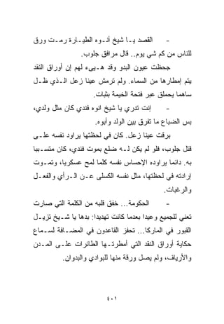 ‫ﺍﻟﻘﺼﺩ ﻴـﺎ ﺸﻴﺦ ﺃﻨـﻭﻩ ﺍﻟﻁﻴـﺎﺭﺓ ﺭﻤـﺕ ﻭﺭﻕ‬         ‫-‬
                ‫ﻟﻠﻨﺎﺱ ﻤﻥ ﻜﻡ ﺸﻲ ﻴﻭﻡ.. ﻗﺎل ﻤﺭﺍﻓﻕ ﺠﻠﻭﺏ.‬
‫ﺠﺤﻅﺕ ﻋﻴﻭﻥ ﺍﻟﺒﺩﻭ ﻭﻗﺩ ﻫـ ‪‬ﻰﺀ ﻟﻬﻡ ﺇﻥ ﺃﻭﺭﺍﻕ ﺍﻟﻨﻘﺩ‬
                     ‫ﻴ‬
‫ﻴﺘﻡ ﺇﻤﻁﺎﺭﻫﺎ ﻤﻥ ﺍﻟﺴﻤﺎﺀ. ﻭﻟﻡ ﺘﺭﻤﺵ ﻋﻴﻨﺎ ﺯﻋل ﺍﻟـﺫﻱ ﻅـل‬
                    ‫ﺴﺎﻫﻤﺎ ﻴﺤﻤﻠﻕ ﻋﺒﺭ ﻓﺘﺤﺔ ﺍﻟﺨﻴﻤﺔ ﺒﺜﺒﺎﺕ.‬
                                                 ‫ﹰ‬
‫ﺇﻨﺕ ﺘﺩﺭﻱ ﻴﺎ ﺸﻴﺦ ﺍﻨﻭﻩ ﻓﻨﺩﻱ ﻜﺎﻥ ﻤﺜل ﻭﻟﺩﻱ،‬       ‫-‬
                     ‫ﺒﺱ ﺍﻟﻀﺒﺎﻉ ﻤﺎ ﺘﻔﺭﻕ ﺒﻴﻥ ﺍﻟﻭﻟﺩ ﻭﺃﺒﻭﻩ.‬
‫ﺒﺭﻗﺕ ﻋﻴﻨﺎ ﺯﻋل. ﻜﺎﻥ ﻓﻲ ﻟﺤﻅﺘﻬﺎ ﻴﺭﺍﻭﺩ ﻨﻔﺴﻪ ﻋﻠـﻰ‬
‫ﻗﺘل ﺠﻠﻭﺏ، ﻓﻠﻭ ﻟﻡ ﻴﻜﻥ ﻟـﻪ ﻀﻠﻊ ﺒﻤﻭﺕ ﻓﻨﺩﻱ، ﻜﺎﻥ ﻤﺘﺴـﺒﺒﺎ‬
‫ﹰ‬
‫ﺒﻪ. ﺩﺍﺌﻤﺎ ﻴﺭﺍﻭﺩﻩ ﺍﻹﺤﺴﺎﺱ ﻨﻔﺴﻪ ﻜﻠﻤﺎ ﻟﻤﺢ ﻋﺴﻜﺭﻴﹰ، ﻭﺘﻤـﻭﺕ‬
        ‫ﺎ‬                                  ‫ﹰ‬
‫ﺇﺭﺍﺩﺘﻪ ﻓﻲ ﻟﺤﻅﺘﻬﺎ، ﻤﺜل ﻨﻔﺴﻪ ﺍﻟﻜﺴﻠﻰ ﻋـﻥ ﺍﻟـﺭﺃﻱ ﻭﺍﻟﻔﻌـل‬
                                             ‫ﻭﺍﻟﺭﻏﺒﺎﺕ.‬
‫ﺍﻟﺤﻜﻭﻤﺔ... ﺨﻔﻕ ﻗﻠﺒﻪ ﻤﻥ ﺍﻟﻜﻠﻤﺔ ﺍﻟﺘﻲ ﺼﺎﺭﺕ‬       ‫-‬
‫ﺘﻌﻨﻲ ﻟﻠﺠﻤﻴﻊ ﻭﻋﻴﺩﺍ ﺒﻌﺩﻤﺎ ﻜﺎﻨﺕ ﺘﻬﺩﻴﺩﺍ: ﺒﺩﻫﺎ ﻴﺎ ﺸـﻴﺦ ﺘﺯﻴـل‬
                    ‫ﹰ‬                 ‫ﹰ‬
‫ﺍﻟﻘﺒﻭﺭ ﻓﻲ ﺍﻟﻤﺎﺭﻜﺎ... ﺘﺤﻔﺯ ﺍﻟﻘﺎﻋﺩﻭﻥ ﻓﻲ ﺍﻟﻤﻀـﺎﻓﺔ ﻟﺴـﻤﺎﻉ‬
‫ﺤﻜﺎﻴﺔ ﺃﻭﺭﺍﻕ ﺍﻟﻨﻘﺩ ﺍﻟﺘﻲ ﺃﻤﻁﺭﺘـﻬﺎ ﺍﻟﻁﺎﺌﺭﺍﺕ ﻋﻠـﻰ ﺍﻟﻤـﺩﻥ‬
          ‫ﻭﺍﻷﺭﻴﺎﻑ، ﻭﻟﻡ ﻴﺼل ﻭﺭﻗﺔ ﻤﻨﻬﺎ ﻟﻠﺒﻭﺍﺩﻱ ﻭﺍﻟﺒﺩﻭﺍﻥ.‬



                         ‫١٠٤‬
 