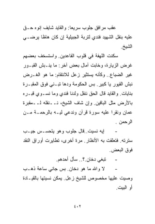 ‫ﻋﻘﺏ ﻤﺭﺍﻓﻕ ﺠﻠﻭﺏ ﺴﺭﻴﻌﺎ: ﻭﺍﻟﻘﺎﻴﺩ ﺸﺎﻴﻑ ﺇﻨﻭﻩ ﺤـﻕ‬
                       ‫ﹰ‬
‫ﻋﻠﻴﻪ ﺒﻨﻘل ﺍﻟﺸﻬﻴﺩ ﻓﻨﺩﻱ ﻟﺘﺭﺒﺔ ﺍﻟﺠﺒﻴﻠﻴﺔ ﺇﻥ ﻜﺎﻥ ﻫﺎﻅﺎ ﻴﺭﻀـﻲ‬
                                                  ‫ﺍﻟﺸﻴﺦ.‬
‫ﺴﻜﻨﺕ ﺍﻟﻠﻬﻔﺔ ﻓﻲ ﻗﻠﻭﺏ ﺍﻟﻘﺎﻋﺩﻴﻥ. ﻭﺍﺴﺘﺴﺨﻑ ﺒﻌﻀﻬﻡ‬
‫ﻏﺭﺽ ﺍﻟﺯﻴﺎﺭﺓ، ﻭﺨﺎﺒﺕ ﺁﻤﺎل ﺒﻌﺽ ﺁﺨﺭ: ﻤﺎ ﻴﻨـﺒﺵ ﺍﻟﻘﺒـﻭﺭ‬
‫ﻏﻴﺭ ﺍﻟﻀﺒﺎﻉ.. ﻭﻜﺄﻨﻪ ﻴﺴﺘﺜﻴﺭ ﺯﻋل ﻟﻼﻨﺘﻘﺎﻡ: ﻤﺎ ﻫﻭ ﺍﻟﻐـﺭﺽ‬
‫ﻨﺒﺵ ﺍﻟﻘﻴﻭﺭ ﻴﺎ ﻜﺒﻴﺭ. ﺒﺱ ﺍﻟﺤﻜﻭﻤﺔ ﻭ ‪‬ﻫﺎ ﺘﺒـﻨﻲ ﻓﻭﻕ ﺍﻟﻤﻘﺒـﺭﺓ‬
                     ‫ﺩ‬
‫ﺒﻨﺎﻴﺎﺕ. ﻭﺍﻟﻘﺎﻴﺩ ﻗﺎل ﺍﻟﺤﻕ ﻨﻨﻘل ﻭﻟﺩﻨﺎ ﻓﻨﺩﻱ ﻭﻤﺎ ﻨﺴـﻭﻱ ﻗﺒـﺭﻩ‬
‫ﺒﺎﻷﺭﺽ ﻤﺜل ﺍﻟﺒﺎﻗﻴﻥ. ﻭﺇﻥ ﺸﺎﻑ ﺍﻟﺸﻴﺦ، ﻨــﻨﻘﻠﻪ ﻟــﻤﻘﺒﺭﺓ‬
‫ﻋﻤﺎﻥ ﻭﻨﻘﺭﺍ ﻋﻠﻴﻪ ﺴﻭﺭﺓ ﻗﺭﺁﻥ ﻭﻨﺩﻋﻲ ﻟﻴـﻪ ﺒﺎﻟﺭﺤﻤـﺔ ﻤـﻥ‬
                                               ‫ﺍﻟﺭﺤﻤﻥ .‬
‫ﺇﻴﻪ ﻨﺴﻴﺕ..ﻗﺎل ﺠﻠﻭﺏ ﻭﻫﻭ ﻴﺘﺤﺴـﺱ ﺠﻴـﺏ‬            ‫-‬
‫ﺴﺘﺭﺘﻪ. ﻓﺘﻌﻠﻘﺕ ﺒﻪ ﺍﻷﻨﻅﺎﺭ. ﻤﺭﺓ ﺃﺨﺭﻯ، ﺘﻁﺎﻴﺭﺕ ﺃﻭﺭﺍﻕ ﺍﻟﻨﻘﺩ‬
                                            ‫ﻓﻭﻕ ﺍﻟﺒﻌﺽ.‬
                ‫ﺘﺒﻐﻲ ﺩﺨﺎﻥ.؟.. ﺴﺄل ﺃﺤﺩﻫﻡ.‬      ‫-‬
‫ﻻ ﻭﺍﷲ ﻤﺎ ﻫﻭ ﺩﺨﺎﻥ. ﺒﺱ ﺠﺎﻨﻲ ﺴﺎﻋﺔ ﺫﻫـﺏ‬           ‫-‬
‫ﻭﺼﻴﺕ ﻋﻠﻴﻬﺎ ﻤﺨﺼﻭﺹ ﻟﻠﺸﻴﺦ ﺯﻋل. ﻴﻤﻜﻥ ﻨﺴﻴﺘﻬﺎ ﺒﺎﻟﻘﻴـﺎﺩﺓ‬
                                               ‫ﺃﻭ ﺍﻟﺒﻴﺕ.‬


                         ‫٢٠٤‬
 