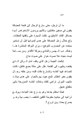 ‫٧٤‬


‫ﻤﺎ ﺃﻥ ﺘﺭﺠل، ﺤﺘﻰ ﺴﺎﺭﻉ ﺍﻟﺭﺠﺎل ﺇﻟﻰ ﻓﺘﺤﺔ ﺍﻟﻤﻀﺎﻓﺔ‬
‫ﻴﻘﻔﻭﻥ ﻓﻲ ﺼﻔﻴﻥ ﻤﺘﻘﺎﺒﻠﻴﻥ، ﻭﻜﺄﻨﻬﻡ ﻴﺭﻭﻤﻭﻥ ﺍﻻﺴﺘﻌﺭﺍﺽ ﺃﺴﻭﺓ‬
‫ﺒﻌﺴﺎﻜﺭ ﺍﻟﻘﺎﺌﺩ ﺍﻻﻨﺠﻠﻴﺯﻱ. ﻅﻠﺕ ﺍﻟﺴﻴﺎﺭﺓ ﻋﻠﻰ ﻭﻗﻔﺘﻬﺎ ﻟﻠﺤﻅﺎﺕ.‬
‫ﻭﻟﺞ ﺨﻼل ﺯﻋل ﺍﻟﻤﻀﺎﻓﺔ ﻋﻠﻰ ﻫﺩﻯ ﺃﻀﻭﺍﺌﻬﺎ ﻗﺒل ﺃﻥ ﺘﺴﺘﺩﻴﺭ‬
‫ﻤﺒﺘﻌﺩﺓ ﻋﻥ ﺍﻟﻤﻀﺎﺭﺏ ﻟﺘﺘﻭﻫﺞ ﻨـﻴﺭﺍﻥ ﺍﻟﻤﻭﺍﻗﺩ ﺍﻟﻤﻨﺘﺸﺭﺓ ﻫﻨـﺎ‬
‫ﻭﻫﻨﺎﻙ. ﺩﺏ ﺍﻟـﻬﻤﺱ ﻭﺍﻟﺘﻨﺎﺩﻱ ﻭﺤﺭﻜﺔ ﺍﻷﻗﺩﺍﻡ. ﻭﻤﻥ ﻤﺴـﺎﺤﺔ‬
           ‫ﻟﻴﺴﺕ ﺒﻌﻴﺩﺓ ﻋﻼ ﺼﻭﺕ ﺨﻭﺍﺭ ﻋﻠﻰ ﺼﻭﺕ ﻨﺒﺎﺡ.‬
‫ﺍﺒﺘﻠﻌﺕ ﺍﻟﺨﻴﻤﺔ ﺯﻋل ﺍﻟﺫﻱ ﻭﻗﻑ ﺃﻤﺎﻡ ﺍﻟـﺭﻜﻥ ﺍﻟـﺫﻱ‬
‫ﻴﻘﺘﻌﺩﻩ ﻭﻅﻬﺭﻩ ﺇﻟﻰ ﺍﻟﻔﺘﺤﺔ. ﻅل ﻋﻠﻰ ﺤﺎﻟﺔ ﺒﻀﻊ ﺩﻗﺎﺌﻕ، ﻜﺎﻨﺕ‬
‫ﺘﺘﺼﺎﻋﺩ ﻓﻴﻬﺎ ﺃﻨﻔﺎﺴﻪ ﻭﺘﺘﺴﺎﺭﻉ ﺩﻗﺎﺕ ﻗﻠﺒﻪ، ﻭﻤﻥ ﺨﻠﻔﻪ ﺭﺠـﺎل‬
‫ﻴﻘﻔﻭﻥ ﺒﻐﻴﺭ ﺍﻨﺘﻅﺎﻡ. ﺘﻠﻤﻊ ﻋﻴﻭﻨـﻬﻡ ﺒﺎﻟﺤﻭﺍﺭ ﻋﻠﻰ ﻫﺩﻯ ﻤﻭﻗـﺩ‬
‫ﻤﻠﺘﻬﺏ ﺍﻟﻨﻴﺭﺍﻥ. ﺘﺭﺍﺨﻰ ﻜﺘﻔﺎﻩ ﻭﺘﻌﺎﻟﺕ ﺃﻨﻔﺎﺴﻪ ﺍﻟﻤﻤﺯﻭﺠﺔ ﺒﺄﻨﻴﻥ‬
                                          ‫ﻤﺘﻘﻁﻊ ﻋﻤﻴﻕ.‬
‫ﻓﺠﺄﺓ ﺍﺴﺘﻘﺎﻡ ﺠﺫﻋﻪ ﻭﻫﻭ ﻴﻨـﺯﻉ ﻋﻨﻪ ﺍﻟﻌﺒﺎﺀﺓ، ﻭﻴﺭﻓـﻊ‬
‫ﺫﺭﺍﻋﻴﻪ ﺇﻟﻰ ﺠﺎﻨﺒﻴﻪ ﻤﻔﺘﻭﺤﺔ ﺍﻟﻜﻔﻴﻥ ﻟﺘﻨﺘﻔﻀـﺎ ﺒﻌﺼـﺒﻴﺔ ﻭﻫـﻭ‬
                               ‫ﻴﺼﺭﺥ ﺒﺤﺩﺓ: ﻭﻴﻥ ﺘﺭﻭﺡ.؟.‬


                         ‫٦٠٤‬
 