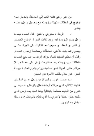 ‫ﻤﻥ ﻏﻴﺭ ﻭﻋﻲ ﺩﻓﻌﻪ ﺍﻟﻌﺒﺩ ﺇﻟﻰ ﺍﻟـﺩﺍﺨل ﻭﻟﺤـﻕ ﺒـﻪ‬
‫ﻟﻴﺨﺭﺝ ﻓﻲ ﻟﺤﻅﺎﺕ ﻤﺘﻬﻴﺌﺎ ﺒﺒﺎﺭﻭﺩﺘﻪ ﻤﻊ ﻭﺼﻭل ﺯﻋل: ﺨﹼـﻪ‬
  ‫ﻠ‬                        ‫ﹰ‬
                                                  ‫ﻴﻁﻠﻊ.‬
‫ﺍﻟﺭﺠل ﺒـﺠﻴﺭﺘﻲ ﻴﺎ ﺸﻴﺦ.. ﻗﺎل ﺍﻟﻌﺒـﺩ ﺒﻴﻨﻤـﺎ‬      ‫-‬
‫ﺯﻋل ﻴﺴﺩﺩ ﺍﻟﺒﺎﺭﻭﺩﺓ ﺇﻟﻴﻪ. ﺭﺒﻤﺎ ﻜﺎﻨﺕ ﺍﻟﻨﺎﺭ ﺃﻭ ﺍﺭﺘﻴﺎﻉ ﺍﻟﺤﺼﺎﻥ‬
‫ﺃﻭ ﺍﻟﻘﺩﺭ ﺃﻭ ﺍﻟﺤﻅ، ﺃﻭ ﺠﻤﻴﻌﻬﺎ ﻤﻌﺎ ﺘﻜﺎﻟﺒﺕ ﻋﻠﻰ ﺍﻟﺠﻭﺍﺩ ﺤﺘـﻰ‬
                       ‫ﹰ‬
‫ﻴﺠﻤﺢ ﺭﺍﻓﻌﺎ ﻴﺩﻴﻪ ﻟﻸﻋﻠﻰ، ﻓﺄﺨﻁﺄﺕ ﺭﺼﺎﺼﺔ ﺯﻋـل ﺍﻟﻌﺒـﺩ.‬
                                      ‫ﹰ‬
‫ﻭﻗﺒل ﺃﻥ ﻴﺤﻜﻡ ﺍﻟﺘﺴﺩﻴﺩ ﺜﺎﻨﻴﺔ، ﺤﺭﻙ ﺍﻟﺭﻋـﺏ ﺇﺼـﺒﻊ ﺍﻟﻌﺒـﺩ،‬
‫ﻓﺎﻨﻁﻠﻘﺕ ﻤﻥ ﺒﺎﺭﻭﺩﺘﻪ ﺭﺼﺎﺼﺔ ﺭﻤﺕ ﺯﻋل ﻋﻠﻰ ﺤﺼﺎﻨﻪ ﺒـﻼ‬
‫ﺤﺭﺍﻙ. ﻤﺸﻰ ﺍﻟﺠﻭﺍﺩ ﻨﺤﻭ ﺼﺎﺤﺒﻪ ﻭﺭﺍﺡ ﻴﺸﻡ ﺭﺍﺌﺤﺘـﻪ ﺠﻬـﺔ‬
               ‫ﺍﻟﻌﻨﻕ، ﻏﻴﺭ ﻤﺒﺎل ﺒﺎﻟﺜﻘﺏ ﺍﻷﺴﻭﺩ ﺒﻴﻥ ﺍﻟﻌﻴﻨﻴﻥ.‬
                                         ‫ٍ‬
‫ﺴﺎﺩ ﺼﻤﺕ ﻏﺭﻴﺏ ﻭﻜﺄﻥ ﺍﻟﺯﻤﻥ ﺭﺤل ﻋـﻥ ﺍﻟﻤﻜـﺎﻥ‬
‫ﺨﺸﻴﺔ ﺍﻻﻨﺘﻘﺎﻡ، ﺍﻟﺫﻱ ﺤﺭﻜﺘﻪ ﺃﺭﻤﻠﺔ ﻓﻨﺎﻁل ﺒﺎﻟﺯﻏﺎﺭﻴـﺩ، ﻭﻫـﻲ‬
‫ﺘﺨﺭﺝ ﻤﻥ ﺍﻟﺒﺎﺏ، ﻤﺘﺴﻠﺤﺔ ﺒﺎﻟﺒﻨﺩﻗﻴﺔ ﺒﻴﻨﻤﺎ ﺍﻟﻌﺒﺩ ﻴﺤـﺎﻭﺹ ﻓـﻲ‬
‫ﻤﻜﺎﻨﻪ ﺤﺎﺌﺭﺍ ﺨﺎﺌﻔﺎ ﻻ ﻴﺩﺭﻱ ﻤﺎ ﺍﻟﺫﻱ ﻓﻌﻠﻪ، ﻭﻟﻡ ﻓﻌﻠـﻪ، ﻭﻤـﺎﺫﺍ‬
                                       ‫ﹰ‬     ‫ﹰ‬
                                       ‫ﺴﻴﻔﻌل ﺒﻪ ﺍﻟﺒﺩﻭﺍﻥ.‬




                         ‫٠١٤‬
 