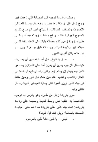 ‫ﻭﺼﻠﺕ ﺩﻭﻨـﻤﺎ ﺘﻭﺠﻴﻪ ﺇﻟﻰ ﺍﻟﻤﻀﺎﻓﺔ ﺍﻟﺘﻲ ﺯﻫﺩﺕ ﻓﻴﻬﺎ‬
‫ﺭﻭﺡ ﺯﻋل ﻗﺒل ﺃﻥ ﺘﻐﺎﺩﺭﻫﺎ ﺒﻐﻴـﺭ ﺭﺠﻌـﺔ. ﺒﻴﻨﻤـﺎ ﺘﺘﻌـﺎﻟﻰ‬
‫ﺍﻷﺼﻭﺍﺕ ﻭﺘﺼﺨﺏ ﺍﻟﺤﺭﻜﺎﺕ ﻭﺘـﻬﺘﺎﺝ ﺍﻟﺒﻬـﺎﺌﻡ ﻤـﻊ ﺘﻘـﺩﻡ‬
‫ﺍﻟﺠﻤﻭﻉ ﺍﻟﺠﺭﺍﺭﺓ ﺨﻠﻑ ﺩﺭﺩﺍﺡ ﻤﻤﺴﻜﺎ ﺒﺎﺭﻭﺩﺘﻪ ﺒﻴﻤﻨﺎﻩ ﻭﻋﻠـﻰ‬
                     ‫ﹰ‬
‫ﻅﻬﺭﻩ ﺒﺎﺭﻭﺩﺓ ﺯﻋل. ﺘﻘﺩﻡ ﺤﺼﺎﻨﻪ ﺒﺜﺒﺎﺕ ﺇﻟﻰ ﺍﻟﻤﻀـﺎﻓﺔ ﺍﻟﺘـﻲ‬
‫ﺴﺒﻘﺘﻪ ﺇﻟﻴﻬﺎ ﺭﻜﻭﺒﺔ ﺍﻟﻤﻴﺕ: ﺃﺭﻴﺩ ﺩﻓﻨﺔ ﺘﻠﻴﻕ ﺒﻴـﻪ. ﺘـﺭﻯ ﻟـﻭ‬
                                ‫ﺫﺒـﺤﺘﻪ، ﻴﻅل ﺃﺨﻭﻱ ﺍﻟﻜﺒﻴﺭ.‬
‫ﺼﺎﺭ ﻴﺎ ﺸﻴﺦ.. ﻗﺎل ﺃﺤـﺩﻫﻡ ﺩﻭﻥ ﺃﻥ ﻴﻌـﺭﻑ‬           ‫-‬
‫ﻜﻴﻑ ﻗﺘل ﺍﻟﺯﻋﻴﻡ، ﻭﺩﻭﻥ ﺃﻥ ﻴﺠﺭﺅ ﺃﺤﺩ ﻋﻠﻰ ﺍﻟﺴﺅﺍل: ﻭﺴـﻌﻭﺍ‬
‫ﺍﻟﻘﺒﺭ ﻟﻴﻪ ﻭﻟﻴﻜﻡ ﺇﻥ ﻭﺩﻜﻡ ﺇﻴﺎﻩ. ﻭﺍﻟﻠﻲ ﻭ ‪‬ﻩ ﺩﺭﺩﺍﺡ، ﻟﻴـﻪ ﻤﻨـﻲ‬
                  ‫ﺩ‬
‫ﺍﻟﻌﺩل ﻭﺍﻟﻜﺴﺏ ﻭﺍﻟﻐﻨﺎﻴﻡ. ﻫﺎ، ﻤﻴﻥ ﻤﻨﻜﻡ ﻗﺎل ﻟﻊ.. ﻭﺠﻬﺯ ﻁﻠﻘﺔ‬
‫ﻓﻲ ﺒﻴﺕ ﺍﻟﻨﺎﺭ: ﺯﻴﻥ. ﻟﻘﻤﻭﺍ ﺍﻟﻨﺎﺭ ﻭﺩﻗﻭﺍ ﺍﻟﻤﻬﺒﺎﺵ. ﻗﻬﻭﺓ ﺯﻋـل‬
                                              ‫ﺘﻨﺩﻓﻥ ﻭﺍﻴﺎﻩ.‬
‫ﺤﺭﺭ ﺒﺎﺭﻭﺩﺓ ﺯﻋل ﻤﻥ ﻅﻬﺭﻩ ﻭﻫﻭ ﻴﺘﻔﺭﺱ ﺒـﺎﻟﻭﺠﻭﻩ‬
‫ﺍﻟﺸﺎﺨﺼﺔ ﺒﻪ. ﻋﻠﻘﻬﺎ ﻋﻠﻰ ﻭﺍﺴﻁ ﺍﻟﺨﻴﻤﺔ ﻭﺍﺼﺒﻌﻪ ﻋﻠﻰ ﺯﻨـﺎﺩ‬
‫ﺒﺎﺭﻭﺩﺘﻪ: ﺍﺴﺘـﻨﻴﺕ ﻜﺜﻴﺭ ﻋﻠﻰ ﺒﺎﺭﻭﺩﺓ ﻤـﺎ ﺘﺴـﺘﻨﻰ. ﺃﺠﺎﺒـﻪ‬
                    ‫ﺍﻟﺼﻤﺕ ﺒﺎﻟﻤﺒﺎﻴﻌﺔ: ﻭﻴﺵ ﻗﻠﺕ ﻗﺒل ﺸﻭﻴﺔ؟‬
        ‫ﺘﺒﻐﻲ .. ﻴﺎ ﺸﻴﺦ، ﺩﻓﻨﺔ ﺘﻠﻴﻕ ﺒﺎﻟﻤﺭﺤﻭﻡ.‬    ‫-‬


                          ‫٥١٤‬
 