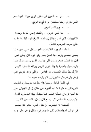 ‫ﺇﻱ. ﻫـﺎﻟﺤﻴﻥ ﻗﺒل ﺒﺎﻜﺭ. ﺘﺭﻯ ﻤﺒﻴﺕ ﺍﻟﻤﻴﺕ ﻤﻊ‬          ‫-‬
                ‫ﺍﻟﺤﻲ ﺤﺭﺍﻡ. ﻭﺤ ﹼﺎ ﻤﺴﻠﻤﻴﻥ. ﻭﺍﻻ ﻟﻊ ﻴﺎ ﺍﻟﺭﺒﻊ.‬
                                          ‫ﻨ‬
                            ‫ﺼﺞ ﻭﺍﷲ ﻴﺎ ﺸﻴﺦ.‬       ‫-‬
‫ﻤﺎ ﺃﺒﻐﻲ ﻋﺭﺱ... ﻭﺍﻟﺘﻔﺕ ﺇﻟـﻰ ﺃﺤـﺩ ﺭﺠـﺎل‬            ‫-‬
‫ﺍﻟﺸﺘﻴﻭﻴﺎﺕ ﺍﻟﺫﻱ ﺃﺴﺭﻉ ﺒﺎﻟﻘﻭل: ﻗﺼﺩ ﺍﻟﺸﻴﺦ ﺇﻨﻭﻩ ﺍﻟﻠﻴﻠـﺔ ﻋﻘـﺩ‬
                                 ‫ﻋﻠﻰ ﺤﺭﻤﺔ ﺍﻟﻤﺭﺤﻭﻡ ﻓﻨﺎﻁل.‬
‫ﺘﺒﺎﺩﻟﺕ ﺍﻟﻭﺠﻭﻩ ﺍﻟﻨﻅﺭﺍﺕ: ﻤﺎﻫﻭ ﺒـﺨل ﻤﻨﻲ. ﺒﺱ ﻤـﺎ‬
‫ﻴﺼﻴﺭ ﻨﺴﺤﺞ ﻭﺯﻋل ﻤﺎ ﺍﻨﺩﻓﻥ ﺒﻌﺩ. ﻭﻟﻭ ﺍﻨﻭﻩ ﻜﺎﻥ ﻴﺒﻐﻲ ﺩﻤﻲ،‬
‫ﻗﺒل ﻤﺎ ﺃﺨﺫﺕ ﺩﻤﻪ. ﺒـﺱ ﺍﻟﻠﻲ ﻴﺭﻴـﺩ ﺍﻟﻘـﻭل ﻤﺒـﺭﻭﻙ ﻤـﺎ‬
‫ﻴﻨﺭﺩ.ﻋ ‪‬ل ﺒﺎﻟﻘﻬﻭﺓ ﻴﺎ ﻭﻟﺩ. ﺘﺭﻯ ﺍﻟﺭﺒﻊ ﻭﺭﺍﻫﻡ ﺸـﻐل ﻜﺜﻴـﺭ.‬
                                             ‫ﺠ‬
‫ﺍﻷﻭل ﺨﺫ ﻫﺎﻅﺎ ﺍﻟﺤﺼﺎﻥ ﻤﻥ ﻗﺩﺍﻤﻲ . ﻭﺍﻟﻠﻲ ﻴﺭﻴﺩ ﻴﺘﺭﺤﻡ ﻋﻠﻰ‬
                                            ‫ِﹾ‬
            ‫ﺯﻋل ﻴﺘﺭﺤﻡ ﻤﺜل ﻤﺎ ﻴﺭﻴﺩ... ﻓﻠﻡ ﻴﺘﺭﺤﻡ ﻋﻠﻴﻪ ﺃﺤﺩ.‬
‫ﻓﻲ ﺍﻟﻠﻴﻠﺔ ﺍﻟﺘﺎﻟﻴﺔ، ﻭﺒﻴﻨﻤﺎ ﻜﺎﻥ ﺠﻠﻭﺏ ﻴﺘﻨـﺎﻭل ﻭﺍﻟﻤﻘـﻴﻡ‬
‫ﺍﻟﺒﺭﻴﻁﺎﻨﻲ ﻁﻌﺎﻡ ﺍﻟﻌﺸﺎﺀ، ﺃﺨﺒﺭﻩ ﻋﻥ ﻤﻘﺘل ﺯﻋل ﺍﻟﺠﺒﻴﻠﻲ ﻋﻠﻰ‬
‫ﻴﺩ ﺃﺨﻴﻪ ﺩﺭﺩﺍﺡ. ﻓﺴﺄﻟﻪ ﺍﻟﻤﻘﻴﻡ ﻋﻤﺎ ﺴﻴﻔﻌل ﺒﻬﺫﺍ ﺍﻟﺸـﺄﻥ، ﻓﻘـﺎل‬
  ‫ﺠﻠﻭﺏ: ﻭﻤﺎﺫﺍ ﺴﺄﻓﻌل.؟. ﺩﺭﺩﺍﺡ ﻗﺘل ﺯﻋل ﺩﻓﺎﻋﺎ ﻋﻥ ﺍﻟﻨﻔﺱ.‬
            ‫ﹰ‬
‫ﺃﻀﺎﻑ: ﻻ ﺍﺴﺘﻐﺭﺏ ﺃﻥ ﻴﻘﺘل ﺍﻟﻤﺭﺀ ﺃﺨﺎﻩ. ﻫﺫﺍ ﻴﺤﺼل‬
‫ﻓﻲ ﺃﺭﻗﻰ ﺍﻟﻤﺠﺘﻤﻌﺎﺕ. ﻟﻜﻥ ﻤﺎ ﻴﺤﻴﺭﻨﻲ، ﻤﻘﺘل ﺯﻋل ﻋﻠﻰ ﻴـﺩ‬


                           ‫٦١٤‬
 