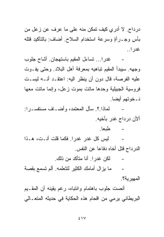 ‫ﺩﺭﺩﺍﺡ. ﻻ ﺃﺩﺭﻱ ﻜﻴﻑ ﺘﻤﻜﻥ ﻤﻨﻪ ﻋﻠﻰ ﻤﺎ ﻋﺭﻑ ﻋﻥ ﺯﻋل ﻤﻥ‬
‫ﺒﺄﺱ ﻭﺠـﺭﺃﺓ ﻭﺴﺭﻋﺔ ﺍﺴﺘﺨﺩﺍﻡ ﺍﻟﺴﻼﺡ. ﺃﻀﺎﻑ: ﺒﺎﻟﺘﺄﻜﻴﺩ ﻗﺘﻠﻪ‬
                                         ‫ٍ‬      ‫ٍ‬
                                                     ‫ﻏﺩﺭﺍ..‬
                                                       ‫ﹰ‬
‫ﻏﺩﺭﺍ... ﺘﺴﺎﺀل ﺍﻟﻤﻘﻴﻡ ﺒﺎﺴﺘﻬﺠﺎﻥ. ﺃﺸﺎﺡ ﺠﻠﻭﺏ‬
                                    ‫ﹰ‬            ‫-‬
‫ﻭﺠﻬﻪ. ﺴﻴﺒﺩﺃ ﺍﻟﻤﻘﻴﻡ ﺘﺒﺎﻫﻴﻪ ﺒﻤﻌﺭﻓﺔ ﺃﻫل ﺍﻟﺒﻼﺩ. ﻭﺤﺘﻰ ﻴﻔـﻭﺕ‬
‫ﻋﻠﻴﻪ ﺍﻟﻔﺭﺼﺔ، ﻗﺎل ﺩﻭﻥ ﺃﻥ ﻴﻨﻅﺭ ﺍﻟﻴﻪ: ﺍﻋﺘﻘـﺩ ﺃﻨـﻪ ﻟﻴﺴـﺕ‬
‫ﻓﺭﻭﺴﻴﺔ ﺍﻟﺠﺒﻴﻠﻴﺔ ﻭﺤﺩﻫﺎ ﻤﺎﺘﺕ ﺒﻤﻭﺕ ﺯﻋل، ﻭﺇﻨﻤﺎ ﻤﺎﺘﺕ ﻤﻌﻬﺎ‬
                                             ‫ﻨـﺨﻭﺘﻬﻡ ﺃﻴﻀﺎ.‬
                                              ‫ﹰ‬
‫ﻟﻤﺎﺫﺍ.؟. ﺴﺄل ﺍﻟﻤﻌﺘﻤﺩ، ﻭﺃﻀـﺎﻑ ﻤﺴﺘﻔﺴـﺭﺍ:‬
 ‫ﹰ‬                                               ‫-‬
                                   ‫ﺃﻷﻥ ﺩﺭﺩﺍﺡ ﻏﺩﺭ ﺒﺄﺨﻴﻪ.‬
                                     ‫ﻁﺒﻌﺎ.‬
                                      ‫ﹰ‬          ‫-‬
‫ﻟﻴﺱ ﻜل ﻏﺩﺭ ﻏﺩﺭﺍ. ﻓﻜﻤﺎ ﻗﻠﺕ ﺃﻨـﺕ، ﻫـﺫﺍ‬
                     ‫ﹰ‬                           ‫-‬
                        ‫ﺍﻟﺩﺭﺩﺍﺡ ﻗﺘل ﺃﺨﺎﻩ ﺩﻓﺎﻋﺎ ﻋﻥ ﺍﻟﻨﻔﺱ.‬
                                  ‫ﹰ‬
              ‫ﻟﻜﻥ ﻏﺩﺭﺍ. ﺃﻨﺎ ﻤﺘﺄﻜﺩ ﻤﻥ ﺫﻟﻙ.‬
                                 ‫ﹰ‬               ‫-‬
‫ﻤﺎ ﻴﺯﺍل ﺃﻤﺎﻤﻙ ﺍﻟﻜﺜﻴﺭ ﻟﺘﺘﻌﻠﻤﻪ. ﺃﻟﻡ ﺘﺴﻤﻊ ﺒﻘﺼﺔ‬      ‫-‬
                                                 ‫ﺍﻟﻤﻬﻴﺭﻴﺔ؟.‬
‫ﺃﻨﺼﺕ ﺠﻠﻭﺏ ﺒﺎﻫﺘﻤﺎﻡ ﻭﺍﻨﺘﺒﺎﻩ، ﺭﻏﻡ ﻴﻘﻴﻨﻪ ﺃﻥ ﺍﻟﻤﻘـﻴﻡ‬
‫ﺍﻟﺒﺭﻴﻁﺎﻨﻲ ﻴﺭﻤﻲ ﻤﻥ ﺍﻗﺤﺎﻡ ﻫﺫﻩ ﺍﻟﺤﻜﺎﻴﺔ ﻓﻲ ﺤﺩﻴﺜﻪ ﺍﻟﻤﺘﻌـﺎﻟﻲ‬


                          ‫٧١٤‬
 