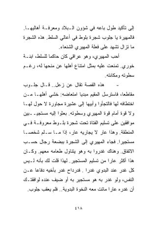 ‫ﺇﻟﻰ ﺘﺄﻜﻴﺩ ﻁﻭل ﺒﺎﻋﻪ ﻓﻲ ﺸﺅﻭﻥ ﺍﻟـﺒﻼﺩ ﻭﻤﻌﺭﻓـﺔ ﺃﻫﺎﻟﻴﻬـﺎ.‬
‫ﻓﺎﻟﻤﻬﻴﺭﺓ ﻴﺎ ﺠﻠﻭﺏ ﺸﺠﺭﺓ ﺒﻠﻭﻁ ﻓﻲ ﺃﻋﺎﻟﻲ ﺍﻟﺴﻠﻁ. ﻫﺫﻩ ﺍﻟﺸﺠﺭﺓ‬
                 ‫ﻤﺎ ﺘﺯﺍل ﺘﺸﻬﺩ ﻋﻠﻰ ﻓﻌﻠﺔ ﺍﻟﻤﻬﻴﺭﻱ ﺍﻟﺸﻨﻌﺎﺀ.‬
‫ﺃﺤﺏ ﺍﻟﻤﻬﻴﺭﻱ، ﻭﻫﻭ ﻋﺭﺍﻗﻲ ﻜﺎﻥ ﺤﺎﻜﻤﺎ ﻟﻠﺴﻠﻁ، ﺍﺒﻨـﺔ‬
             ‫ﹰ‬
‫ﺨﻭﺭﻱ. ﺘﻤﻨﻌﺕ ﻋﻠﻴﻪ ﺒﻤﺜل ﺍﻤﺘﻨﺎﻉ ﺃﻫﻠﻬﺎ ﻋﻥ ﻤﻨﺤﻬﺎ ﻟﻪ، ﺭﻏـﻡ‬
                                        ‫ﺴﻁﻭﺘﻪ ﻭﻤﻜﺎﻨﺘﻪ.‬
‫ﻫﺫﻩ ﺍﻟﻘﺼﺔ ﺘﻘﺎل ﻋﻥ ﺯﻋل.. ﻗـﺎل ﺠﻠـﻭﺏ‬            ‫-‬
‫ﻤﻘﺎﻁﻌﹰ، ﻓﺎﺴﺘﺭﺴل ﺍﻟﻤﻘﻴﻡ ﻤﺒﺩﻴﺎ ﺍﻤﺘﻌﺎﻀﻪ: ﺨﺸﻲ ﺃﻫﻠﻬـﺎ ﻤـﻥ‬
                        ‫ﹰ‬                     ‫ﺎ‬
‫ﺍﺨﺘﻁﺎﻓﻪ ﻟﻬﺎ ﻓﺎﻟﺘﺠﺄﻭﺍ ﻭﺃﺒﻴﻬﺎ ﺇﻟﻰ ﻋﺸﻴﺭﺓ ﻤﺠﺎﻭﺭﺓ ﻻ ﺤﻭل ﻟﻬـﺎ‬
‫ﻭﻻ ﻗﻭﺓ ﺃﻤﺎﻡ ﻗﻭﺓ ﺍﻟﻤﻬﻴﺭﻱ ﻭﺴﻁﻭﺘﻪ. ﺒﻌﺜﻭﺍ ﺇﻟﻴﻪ ﻤﺴﺘﺠﻴــﺒﻴﻥ‬
‫ﻤﻭﺍﻓﻘﻴﻥ ﻋﻠﻰ ﺘﺴﻠﻴﻡ ﺍﻟﻔﺘﺎﺓ ﺘﺤﺕ ﺸﺠﺭﺓ ﺒﻠـﻭﻁ ﻤﻌﺭﻭﻓـﺔ ﻓـﻲ‬
‫ﺍﻟﻤﻨﻁﻘﺔ. ﻭﻫﺫﺍ ﻋﺎﺭ ﻻ ﻴﺠﺎﺭﻴﻪ ﻋﺎﺭ، ﺇﺫﺍ ﻤـﺎ ﺴـﻠﻡ ﺸﺨﺼـﺎ‬
‫ﹰ‬
‫ﻤﺴﺘﺠﻴﺭﺍ. ﻓﺠﺎﺀ ﺍﻟﻤﻬﻴﺭﻱ ﺇﻟﻰ ﺍﻟﺸﺠﺭﺓ ﺒﺒﻀﻌﺔ ﺭﺠﺎل ﺤﺴـﺏ‬
                                         ‫ﹰ‬
‫ﺍﻻﺘﻔﺎﻕ. ﻭﻫﻨﺎﻙ ﻏﺩﺭﻭﺍ ﺒﻪ ﻭﻫﻭ ﻴﺘﻨﺎﻭل ﻁﻌﺎﻤﻪ ﻤﻌﻬﻡ. ﻭﻜـﺎﻥ‬
‫ﻫﺫﺍ ﺃﻜﺜﺭ ﻋﺎﺭﺍ ﻤﻥ ﺘﺴﻠﻴﻡ ﺍﻟﻤﺴﺘﺠﻴﺭ. ﻟﻬﺫﺍ ﻗﻠﺕ ﻟﻙ ﺒﺄﻨﻪ ﻟـﻴﺱ‬
                                         ‫ﹰ‬
‫ﻜل ﻏﺩﺭ ﻋﻨﺩ ﺍﻟﺒﺩﻭﻱ ﻏﺩﺭﺍ . ﻓﺩﺭﺩﺍﺡ ﻏﺩﺭ ﺒﺄﺨﻴﻪ ﺩﻓﺎﻋﺎ ﻋـﻥ‬
    ‫ﹰ‬                        ‫ﹰ‬
‫ﺍﻟﻨﻔﺱ، ﻭﻟﻭ ﻏﺩﺭ ﺒﻪ ﻫﻭ ﻤﺴﺘﺠﻴﺭ ﺒﻪ ﺃﻭ ﻀﻴﻑ ﻋﻨﺩﻩ ﻟﻭﺍﻓﻘﺘـﻙ‬
 ‫ﺃﻥ ﻏﺩﺭﻩ ﻋﺎﺭﺍ ﻤﺎﺘﺕ ﻤﻌﻪ ﺍﻟﻨﺨﻭﺓ ﺍﻟﺒﺩﻭﻴﺔ.. ﻓﻠﻡ ﻴﻌﻘﺏ ﺠﻠﻭﺏ.‬
                                          ‫ﹰ‬


                         ‫٨١٤‬
 