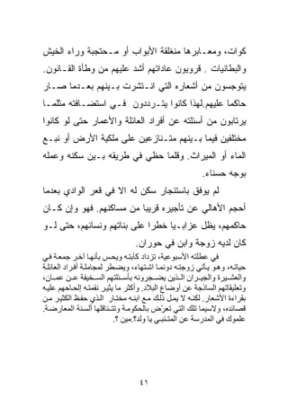 ‫ﻜ ‪‬ﺍﺕ، ﻭﻤﻌـﺎﺒﺭﻫﺎ ﻤﻨﻐﻠﻘﺔ ﺍﻷﺒﻭﺍﺏ ﺃﻭ ﻤـﺤﺘﺠﺒﺔ ﻭﺭﺍﺀ ﺍﻟﺨﻴﺵ‬
                                                 ‫ﻭ‬
‫ﻭﺍﻟﺒﻁﺎﻨﻴﺎﺕ . ﻗﺭﻭﻴﻭﻥ ﻋﺎﺩﺍﺘﻬﻡ ﺃﺸﺩ ﻋﻠﻴﻬﻡ ﻤﻥ ﻭﻁﺄﺓ ﺍﻟﻘـﺎﻨﻭﻥ.‬
‫ﻴﺘﻭﺠﺴﻭﻥ ﻤﻥ ﺃﺸﻌﺎﺭﻩ ﺍﻟﺘﻲ ﺍﻨـﺘﺸﺭﺕ ﺒـﻴﻨﻬﻡ ﺒﻌـﺩﻤﺎ ﺼـﺎﺭ‬
‫ﺤﺎﻜﻤﺎ ﻋﻠﻴﻬﻡ.ﻟﻬﺫﺍ ﻜﺎﻨﻭﺍ ﻴﺘـﺭﺩﺩﻭﻥ ﻓـﻲ ﺍﺴﺘﻀـﺎﻓﺘﻪ ﻤﺜﻠﻤـﺎ‬
                                               ‫ﹰ‬
‫ﻴﺭﺘﺎﺒﻭﻥ ﻤﻥ ﺃﺴﺌﻠﺘﻪ ﻋﻥ ﺃﻓﺭﺍﺩ ﺍﻟﻌﺎﺌﻠﺔ ﻭﺍﻷﻋﻤﺎﺭ ﺤﺘﻰ ﻟﻭ ﻜﺎﻨﻭﺍ‬
‫ﻤﺨﺘﻠﻔﻴﻥ ﻓﻴﻤﺎ ﺒـﻴﻨﻬﻡ ﻤﺘـﻨﺎﺯﻋﻴﻥ ﻋﻠﻰ ﻤﻠﻜﻴﺔ ﺍﻷﺭﺽ ﺃﻭ ﻨﺒـﻊ‬
‫ﺍﻟﻤﺎﺀ ﺃﻭ ﺍﻟﻤﻴﺭﺍﺙ. ﻭﻗﻠﻤﺎ ﺤﻅﻲ ﻓﻲ ﻁﺭﻴﻘﻪ ﺒـﻴﻥ ﺴﻜﻨﻪ ﻭﻋﻤﻠﻪ‬
                                                         ‫ﺒﻭﺠﻪ ﺤﺴﻨﺎﺀ.‬
‫ﻟﻡ ﻴﻭﻓﻕ ﺒﺎﺴﺘﺌﺠﺎﺭ ﺴﻜﻥ ﻟﻪ ﺍﻻ ﻓﻲ ﻗﻌﺭ ﺍﻟﻭﺍﺩﻱ ﺒﻌﺩﻤﺎ‬
‫ﺃﺤﺠﻡ ﺍﻷﻫﺎﻟﻲ ﻋﻥ ﺘﺄﺠﻴﺭﻩ ﻗﺭﻴﺒﺎ ﻤﻥ ﻤﺴﺎﻜﻨﻬﻡ. ﻓﻬﻭ ﻭﺇﻥ ﻜـﺎﻥ‬
                         ‫ﹰ‬
‫ﺤﺎﻜﻤﻬﻡ، ﻴﻅل ﻋ ‪‬ﺍﺒـﻴﺎ ﺨﻁﺭﺍ ﻋﻠﻰ ﺒﻨﺎﺘﻬﻡ ﻭﻨﺴﺎﺌﻬﻡ، ﺤﺘﻰ ﻟـﻭ‬
                            ‫ﹰ‬    ‫ﺯ ﹰ‬
                                 ‫ﻜﺎﻥ ﻟﺩﻴﻪ ﺯﻭﺠﺔ ﻭﺍﺒﻥ ﻓﻲ ﺤﻭﺭﺍﻥ.‬
‫ﻓﻲ ﻋﻄﻠﺘﻪ اﻷﺱﺒﻮﻋﻴﺔ، ﺗﺰداد آﺂﺑﺘ ﻪ وﻳﺤ ﺲ ﺑﺄﻥﻬ ﺎ ﺁﺧ ﺮ ﺝﻤﻌ ﺔ ﻓ ﻲ‬
‫ﺣﻴﺎﺗ ﻪ، وه ﻮ ﻳ ﺄﺗﻲ زوﺝﺘ ﻪ دوﻥﻤ ﺎ اﺷ ﺘﻬﺎء، وﻳﻀ ﻄﺮ ﻟﻤﺠﺎﻣﻠ ﺔ أﻓ ﺮاد اﻟﻌﺎﺋﻠ ﺔ‬
‫واﻟﻌﺸ ﻴﺮة واﻟﺠﻴ ﺮان اﻟ ﺬﻳﻦ ﻳﻀ ﺠﺮوﻥﻪ ﺑﺄﺱ ﺌﻠﺘﻬﻢ اﻟﺴ ﺨﻴﻔﺔ ﻋ ﻦ ﻋﻤ ﺎن،‬
‫وﺗﻌﻠﻴﻘﺎﺗﻬﻢ اﻟﺴﺎذﺝﺔ ﻋﻦ أوﺽﺎع اﻟﺒﻼد. وأآﺜﺮ ﻣﺎ ﻳﺜﻴ ﺮ ﻥﻘﻤﺘ ﻪ إﻟﺤ ﺎﺣﻬﻢ ﻋﻠﻴ ﻪ‬
‫ﺑﻘﺮاءة اﻷﺷﻌﺎر. ﻟﻜﻨ ﻪ ﻻ ﻳﻤ ﻞ ذﻟ ﻚ ﻣ ﻊ اﺑﻨ ﻪ ﻣﺨﺘ ﺎر اﻟ ﺬي ﺣﻔ ﻆ اﻟﻜﺜﻴ ﺮ ﻣ ﻦ‬
‫ﻗﺼﺎﺋﺪﻩ، وﻻﺱﻴﻤﺎ ﺗﻠﻚ اﻟﺘﻲ ﺗﻌ ّض ﺑﺎﻟﺤﻜﻮﻣ ﺔ وﺗﺘ ـﻨﺎﻗﻠﻬﺎ أﻟﺴ ﻨﺔ اﻟﻤﻌﺎرﺽ ﺔ.‬
                                            ‫ﺮ‬
                           ‫ﻋﻠﻤﻮك ﻓﻲ اﻟﻤﺪرﺱﺔ ﻋﻦ اﻟﻤﺘـﻨﺒـﻲ ﻳﺎ وﻟﺪ؟.ﻣﻴﻦ ؟.‬




                                  ‫١٤‬
 