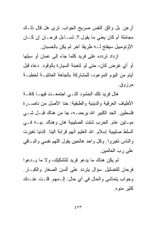 ‫ﺃﺭﻋﻥ. ﺒل ﻭﺍﺜﻕ ﺍﻟﻨﻔﺱ ﺼﺭﻴﺢ ﺍﻟﺠﻭﺍﺏ. ﺘﺭﻯ ﻫل ﻗﺎل ﺫﻟـﻙ‬
‫ﻤﺠﺎﻤﻠﺔ ﺃﻡ ﻜﺎﻥ ﻴﻌﻨﻲ ﻤﺎ ﻴﻘﻭل.؟. ﺘﺴـﺎﺀل ﻓﺭﺤـﺎﻥ ﺇﻥ ﻜـﺎﻥ‬
         ‫ﺍﻷﻭﺘﻭﻤﺒﻴل ﺴﻴﻔﺘﺢ ﻟـﻪ ﻁﺭﻴﻘﺎ ﺁﺨﺭ ﻟﻡ ﻴﻜﻥ ﺒﺎﻟﺤﺴﺒﺎﻥ.‬
                              ‫ﹰ‬
‫ﺍﺯﺩﺍﺩ ﺘﺭﺩﺩﻩ ﻋﻠﻰ ﻓﺭﻴﺩ ﻜﻠﻤﺎ ﺠﺎﺀ ﺇﻟﻰ ﻋﻤﺎﻥ ﺃﻭ ﺴﻴﻠﻬﺎ‬
‫ﺃﻭ ﺃﻱ ﻏﺭﺽ ﻜﺎﻥ، ﺤﺘﻰ ﻟﻭ ﻟﺘﻌﺒﺌﺔ ﺍﻟﺴﻴﺎﺭﺓ ﺒﺎﻟﻭﻗﻭﺩ. ﺩﻋﺎﻩ ﻗﺒل‬
‫ﺃﻴﺎﻡ ﻤﻥ ﺍﻟﻴﻭﻡ ﺍﻟﻤﻭﻋﻭﺩ، ﻟﻠﻤﺸﺎﺭﻜﺔ ﺒﺎﻟﺠﺎﻫﺔ ﺍﻟﻌﺎﺌﻠﻴـﺔ ﻟﺨﻁﺒـﺔ‬
                                                  ‫ﻤﺭﺯﻭﻕ.‬
‫ﻫﺎل ﻓﺭﻴﺩ ﺘﻠﻙ ﺍﻟﺤﺸﻭﺩ ﺍﻟﺘـﻲ ﺍﺠﺘﻤﻌـﺕ ﻓﻴﻬـﺎ ﻜﺎﻓـﺔ‬
‫ﺍﻷﻁﻴﺎﻑ ﺍﻟﻌﺭﻗﻴﺔ ﻭﺍﻟﺩﻴﻨﻴﺔ ﻭﺍﻟﻁﺒﻘﻴﺔ: ﺤ ﹼﺎ ﺍﻷﺼل ﻤﻥ ﻨﺎﺼـﺭﺓ‬
                ‫ﻨ‬
‫ﻓﻠﺴﻁﻴﻥ. ﺍﻟﺠﺩ ﺍﻟﻜﺒﻴﺭ ﺍﷲ ﻴﺭﺤﻤـﻪ، ﺠﺎ ﻤﻥ ﻫﻨﺎﻙ ﻗﺒـل ﺸـﻲ‬
‫ﻤﻴـﺘﻴﻥ ﻋﺎﻡ. ﺍﻟﺤﺭﺏ ﺸﺘﺕ ﺍﻟﺼﻠﻴﺒﻴﺔ ﻫﺎﻥ ﻭﻫﻨﺎﻙ. ﺒﻴـﻪ ﻓـﻲ‬
‫ﺍﻟﺴﻠﻁ ﺼﻠﻴﺒﻴﺔ ﺇﺴﻼﻡ. ﺍﷲ ﺍﻟﻌﻠﻴﻡ ﺃﻨﻬﻡ ﻗﺭﺍﺒﺔ ﺍﻟﻴﻨﺎ. ﺍﻟﺩﻨﻴﺎ ﺘﻐﻴﺭﺕ‬
‫ﻭﺍﻟﻨﺎﺱ ﺘﻐﻴﺭﻭﺍ. ﻭﻜل ﻭﺍﺤﺩ ﻫﺎﻟﺤﻴﻥ ﻴﻘﻭل ﺍﻟﻠﻬﻡ ﻨﻔﺴﻲ ﻭﺍﻟﺒـﺎﻗﻲ‬
                                         ‫ﻋﻠﻰ ﺭﺏ ﺍﻟﻌﺎﻟﻤﻴﻥ.‬
‫ﻟﻡ ﻴﻜﻥ ﻫﻨﺎﻙ ﻤﺎ ﻴﺩﻋﻭ ﻓﺭﻴﺩ ﻟﻠﺘﺸﻜﻴﻙ، ﻭﻻ ﻤﺎ ﻴـﺩﻋﻭﺍ‬
‫ﻓﺭﺤﺎﻥ ﻟﻠﺘﻀﻠﻴل. ﺴﺅﺍل ﻴﺘﺭﺩﺩ ﻋﻠﻰ ﺃﻟﺴﻥ ﺍﻟﺼﻐﺎﺭ ﻭﺍﻟﻜﺒـﺎﺭ.‬
‫ﻭﺠﻭﺍﺏ ﻴﺘﻤﺎﺸﻰ ﻭﺍﻟﺤﺎل ﻓﻲ ﺃﻱ ﺤﺎل: ﺇِـﻤﻬﻡ. ﻗﻠـﺕ ﻋﻨـﺩﻙ‬
            ‫ﻟ ‪‬‬
                                                ‫ﻜﺜﻴﺭ ﻤ ﹼﻭﻩ.‬
                                                   ‫ﻨ‬


                           ‫٣٢٤‬
 