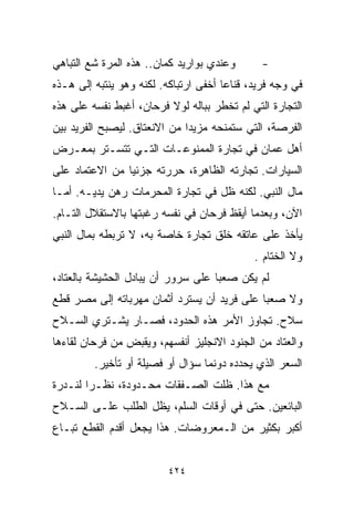 ‫ﻭﻋﻨﺩﻱ ﺒﻭﺍﺭﻴﺩ ﻜﻤﺎﻥ.. ﻫﺫﻩ ﺍﻟﻤﺭﺓ ﺸﻊ ﺍﻟﺘﺒﺎﻫﻲ‬      ‫-‬
‫ﻓﻲ ﻭﺠﻪ ﻓﺭﻴﺩ، ﻗﻨﺎﻋﺎ ﺃﺨﻔﻰ ﺍﺭﺘﺒﺎﻜﻪ. ﻟﻜﻨﻪ ﻭﻫﻭ ﻴﻨﺘﺒﻪ ﺇﻟﻰ ﻫـﺫﻩ‬
                                      ‫ﹰ‬
‫ﺍﻟﺘﺠﺎﺭﺓ ﺍﻟﺘﻲ ﻟﻡ ﺘﺨﻁﺭ ﺒﺒﺎﻟﻪ ﻟﻭﻻ ﻓﺭﺤﺎﻥ، ﺃﻏﺒﻁ ﻨﻔﺴﻪ ﻋﻠﻰ ﻫﺫﻩ‬
‫ﺍﻟﻔﺭﺼﺔ، ﺍﻟﺘﻲ ﺴﺘﻤﻨﺤﻪ ﻤﺯﻴﺩﺍ ﻤﻥ ﺍﻻﻨﻌﺘﺎﻕ. ﻟﻴﺼﺒﺢ ﺍﻟﻔﺭﻴﺩ ﺒﻴﻥ‬
                             ‫ﹰ‬
‫ﺃﻫل ﻋﻤﺎﻥ ﻓﻲ ﺘﺠﺎﺭﺓ ﺍﻟﻤﻤﻨﻭﻋـﺎﺕ ﺍﻟﺘـﻲ ﺘﺘﺴـﺘﺭ ﺒﻤﻌـﺭﺽ‬
‫ﺍﻟﺴﻴﺎﺭﺍﺕ. ﺘﺠﺎﺭﺘﻪ ﺍﻟﻅﺎﻫﺭﺓ، ﺤﺭﺭﺘﻪ ﺠﺯﺌﻴﺎ ﻤﻥ ﺍﻻﻋﺘﻤﺎﺩ ﻋﻠﻰ‬
               ‫ﹰ‬
‫ﻤﺎل ﺍﻟﻨﺒﻲ. ﻟﻜﻨﻪ ﻅل ﻓﻲ ﺘﺠﺎﺭﺓ ﺍﻟﻤﺤﺭﻤﺎﺕ ﺭﻫﻥ ﻴﺩﻴـﻪ. ﺃﻤـﺎ‬
‫ﺍﻵﻥ، ﻭﺒﻌﺩﻤﺎ ﺃﻴﻘﻅ ﻓﺭﺤﺎﻥ ﻓﻲ ﻨﻔﺴﻪ ﺭﻏﺒﺘﻬﺎ ﺒﺎﻻﺴﺘﻘﻼل ﺍﻟﺘـﺎﻡ.‬
‫ﻴﺄﺨﺫ ﻋﻠﻰ ﻋﺎﺘﻘﻪ ﺨﻠﻕ ﺘﺠﺎﺭﺓ ﺨﺎﺼﺔ ﺒﻪ، ﻻ ﺘﺭﺒﻁﻪ ﺒﻤﺎل ﺍﻟﻨﺒﻲ‬
                                             ‫ﻭﻻ ﺍﻟﺨ ﹼﺎﻡ .‬
                                                 ‫ﺘ‬
‫ﻟﻡ ﻴﻜﻥ ﺼﻌﺒﺎ ﻋﻠﻰ ﺴﺭﻭﺭ ﺃﻥ ﻴﺒﺎﺩل ﺍﻟﺤﺸﻴﺸﺔ ﺒﺎﻟﻌﺘﺎﺩ،‬
                                   ‫ﹰ‬
‫ﻭﻻ ﺼﻌﺒﺎ ﻋﻠﻰ ﻓﺭﻴﺩ ﺃﻥ ﻴﺴﺘﺭﺩ ﺃﺜﻤﺎﻥ ﻤﻬﺭﺒﺎﺘﻪ ﺇﻟﻰ ﻤﺼﺭ ﻗﻁﻊ‬
                                            ‫ﹰ‬
‫ﺴﻼﺡ. ﺘﺠﺎﻭﺯ ﺍﻷﻤﺭ ﻫﺫﻩ ﺍﻟﺤﺩﻭﺩ، ﻓﺼـﺎﺭ ﻴﺸـﺘﺭﻱ ﺍﻟﺴـﻼﺡ‬
‫ﻭﺍﻟﻌﺘﺎﺩ ﻤﻥ ﺍﻟﺠﻨﻭﺩ ﺍﻻﻨﺠﻠﻴﺯ ﺃﻨﻔﺴﻬﻡ، ﻭﻴﻘﺒﺽ ﻤﻥ ﻓﺭﺤﺎﻥ ﻟﻘﺎﺀﻫﺎ‬
         ‫ﺍﻟﺴﻌﺭ ﺍﻟﺫﻱ ﻴﺤﺩﺩﻩ ﺩﻭﻨﻤﺎ ﺴﺅﺍل ﺃﻭ ﻓﺼﻴﻠﺔ ﺃﻭ ﺘﺄﺨﻴﺭ.‬
‫ﻤﻊ ﻫﺫﺍ. ﻅﻠﺕ ﺍﻟﺼـﻔﻘﺎﺕ ﻤﺤـﺩﻭﺩﺓ، ﻨﻅـﺭﺍ ﻟﻨـﺩﺭﺓ‬
       ‫ﹰ‬
‫ﺍﻟﺒﺎﺌﻌﻴﻥ. ﺤﺘﻰ ﻓﻲ ﺃﻭﻗﺎﺕ ﺍﻟﺴﻠﻡ، ﻴﻅل ﺍﻟﻁﻠﺏ ﻋﻠـﻰ ﺍﻟﺴـﻼﺡ‬
‫ﺃﻜﺒﺭ ﺒﻜﺜﻴﺭ ﻤﻥ ﺍﻟـﻤﻌﺭﻭﻀﺎﺕ. ﻫﺫﺍ ﻴﺠﻌل ﺃﻗﺩﻡ ﺍﻟﻘﻁﻊ ﺘﺒـﺎﻉ‬


                         ‫٤٢٤‬
 