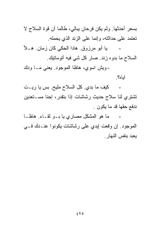‫ﺒﺴﻌﺭ ﺃﺤﺩﺜﻬﺎ. ﻭﻟﻡ ﻴﻜﻥ ﻓﺭﺤﺎﻥ ﻴﺒﺎﻟﻲ، ﻁﺎﻟﻤﺎ ﺃﻥ ﻗﻭﺓ ﺍﻟﺴﻼﺡ ﻻ‬
           ‫ﺘﻌﺘﻤﺩ ﻋﻠﻰ ﺤﺩﺍﺜﺘﻪ، ﻭﺇﻨﻤﺎ ﻋﻠﻰ ﺍﻟﺯﻨﺩ ﺍﻟﺫﻱ ﻴﺤﻤﻠﻪ.‬
‫ﻴﺎ ﺃﺒﻭ ﻤﺭﺯﻭﻕ. ﻫﺎﺩﺍ ﺍﻟﺤﻜﻲ ﻜﺎﻥ ﺯﻤﺎﻥ. ﻫـﻸ‬        ‫-‬
           ‫ﺍﻟﺴﻼﺡ ﻤﺎ ﺒ ‪‬ﻭﻩ ﺯﻨﺩ. ﺼﺎﺭ ﻜل ﺸﻲ ﻓﻴﻪ ﺃﺘﻭﻤﺎﺘﻴﻙ.‬
                                          ‫ﺩ‬
‫- ﻭﻴﺵ ﺍﺴﻭﻱ، ﻫﺎﻅﺎ ﺍﻟﻤﻭﺠﻭﺩ. ﻴﻌﻨﻲ ﻤـﺎ ﻭ ‪‬ﻙ‬
 ‫ﺩ‬
                                             ‫ﺍﻴﺎﻩ؟.‬
‫ﻜﻴﻑ ﻤﺎ ﺒﺩﻱ. ﻜل ﺍﻟﺴﻼﺡ ﻤﻠﻴﺢ. ﺒﺱ ﻴﺎ ﺭﻴـﺕ‬         ‫-‬
‫ﺘﺸﺘﺭﻱ ﻟﻨﺎ ﺴﻼﺡ ﺤﺩﻴﺙ ﺭﺸﺎﺸﺎﺕ ﺇﺫﺍ ﺒﺘﻘﺩﺭ، ﺇﺤﻨﺎ ﻤﺴـﺘﻌﺩﻴﻥ‬
                                 ‫ﻨﺩﻓﻊ ﺤﻘﻬﺎ ﻗﺩ ﻤﺎ ﻴﻜﻭﻥ .‬
‫ﻤﺎ ﻫﻭ ﺍﻟﻤﺸﻜل ﻤﺼﺎﺭﻱ ﻴﺎ ﺒـﻭ ﻟﻘـﺎﺀ. ﻫﺎﻅـﺎ‬        ‫-‬
‫ﺍﻟﻤﻭﺠﻭﺩ. ﺇﻥ ﻭﻗﻌﺕ ﺇﻴﺩﻱ ﻋﻠﻰ ﺭﺸﺎﺸﺎﺕ ﻴﻜﻭﻨﻭﺍ ﻋﻨـﺩﻙ ﻓـﻲ‬
                                       ‫ﻴﻌﺒﺩ ﺒﻨﻔﺱ ﺍﻟﻨﻬﺎﺭ.‬




                         ‫٥٢٤‬
 
