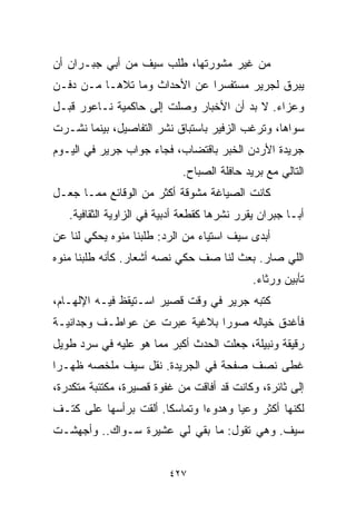 ‫ﻤﻥ ﻏﻴﺭ ﻤﺸﻭﺭﺘﻬﺎ، ﻁﻠﺏ ﺴﻴﻑ ﻤﻥ ﺃﺒﻲ ﺠﺒـﺭﺍﻥ ﺃﻥ‬
‫ﻴﺒﺭﻕ ﻟﺠﺭﻴﺭ ﻤﺴﺘﻔﺴﺭﺍ ﻋﻥ ﺍﻷﺤﺩﺍﺙ ﻭﻤﺎ ﺘﻼﻫـﺎ ﻤـﻥ ﺩﻓـﻥ‬
                             ‫ﹰ‬
‫ﻭﻋﺯﺍﺀ. ﻻ ﺒﺩ ﺃﻥ ﺍﻷﺨﺒﺎﺭ ﻭﺼﻠﺕ ﺇﻟﻰ ﺤﺎﻜﻤﻴﺔ ﻨـﺎﻋﻭﺭ ﻗﺒـل‬
‫ﺴﻭﺍﻫﺎ، ﻭﺘﺭﻏﺏ ﺍﻟﺯﻓﻴﺭ ﺒﺎﺴﺘﺒﺎﻕ ﻨﺸﺭ ﺍﻟﺘﻔﺎﺼﻴل، ﺒﻴﻨﻤﺎ ﻨﺸـﺭﺕ‬
‫ﺠﺭﻴﺩﺓ ﺍﻷﺭﺩﻥ ﺍﻟﺨﺒﺭ ﺒﺎﻗﺘﻀﺎﺏ، ﻓﺠﺎﺀ ﺠﻭﺍﺏ ﺠﺭﻴﺭ ﻓﻲ ﺍﻟﻴـﻭﻡ‬
                             ‫ﺍﻟﺘﺎﻟﻲ ﻤﻊ ﺒﺭﻴﺩ ﺤﺎﻓﻠﺔ ﺍﻟﺼﺒﺎﺡ.‬
‫ﻜﺎﻨﺕ ﺍﻟﺼﻴﺎﻏﺔ ﻤﺸﻭﻗﺔ ﺃﻜﺜﺭ ﻤﻥ ﺍﻟﻭﻗﺎﺌﻊ ﻤﻤـﺎ ﺠﻌـل‬
   ‫ﺃﺒـﺎ ﺠﺒﺭﺍﻥ ﻴﻘﺭﺭ ﻨﺸﺭﻫﺎ ﻜﻘﻁﻌﺔ ﺃﺩﺒﻴﺔ ﻓﻲ ﺍﻟﺯﺍﻭﻴﺔ ﺍﻟﺜﻘﺎﻓﻴﺔ.‬
‫ﺃﺒﺩﻯ ﺴﻴﻑ ﺍﺴﺘﻴﺎﺀ ﻤﻥ ﺍﻟﺭﺩ: ﻁﻠﺒﻨﺎ ﻤ ﹼﻭﻩ ﻴﺤﻜﻲ ﻟﻨﺎ ﻋﻥ‬
              ‫ﹰ ﻨ‬                ‫‪‬‬
‫ﺍﻟﻠﻲ ﺼﺎﺭ. ﺒﻌﺙ ﻟﻨﺎ ﺼﻑ ﺤﻜﻲ ﻨﺼﻪ ﺃﺸﻌﺎﺭ. ﻜﺄﻨﻪ ﻁﻠﺒﻨﺎ ﻤ ﹼﻭﻩ‬
  ‫ﻨ‬
                                             ‫ﺘﺄﺒﻴﻥ ﻭﺭﺜﺎﺀ.‬
‫ﻜﺘﺒﻪ ﺠﺭﻴﺭ ﻓﻲ ﻭﻗﺕ ﻗﺼﻴﺭ ﺍﺴـﺘﻴﻘﻅ ﻓﻴـﻪ ﺍﻹﻟﻬـﺎﻡ،‬
‫ﻓﺄﻏﺩﻕ ﺨﻴﺎﻟﻪ ﺼﻭﺭﺍ ﺒﻼﻏﻴﺔ ﻋﺒﺭﺕ ﻋﻥ ﻋﻭﺍﻁـﻑ ﻭﺠﺩﺍﻨﻴـﺔ‬
                              ‫ﹰ‬
‫ﺭﻗﻴﻘﺔ ﻭﻨﺒﻴﻠﺔ، ﺠﻌﻠﺕ ﺍﻟﺤﺩﺙ ﺃﻜﺒﺭ ﻤﻤﺎ ﻫﻭ ﻋﻠﻴﻪ ﻓﻲ ﺴﺭﺩ ﻁﻭﻴل‬
‫ﻏﻁﻰ ﻨﺼﻑ ﺼﻔﺤﺔ ﻓﻲ ﺍﻟﺠﺭﻴﺩﺓ. ﻨﻘل ﺴﻴﻑ ﻤﻠﺨﺼﻪ ﻅﻬـﺭﺍ‬
‫ﹰ‬
‫ﺇﻟﻰ ﺜﺎﺌﺭﺓ، ﻭﻜﺎﻨﺕ ﻗﺩ ﺃﻓﺎﻗﺕ ﻤﻥ ﻏﻔﻭﺓ ﻗﺼﻴﺭﺓ، ﻤﻜﺘﺌﺒﺔ ﻤﺘﻜﺩﺭﺓ،‬
‫ﻟﻜﻨﻬﺎ ﺃﻜﺜﺭ ﻭﻋﻴﺎ ﻭﻫﺩﻭﺀﺍ ﻭﺘﻤﺎﺴﻜﺎ. ﺃﻟﻘﺕ ﺒﺭﺃﺴﻬﺎ ﻋﻠﻰ ﻜﺘـﻑ‬
                      ‫ﹰ‬       ‫ﹰ‬      ‫ﹰ‬
‫ﺴﻴﻑ. ﻭﻫﻲ ﺘﻘﻭل: ﻤﺎ ﺒﻘﻲ ﻟﻲ ﻋﺸﻴﺭﺓ ﺴـﻭﺍﻙ.. ﻭﺃﺠﻬﺸـﺕ‬


                          ‫٧٢٤‬
 