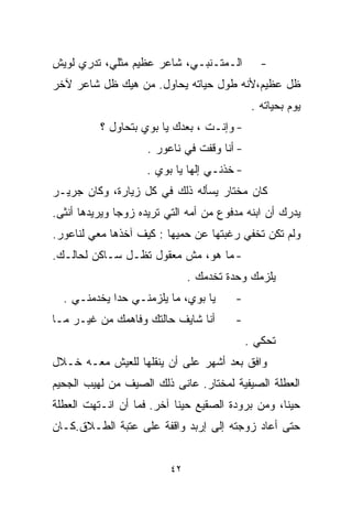 ‫ﺍﻟـﻤﺘـﻨﺒـﻲ، ﺸﺎﻋﺭ ﻋﻅﻴﻡ ﻤﺜﻠﻲ، ﺘﺩﺭﻱ ﻟﻭﻴﺵ‬           ‫-‬
‫ﻅل ﻋﻅﻴﻡ،ﻷﻨﻪ ﻁﻭل ﺤﻴﺎﺘﻪ ﻴﺤﺎﻭل. ﻤﻥ ﻫﻴﻙ ﻅل ﺸﺎﻋﺭ ﻵﺨﺭ‬
                                              ‫ﻴﻭﻡ ﺒﺤﻴﺎﺘﻪ .‬
          ‫- ﻭﺇﻨـﺕ ، ﺒﻌﺩﻙ ﻴﺎ ﺒﻭﻱ ﺒﺘﺤﺎﻭل ؟‬
                     ‫- ﺃﻨﺎ ﻭﻗﻔﺕ ﻓﻲ ﻨﺎﻋﻭﺭ .‬
                    ‫- ﺨﺫﻨـﻲ ﺇﻟﻬﺎ ﻴﺎ ﺒﻭﻱ .‬
‫ﻜﺎﻥ ﻤﺨﺘﺎﺭ ﻴﺴﺄﻟﻪ ﺫﻟﻙ ﻓﻲ ﻜل ﺯﻴﺎﺭﺓ، ﻭﻜﺎﻥ ﺠﺭﻴـﺭ‬
‫ﻴﺩﺭﻙ ﺃﻥ ﺍﺒﻨﻪ ﻤﺩﻓﻭﻉ ﻤﻥ ﺃﻤﻪ ﺍﻟﺘﻲ ﺘﺭﻴﺩﻩ ﺯﻭﺠﺎ ﻭﻴﺭﻴﺩﻫﺎ ﺃﻨﺜﻰ.‬
              ‫ﹰ‬
‫ﻭﻟﻡ ﺘﻜﻥ ﺘﺨﻔﻲ ﺭﻏﺒﺘﻬﺎ ﻋﻥ ﺤﻤﻴﻬﺎ : ﻜﻴﻑ ﺁﺨﺫﻫﺎ ﻤﻌﻲ ﻟﻨﺎﻋﻭﺭ.‬
‫- ﻤﺎ ﻫﻭ، ﻤﺵ ﻤﻌﻘﻭل ﺘﻅـل ﺴـﺎﻜﻥ ﻟﺤﺎﻟـﻙ.‬
                               ‫ﻴﻠﺯﻤﻙ ﻭﺤﺩﺓ ﺘﺨﺩﻤﻙ .‬
  ‫ﻴﺎ ﺒﻭﻱ، ﻤﺎ ﻴﻠﺯﻤﻨـﻲ ﺤﺩﺍ ﻴﺨﺩﻤﻨـﻲ .‬      ‫-‬
‫ﺃﻨﺎ ﺸﺎﻴﻑ ﺤﺎﻟﺘﻙ ﻭﻓﺎﻫﻤﻙ ﻤﻥ ﻏﻴـﺭ ﻤـﺎ‬       ‫-‬
                                             ‫ﺘﺤﻜﻲ .‬
‫ﻭﺍﻓﻕ ﺒﻌﺩ ﺃﺸﻬﺭ ﻋﻠﻰ ﺃﻥ ﻴﻨﻘﻠﻬﺎ ﻟﻠﻌﻴﺵ ﻤﻌـﻪ ﺨـﻼل‬
‫ﺍﻟﻌﻁﻠﺔ ﺍﻟﺼﻴﻔﻴﺔ ﻟﻤﺨﺘﺎﺭ. ﻋﺎﻨﻰ ﺫﻟﻙ ﺍﻟﺼﻴﻑ ﻤﻥ ﻟﻬﻴﺏ ﺍﻟﺠﺤﻴﻡ‬
‫ﺤﻴﻨﹰ، ﻭﻤﻥ ﺒﺭﻭﺩﺓ ﺍﻟﺼﻘﻴﻊ ﺤﻴﻨﺎ ﺁﺨﺭ. ﻓﻤﺎ ﺃﻥ ﺍﻨـﺘﻬﺕ ﺍﻟﻌﻁﻠﺔ‬
                          ‫ﹰ‬                      ‫ﺎ‬
‫ﺤﺘﻰ ﺃﻋﺎﺩ ﺯﻭﺠﺘﻪ ﺇﻟﻰ ﺇﺭﺒﺩ ﻭﺍﻗﻔﺔ ﻋﻠﻰ ﻋﺘﺒﺔ ﺍﻟﻁـﻼﻕ.ﻜـﺎﻥ‬


                          ‫٢٤‬
 