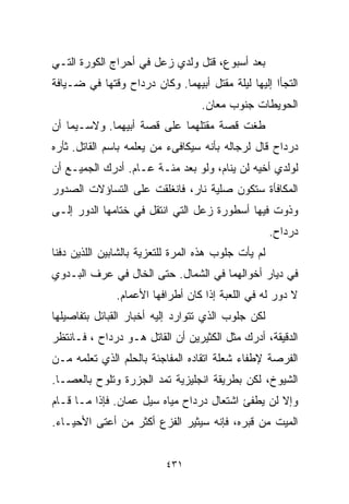 ‫ﺒﻌﺩ ﺃﺴﺒﻭﻉ، ﻗﺘل ﻭﻟﺩﻱ ﺯﻋل ﻓﻲ ﺃﺤﺭﺍﺝ ﺍﻟﻜﻭﺭﺓ ﺍﻟﺘـﻲ‬
‫ﺍﻟﺘﺠﺄﺍ ﺇﻟﻴﻬﺎ ﻟﻴﻠﺔ ﻤﻘﺘل ﺃﺒﻴﻬﻤﺎ. ﻭﻜﺎﻥ ﺩﺭﺩﺍﺡ ﻭﻗﺘﻬﺎ ﻓﻲ ﻀـﻴﺎﻓﺔ‬
                                   ‫ﺍﻟﺤﻭﻴﻁﺎﺕ ﺠﻨﻭﺏ ﻤﻌﺎﻥ.‬
‫ﻁﻐﺕ ﻗﺼﺔ ﻤﻘﺘﻠﻬﻤﺎ ﻋﻠﻰ ﻗﺼﺔ ﺃﺒﻴﻬﻤﺎ. ﻭﻻﺴـﻴﻤﺎ ﺃﻥ‬
‫ﺩﺭﺩﺍﺡ ﻗﺎل ﻟﺭﺠﺎﻟﻪ ﺒﺄﻨﻪ ﺴﻴﻜﺎﻓﻰﺀ ﻤﻥ ﻴﻌﻠﻤﻪ ﺒﺎﺴﻡ ﺍﻟﻘﺎﺘل. ﺜﺄﺭﻩ‬
‫ﻟﻭﻟﺩﻱ ﺃﺨﻴﻪ ﻟﻥ ﻴﻨﺎﻡ، ﻭﻟﻭ ﺒﻌﺩ ﻤﺌـﺔ ﻋـﺎﻡ. ﺃﺩﺭﻙ ﺍﻟﺠﻤﻴـﻊ ﺃﻥ‬
‫ﺍﻟﻤﻜﺎﻓﺄﺓ ﺴﺘﻜﻭﻥ ﺼﻠﻴﺔ ﻨﺎﺭ، ﻓﺎﻨﻐﻠﻘﺕ ﻋﻠﻰ ﺍﻟﺘﺴﺎﺅﻻﺕ ﺍﻟﺼﺩﻭﺭ‬
‫ﻭﺫﻭﺕ ﻓﻴﻬﺎ ﺃﺴﻁﻭﺭﺓ ﺯﻋل ﺍﻟﺘﻲ ﺍﻨﺘﻘل ﻓﻲ ﺨﺘﺎﻤﻬﺎ ﺍﻟﺩﻭﺭ ﺇﻟـﻰ‬
                                                     ‫ﺩﺭﺩﺍﺡ.‬
‫ﻟﻡ ﻴﺄﺕ ﺠﻠﻭﺏ ﻫﺫﻩ ﺍﻟﻤﺭﺓ ﻟﻠﺘﻌﺯﻴﺔ ﺒﺎﻟﺸﺎﺒﻴﻥ ﺍﻟﻠﺫﻴﻥ ﺩﻓﻨﺎ‬
‫ﻓﻲ ﺩﻴﺎﺭ ﺃﺨﻭﺍﻟﻬﻤﺎ ﻓﻲ ﺍﻟﺸﻤﺎل. ﺤﺘﻰ ﺍﻟﺨﺎل ﻓﻲ ﻋﺭﻑ ﺍﻟﺒـﺩﻭﻱ‬
               ‫ﻻ ﺩﻭﺭ ﻟﻪ ﻓﻲ ﺍﻟﻠﻌﺒﺔ ﺇﺫﺍ ﻜﺎﻥ ﺃﻁﺭﺍﻓﻬﺎ ﺍﻷﻋﻤﺎﻡ.‬
‫ﻟﻜﻥ ﺠﻠﻭﺏ ﺍﻟﺫﻱ ﺘﺘﻭﺍﺭﺩ ﺇﻟﻴﻪ ﺃﺨﺒﺎﺭ ﺍﻟﻘﺒﺎﺌل ﺒﺘﻔﺎﺼﻴﻠﻬﺎ‬
‫ﺍﻟﺩﻗﻴﻘﺔ، ﺃﺩﺭﻙ ﻤﺜل ﺍﻟﻜﺜﻴﺭﻴﻥ ﺃﻥ ﺍﻟﻘﺎﺘل ﻫـﻭ ﺩﺭﺩﺍﺡ ، ﻓـﺎﻨﺘﻅﺭ‬
‫ﺍﻟﻔﺭﺼﺔ ﻹﻁﻔﺎﺀ ﺸﻌﻠﺔ ﺍﺘﻘﺎﺩﻩ ﺍﻟﻤﻔﺎﺠﺌﺔ ﺒﺎﻟﺤﻠﻡ ﺍﻟﺫﻱ ﺘﻌﻠﻤﻪ ﻤـﻥ‬
‫ﺍﻟﺸﻴﻭﺥ، ﻟﻜﻥ ﺒﻁﺭﻴﻘﺔ ﺍﻨﺠﻠﻴﺯﻴﺔ ﺘﻤﺩ ﺍﻟﺠﺯﺭﺓ ﻭﺘﻠﻭﺡ ﺒﺎﻟﻌﺼـﺎ.‬
‫ﻭﺇﻻ ﻟﻥ ﻴﻁﻔﺊ ﺍﺸﺘﻌﺎل ﺩﺭﺩﺍﺡ ﻤﻴﺎﻩ ﺴﻴل ﻋﻤﺎﻥ. ﻓﺈﺫﺍ ﻤـﺎ ﻗـﺎﻡ‬
‫ﺍﻟﻤﻴﺕ ﻤﻥ ﻗﺒﺭﻩ، ﻓﺈﻨﻪ ﺴﻴﺜﻴﺭ ﺍﻟﻔﺯﻉ ﺃﻜﺜﺭ ﻤﻥ ﺃﻋﺘﻰ ﺍﻷﺤﻴـﺎﺀ.‬


                          ‫١٣٤‬
 