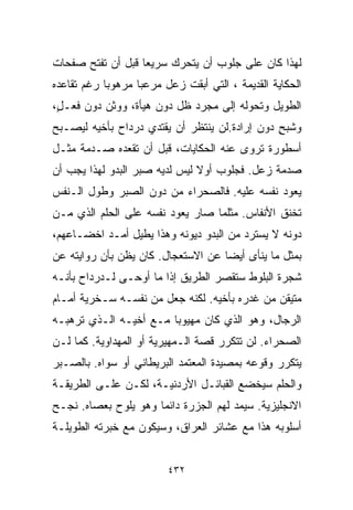 ‫ﻟﻬﺫﺍ ﻜﺎﻥ ﻋﻠﻰ ﺠﻠﻭﺏ ﺃﻥ ﻴﺘﺤﺭﻙ ﺴﺭﻴﻌﺎ ﻗﺒل ﺃﻥ ﺘﻔﺘﺢ ﺼﻔﺤﺎﺕ‬
                  ‫ﹰ‬
‫ﺍﻟﺤﻜﺎﻴﺔ ﺍﻟﻘﺩﻴﻤﺔ ، ﺍﻟﺘﻲ ﺃﺒﻘﺕ ﺯﻋل ﻤﺭﻋﺒﺎ ﻤﺭﻫﻭﺒﺎ ﺭﻏﻡ ﺘﻘﺎﻋﺩﻩ‬
           ‫ﹰ‬      ‫ﹰ‬
‫ﺍﻟﻁﻭﻴل ﻭﺘﺤﻭﻟﻪ ﺇﻟﻰ ﻤﺠﺭﺩ ﻅل ﺩﻭﻥ ﻫﻴﺄﺓ، ﻭﻭﺜﻥ ﺩﻭﻥ ﻓﻌـ ٍ،‬
 ‫ل‬
‫ﻭﺸﺒﺢ ﺩﻭﻥ ﺇﺭﺍﺩﺓ.ﻟﻥ ﻴﻨﺘﻅﺭ ﺃﻥ ﻴﻘﺘﺩﻱ ﺩﺭﺩﺍﺡ ﺒﺄﺨﻴﻪ ﻟﻴﺼـﺒﺢ‬
                                               ‫ٍ‬
‫ﺃﺴﻁﻭﺭﺓ ﺘﺭﻭﻯ ﻋﻨﻪ ﺍﻟﺤﻜﺎﻴﺎﺕ، ﻗﺒل ﺃﻥ ﺘﻘﻌﺩﻩ ﺼـﺩﻤﺔ ﻤﺜـل‬
‫ﺼﺩﻤﺔ ﺯﻋل. ﻓﺠﻠﻭﺏ ﺃﻭﻻ ﻟﻴﺱ ﻟﺩﻴﻪ ﺼﺒﺭ ﺍﻟﺒﺩﻭ ﻟﻬﺫﺍ ﻴﺠﺏ ﺃﻥ‬
                               ‫ﹰ‬
‫ﻴﻌ ‪‬ﺩ ﻨﻔﺴﻪ ﻋﻠﻴﻪ. ﻓﺎﻟﺼﺤﺭﺍﺀ ﻤﻥ ﺩﻭﻥ ﺍﻟﺼﺒﺭ ﻭﻁﻭل ﺍﻟـﻨﻔﺱ‬
                                              ‫ﻭ‬
‫ﺘﺨﻨﻕ ﺍﻷﻨﻔﺎﺱ. ﻤﺜﻠﻤﺎ ﺼﺎﺭ ﻴﻌﻭﺩ ﻨﻔﺴﻪ ﻋﻠﻰ ﺍﻟﺤﻠﻡ ﺍﻟﺫﻱ ﻤـﻥ‬
                         ‫‪‬‬
‫ﺩﻭﻨﻪ ﻻ ﻴﺴﺘﺭﺩ ﻤﻥ ﺍﻟﺒﺩﻭ ﺩﻴﻭﻨﻪ ﻭﻫﺫﺍ ﻴﻁﻴل ﺃﻤـﺩ ﺍﺨﻀـﺎﻋﻬﻡ،‬
‫ﺒﻤﺜل ﻤﺎ ﻴﻨﺄﻯ ﺃﻴﻀﺎ ﻋﻥ ﺍﻻﺴﺘﻌﺠﺎل. ﻜﺎﻥ ﻴﻅﻥ ﺒﺄﻥ ﺭﻭﺍﻴﺘﻪ ﻋﻥ‬
                                   ‫ﹰ‬
‫ﺸﺠﺭﺓ ﺍﻟﺒﻠﻭﻁ ﺴﺘﻘﺼﺭ ﺍﻟﻁﺭﻴﻕ ﺇﺫﺍ ﻤﺎ ﺃﻭﺤـﻰ ﻟـﺩﺭﺩﺍﺡ ﺒﺄﻨـﻪ‬
‫ﻤﺘﻴﻘﻥ ﻤﻥ ﻏﺩﺭﻩ ﺒﺄﺨﻴﻪ. ﻟﻜﻨﻪ ﺠﻌل ﻤﻥ ﻨﻔﺴـﻪ ﺴـﺨﺭﻴﺔ ﺃﻤـﺎﻡ‬
‫ﺍﻟﺭﺠﺎل، ﻭﻫﻭ ﺍﻟﺫﻱ ﻜﺎﻥ ﻤﻬﻴﻭﺒﺎ ﻤـﻊ ﺃﺨﻴـﻪ ﺍﻟـﺫﻱ ﺘﺭﻫﺒـﻪ‬
                       ‫ﹰ‬
‫ﺍﻟﺼﺤﺭﺍﺀ. ﻟﻥ ﺘﺘﻜﺭﺭ ﻗﺼﺔ ﺍﻟـﻤﻬﻴﺭﻴﺔ ﺃﻭ ﺍﻟﻤﻬﺩﺍﻭﻴﺔ. ﻜﻤﺎ ﻟـﻥ‬
‫ﻴﺘﻜﺭﺭ ﻭﻗﻭﻋﻪ ﺒﻤﺼﻴﺩﺓ ﺍﻟﻤﻌﺘﻤﺩ ﺍﻟﺒﺭﻴﻁﺎﻨﻲ ﺃﻭ ﺴﻭﺍﻩ. ﺒﺎﻟﺼـﺒﺭ‬
‫ﻭﺍﻟﺤﻠﻡ ﺴﻴﺨﻀﻊ ﺍﻟﻘﺒﺎﺌـل ﺍﻷﺭﺩﻨﻴـﺔ، ﻟﻜـﻥ ﻋﻠـﻰ ﺍﻟﻁﺭﻴﻘـﺔ‬
‫ﺍﻻﻨﺠﻠﻴﺯﻴﺔ. ﺴﻴﻤﺩ ﻟﻬﻡ ﺍﻟﺠﺯﺭﺓ ﺩﺍﺌﻤﺎ ﻭﻫﻭ ﻴﻠﻭﺡ ﺒﻌﺼﺎﻩ. ﻨﺠـﺢ‬
                     ‫ﹰ‬
‫ﺃﺴﻠﻭﺒﻪ ﻫﺫﺍ ﻤﻊ ﻋﺸﺎﺌﺭ ﺍﻟﻌﺭﺍﻕ، ﻭﺴﻴﻜﻭﻥ ﻤﻊ ﺨﺒﺭﺘﻪ ﺍﻟﻁﻭﻴﻠـﺔ‬


                         ‫٢٣٤‬
 