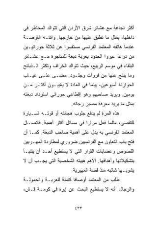 ‫ﺃﻜﺜﺭ ﻨﺠﺎﻋﺔ ﻤﻊ ﻋﺸﺎﺌﺭ ﺸﺭﻕ ﺍﻷﺭﺩﻥ ﺍﻟﺘﻲ ﺘﺘﻭﺍﻟﺩ ﺍﻟﻤﺨﺎﻁﺭ ﻓﻲ‬
‫ﺩﺍﺨﻠﻬﺎ، ﺒﻤﺜل ﻤﺎ ﺘﻁﺒﻕ ﻋﻠﻴﻬﺎ ﻤﻥ ﺨﺎﺭﺠﻬﺎ. ﻭﺍﺘﺘـﻪ ﺍﻟﻔﺭﺼـﺔ‬
‫ﻋﻨﺩﻤﺎ ﻫﺎﺘﻔﻪ ﺍﻟﻤﻌﺘﻤﺩ ﺍﻟﻔﺭﻨﺴﻲ ﻤﺴﺘﻔﺴﺭﺍ ﻋﻥ ﺜﻼﺜﺔ ﺤﻭﺭﺍﻨﻴـﻴﻥ‬
                  ‫ﹰ‬
‫ﻤﻥ ﺩﺭﻋﺎ ﻋﺒﺭﻭﺍ ﺍﻟﺤﺩﻭﺩ ﺒﻌﺭﺒﺔ ﺩﺒﻐﺔ ﻟﻠﻤﺘﺎﺠﺭﺓ ﻤـﻊ ﻋﺸـﺎﺌﺭ‬
‫ﺍﻟﺒﻠﻘﺎﺀ ﻓﻲ ﻤﻭﺴﻡ ﺍﻟﺭﺒﻴﻊ، ﺤﻴﺙ ﺘﺘﻭﺍﻟﺩ ﺍﻟﺨﺭﺍﻑ ﻭﺘﻜﺜﺭ ﺍﻟـﺫﺒﺎﺌﺢ‬
‫ﻭﻤﺎ ﻴﻨﺘﺞ ﻋﻨﻬﺎ ﻤﻥ ﻓﺭﻭﺍﺕ ﻭﺠﻠـﻭﺩ. ﻤﻀـﻰ ﻋﻠـﻰ ﻏﻴـﺎﺏ‬
‫ﺍﻟﺤﻭﺍﺭﻨﺔ ﺃﺴﺒﻭﻋﻴﻥ، ﺒﻴﻨﻤﺎ ﻓﻲ ﺍﻟﻌﺎﺩﺓ ﻻ ﻴﻐﻴﺒـﻭﻥ ﺃﻜﺜـﺭ ﻤـﻥ‬
‫ﻴﻭﻤﻴﻥ. ﻭﻴﺭﻴﺩ ﺼﺎﺤﺒﻬﻡ ﻭﻫﻭ ﺇﻗﻁﺎﻋﻲ ﺤﻭﺭﺍﻨﻲ ﺍﺴﺘﺭﺩﺍﺩ ﺩﺒﻐﺘﻪ‬
                        ‫ﺒﻤﺜل ﻤﺎ ﻴﺭﻴﺩ ﻤﻌﺭﻓﺔ ﻤﺼﻴﺭ ﺭﺠﺎﻟﻪ.‬
‫ﻫﺫﻩ ﺍﻟﻤﺭﺓ ﻟﻡ ﻴﺩﻓﻊ ﺠﻠﻭﺏ ﻫﺠﺎﻨﺘﻪ ﺃﻭ ﻗﻭﺘـﻪ ﺍﻟﺴـﻴﺎﺭﺓ‬
‫ﻟﻠﺘﻘﺼﻲ، ﻤﺜﻠﻤﺎ ﻓﻌل ﻤﺭﺍﺭﺍ ﻓﻲ ﻤﺴﺎﺌل ﺃﻜﺜﺭ ﺃﻫﻤﻴﺔ. ﻓﺎﺘﺼـﺎل‬
                             ‫ﹰ‬
‫ﺍﻟﻤﻌﺘﻤﺩ ﺍﻟﻔﺭﻨﺴﻲ ﺒﻪ ﻴﺩل ﻋﻠﻰ ﺃﻫﻤﻴﺔ ﺼﺎﺤﺏ ﺍﻟﺩﺒﻐﺔ. ﻜﻤـﺎ ﺃﻥ‬
‫ﻓﺘﺢ ﺒﺎﺏ ﺍﻟﺘﻌﺎﻭﻥ ﻤﻊ ﺍﻟﻔﺭﻨﺴﻴﻴﻥ ﻀﺭﻭﺭﻱ ﻟﻤﻁﺎﺭﺩﺓ ﺍﻟﻤﻬـﺭﺒﻴﻥ‬
‫ﺍﻟﻠﺼﻭﺹ ﻭﻋﺼﺎﺒﺎﺕ ﺍﻟﺜﻭﺍﺭ ﺍﻟﺘﻲ ﻻ ﻴﺴﺘﻁﻴﻊ ﺃﺤـﺩ ﺃﻥ ﻴﺘﻨﺒـﺄ‬
‫ﺒﺘﺸﻜﻴﻼﺘﻬﺎ ﻭﺃﻫﺩﺍﻓﻬﺎ. ﺍﻷﻫﻡ ﻫﻴﺒﺘﻪ ﺍﻟﺸﺨﺼﻴﺔ ﺍﻟﺘﻲ ﻴﺠـﺏ ﺃﻥ ﻻ‬
                        ‫ﻴﺸﻭﺒـﻬﺎ ﺸﺎﺌﺒﻪ ﻤﻨﺫ ﻗﺼﺔ ﺍﻟﻤﻬﻴﺭﻴﺔ.‬
‫ﻁﻠﺏ ﻤﻥ ﺍﻟﻤﻌﺘﻤﺩ ﺃﻭﺼﺎﻓﺎ ﻜﺎﻤﻠﺔ ﻟﻠﻌﺭﺒـﺔ ﻭﺍﻟﺤﻤﻭﻟـﺔ‬
                        ‫ﹰ‬
‫ﻭﺍﻟﺭﺠﺎل. ﺃﻨﻪ ﻻ ﻴﺴﺘﻁﻴﻊ ﺍﻟﺒﺤﺙ ﻋﻥ ﺇﺒﺭﺓ ﻓﻲ ﻜﻭﻤـﺔ ﻗـﺵ،‬


                         ‫٣٣٤‬
 