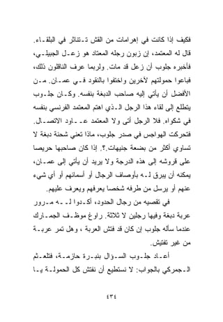 ‫ﻓﻜﻴﻑ ﺇﺫﺍ ﻜﺎﻨﺕ ﻓﻲ ﺇﻫﺭﺍﻤﺎﺕ ﻤﻥ ﺍﻟﻘﺵ ﺘـﺘﻨﺎﺜﺭ ﻓﻲ ﺍﻟﺒﻠﻘـﺎﺀ.‬
‫ﻗﺎل ﻟﻪ ﺍﻟﻤﻌﺘﻤﺩ، ﺇﻥ ﺯﺒﻭﻥ ﺭﺠﻠﻪ ﺍﻟﻤﻌﺘﺎﺩ ﻫﻭ ﺯﻋـل ﺍﻟﺠﺒﻴﻠـﻲ،‬
‫ﻓﺄﺨﺒﺭﻩ ﺠﻠﻭﺏ ﺃﻥ ﺯﻋل ﻗﺩ ﻤﺎﺕ. ﻭﻟﺭﺒﻤﺎ ﻋﺭﻑ ﺍﻟﻨﺎﻗﻠﻭﻥ ﺫﻟﻙ،‬
‫ﻓﺒﺎﻋﻭﺍ ﺤﻤﻭﻟﺘﻬﻡ ﻵﺨﺭﻴﻥ ﻭﺍﺨﺘﻔﻭﺍ ﺒﺎﻟﻨﻘﻭﺩ ﻓـﻲ ﻋﻤـﺎﻥ. ﻤـﻥ‬
‫ﺍﻷﻓﻀل ﺃﻥ ﻴﺄﺘﻲ ﺇﻟﻴﻪ ﺼﺎﺤﺏ ﺍﻟﺩﺒﻐﺔ ﺒﻨﻔﺴﻪ. ﻭﻜـﺎﻥ ﺠﻠـﻭﺏ‬
‫ﻴﺘﻁﻠﻊ ﺇﻟﻰ ﻟﻘﺎﺀ ﻫﺫﺍ ﺍﻟﺭﺠل ﺍﻟـﺫﻱ ﺍﻫﺘﻡ ﺍﻟﻤﻌﺘﻤﺩ ﺍﻟﻔﺭﻨﺴﻲ ﺒﻨﻔﺴﻪ‬
‫ﻓﻲ ﺸﻜﻭﺍﻩ. ﻓﻼ ﺍﻟﺭﺠل ﺃﺘﻰ ﻭﻻ ﺍﻟﻤﻌﺘﻤﺩ ﻋــﺎﻭﺩ ﺍﻻﺘﺼـﺎل.‬
‫ﻓﺘﺤﺭﻜﺕ ﺍﻟﻬﻭﺍﺠﺱ ﻓﻲ ﺼﺩﺭ ﺠﻠﻭﺏ، ﻤﺎﺫﺍ ﺘﻌﻨﻲ ﺸﺤﻨﺔ ﺩﺒﻐﺔ ﻻ‬
‫ﺘﺴﺎﻭﻱ ﺃﻜﺜﺭ ﻤﻥ ﺒﻀﻌﺔ ﺠﻨﻴﻬﺎﺕ.؟. ﺇﺫﺍ ﻜﺎﻥ ﺼﺎﺤﺒﻬﺎ ﺤﺭﻴﺼﺎ‬
‫ﹰ‬
‫ﻋﻠﻰ ﻗﺭﻭﺸﻪ ﺇﻟﻰ ﻫﺫﻩ ﺍﻟﺩﺭﺠﺔ ﻭﻻ ﻴﺭﻴﺩ ﺃﻥ ﻴﺄﺘﻲ ﺇﻟﻰ ﻋﻤـﺎﻥ،‬
‫ﻴﻤﻜﻨﻪ ﺃﻥ ﻴﺒﺭﻕ ﻟـﻪ ﺒﺄﻭﺼﺎﻑ ﺍﻟﺭﺠﺎل ﺃﻭ ﺃﺴﻤﺎﺌﻬﻡ ﺃﻭ ﺃﻱ ﺸﻲﺀ‬
    ‫ﻋﻨﻬﻡ ﺃﻭ ﻴﺭﺴل ﻤﻥ ﻁﺭﻓﻪ ﺸﺨﺼﺎ ﻴﻌﺭﻓﻬﻡ ﻭﻴ ‪‬ﺭﻑ ﻋﻠﻴﻬﻡ.‬
             ‫ﻌ‬           ‫ﹰ‬
‫ﻓﻲ ﺘﻘﺼﻴﻪ ﻤﻥ ﺭﺠﺎل ﺍﻟﺤﺩﻭﺩ، ﺃﻜـﺩﻭﺍ ﻟــﻪ ﻤـﺭﻭﺭ‬
‫ﻋﺭﺒﺔ ﺩﺒﻐﺔ ﻭﻓﻴﻬﺎ ﺭﺠﻠﻴﻥ ﻻ ﺜﻼﺜﺔ. ﺭﺍﻭﻍ ﻤﻭﻅـﻑ ﺍﻟﺠﻤـﺎﺭﻙ‬
‫ﻋﻨﺩﻤﺎ ﺴﺄﻟﻪ ﺠﻠﻭﺏ ﺇﻥ ﻜﺎﻥ ﻗﺩ ﻓﺘﺵ ﺍﻟﻌﺭﺒﺔ ، ﻭﻫل ﺘﻤﺭ ﻋﺭﺒـﺔ‬
                                          ‫ﻤﻥ ﻏﻴﺭ ﺘﻔﺘﻴﺵ.‬
‫ﺃﻋـﺎﺩ ﺠﻠـﻭﺏ ﺍﻟﺴـﺅﺍل ﺒﻨﺒـﺭﺓ ﺤﺎﺯﻤـﺔ، ﻓﺘﻠﻌـﺜﻡ‬
‫ﺍﻟـﺠﻤﺭﻜﻲ ﺒﺎﻟﺠﻭﺍﺏ: ﻻ ﻨﺴﺘﻁﻴﻊ ﺃﻥ ﻨﻔﺘﺵ ﻜل ﺍﻟﺤﻤﻭﻟـﺔ ﻴـﺎ‬


                          ‫٤٣٤‬
 