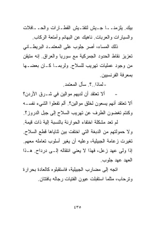 ‫ﺒﻴﻙ. ﻴﻠﺯﻤﻨــﺎ ﺠـﻴﺵ ﻟﺘﻔﺘـﻴﺵ ﺍﻟﻘﻁـﺎﺭﺍﺕ ﻭﺍﻟﺤــﺎﻓﻼﺕ‬
    ‫ﻭﺍﻟﺴﻴﺎﺭﺍﺕ ﻭﺍﻟﻌﺭﺒﺎﺕ. ﻨﺎﻫﻴﻙ ﻋﻥ ﺍﻟﺒﻬﺎﺌﻡ ﻭﺃﻤﺘﻌﺔ ﺍﻟﺭﻜﺎﺏ.‬
‫ﺫﻟﻙ ﺍﻟﻤﺴﺎﺀ، ﺃﺼﺭ ﺠﻠﻭﺏ ﻋﻠﻰ ﺍﻟﻤﻌﺘﻤـﺩ ﺍﻟﺒﺭﻴﻁـﺎﻨﻲ‬
‫ﺘﻌﺯﻴﺯ ﻨﻘﺎﻁ ﺍﻟﺤﺩﻭﺩ ﺍﻟﺠﻤﺭﻜﻴﺔ ﻤﻊ ﺴﻭﺭﻴﺎ ﻭﺍﻟﻌﺭﺍﻕ. ﺇﻨﻪ ﻤﺘﻴﻘﻥ‬
‫ﻤﻥ ﻭﺠﻭﺩ ﻋﻤﻠﻴﺎﺕ ﺘﻬﺭﻴﺏ ﻟﻠﺴﻼﺡ. ﻭﻟﺭﺒﻤـﺎ ﻜـﺎﻥ ﺒﻌﻀـﻬﺎ‬
                                         ‫ﺒﻤﻌﺭﻓﺔ ﺍﻟﻔﺭﻨﺴﻴﻴﻥ.‬
                     ‫- ﻟﻤﺎﺫﺍ..؟. ﺴﺄل ﺍﻟﻤﻌﺘﻤﺩ.‬
‫ﺃﻻ ﺘﻌﺘﻘﺩ ﺃﻥ ﻟﺩﻴﻬﻡ ﻤﻭﺍﻟﻴﻥ ﻓﻲ ﺸـﺭﻕ ﺍﻷﺭﺩﻥ؟‬          ‫-‬
‫ﺃﻻ ﺘﻌﺘﻘﺩ ﺃﻨﻬﻡ ﻴﺴﻌﻭﻥ ﻟﺨﻠﻕ ﻤﻭﺍﻟﻴﻥ؟. ﺃﻟﻡ ﺘﻔﻌﻠﻭﺍ ﺍﻟﺸﻲﺀ ﻨﻔﺴـﻪ‬
‫ﻭﻜﻨﺘﻡ ﺘﻐﻀﻭﻥ ﺍﻟﻁﺭﻑ ﻋﻥ ﺘﻬﺭﻴﺏ ﺍﻟﺴﻼﺡ ﺇﻟﻰ ﺠﺒل ﺍﻟﺩﺭﻭﺯ؟.‬
‫ﻟﻡ ﺘﻌﺩ ﻤﺸﻜﻠﺔ ﺍﺨﺘﻔﺎﺀ ﺍﻟﺤﻭﺍﺭﻨﺔ ﺒﺎﻟﻨﺴﺒﺔ ﺇﻟﻴﺔ ﺫﺍﺕ ﻗﻴﻤﺔ.‬
‫ﻭﻻ ﺤﻤﻭﻟﺘﻬﻡ ﻤﻥ ﺍﻟﺩﺒﻐﺔ ﺍﻟﺘﻲ ﺍﺨﺘﻔﺕ ﺒﻴﻥ ﺜﻨﺎﻴﺎﻫﺎ ﻗﻁﻊ ﺍﻟﺴﻼﺡ.‬
‫ﺘﻐﻴﺭﺕ ﺯﻋﺎﻤﺔ ﺍﻟﺠﺒﻴﻠﻴﺔ، ﻭﻋﻠﻴﻪ ﺃﻥ ﻴﻐﻴﺭ ﺃﺴﻠﻭﺏ ﺘﻌﺎﻤﻠﻪ ﻤﻌﻬﻡ.‬
‫ﺇﺫﺍ ﻭﻟﻰ ﻋﻬﺩ ﺯﻋل، ﻓﻬﺫﺍ ﻻ ﻴﻌﻨﻲ ﺍﻨﺘﻘﺎﻟﻪ ﺇﻟـﻰ ﺩﺭﺩﺍﺡ. ﻫـﺫﺍ‬
                                         ‫ﺍﻟﻌﻬﺩ ﻋﻬﺩ ﺠﻠﻭﺏ.‬
‫ﺍﺘﺠﻪ ﺇﻟﻰ ﻤﻀﺎﺭﺏ ﺍﻟﺠﺒﻴﻠﻴﺔ، ﻓﺎﺴﺘﻘﺒﻠﻭﻩ ﻜﺎﻟﻌﺎﺩﺓ ﺒﺤﺭﺍﺭﺓ‬
       ‫ﻭﺘﺭﺤﺎﺏ، ﻤﺜﻠﻤﺎ ﺍﺴﺘﻘﺒﻠﺕ ﻋﻴﻭﻥ ﺍﻟﻔﺘﻴﺎﺕ ﺭﺠﺎﻟﻪ ﺒﺎﻓﺘﺘﺎﻥ.‬



                           ‫٥٣٤‬
 