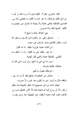 ‫ﻗﻠﺕ ﺍﺸﺘﺭﻱ. ﺒﻜﻡ.؟.. ﻗﺎﻟﻬﺎ ﺒﻨﺒﺭﺓ ﺁﻤـﺭﺓ ﺍﻫﺘـﺯ ﻟﻬـﺎ‬
‫ﺩﺭﺩﺍﺡ، ﻓﻘﺎل ﺒﺎﺭﺘﺒﺎﻙ: ﻤﺎ ﻫﻭ ﺍﻨﺕ ﻴﺎ ﺍﻟﻘﺎﻴﺩ ﻤﺎ ﺨﻠﻴﺘﻨﻲ ﺃﻭﻓـﻲ.‬
‫ﻗﺼﺩﻱ ﺍﻟﺒﻨﺩﻗﻴﺔ ﺠﺎﺘﻨﻲ ﻫﺩﻴﺔ ﻭﺍﻟـﻬﺩﻴﺔ ﻤﺎ ﺘﻨﺒﺎﻉ. ﺒﺱ ﺘﻨﻬﺩﻯ ﻴﺎ‬
                             ‫ﺍﻟﻘﺎﻴﺩ. ﺃﻫﺩﻴﻬﺎ ﻟﻴﻙ ﻭﺍﻨﺎ ﻤﺴﺭﻭﺭ.‬
            ‫ﻤﻴﻥ ﺃﻫﺩﺍﻙ ﺍﻴﺎﻫﺎ ﻴﺎ ﺸﻴﺦ.؟.‬       ‫-‬
‫ﺼﺩﻴﻕ ﻭﻓﻲ. ﻤﺭ ﺒﺎﻟﺩﻴﺭﺓ ﻤﻥ ﻜﻡ ﻴﻭﻡ ﻭﺴﻬل ﺍﷲ‬            ‫-‬
               ‫ﺍﻤﺭﻩ. ﻴﻤﻜﻥ ﻫﺎﻟﺤﻴﻥ ﺼﺎﺭ ﺒﺄﺭﺽ ﺍﺒﻥ ﺴﻌﻭﺩ.‬
    ‫- ﺍﻥ ﻜﺎﻨﺕ ﻫﺩﻴﺔ ﻋﺯﻴﺯﺓ ﻋﻠﻴﻙ. ﺍﻨﺎ ﻤﺎ ﺍﻗﺒل.‬
‫- ﻤﺎ ﻴﻌﺯ ﻋﻠﻴﻙ ﺸﻲ ﻴﺎ ﺍﻟﻘﺎﻴﺩ. ﻭﺍﻨـﺎ ﺍﻋﻁﻴـﺕ‬
                        ‫‪‬‬
               ‫ﻜﻠﻤﺘﻲ. ﺍﻟﺒﻨﺩﻗﻴﺔ ﻫﺩﻴﺔ ﻭﺍﻟﻨﺒﻲ ﻗﺒل ﺍﻟﻬﺩﻴﺔ.‬
‫- ﺒﺱ ﻤﺎ ﻨﻲ ﻨﺒﻲ ﻴﺎ ﺸﻴﺦ. ﻭﺍﻥ ﺘﺭﻴـﺩﻨﻲ ﺍﻗﺒـل‬
                                 ‫ﻫﺩﻴﺘﻙ، ﺍﻗﺒﻠﻬﺎ ﺒﺸﺭﻁ.‬
                    ‫- ﺸﺭﻁﻙ ﻤﻘﺒﻭل ﻴﺎ ﻜﺒﻴﺭ.‬
‫ﻤﻌﺎﺵ ﻤﻥ ﺍﻟﺤﻜﻭﻤﺔ، ﻴﻨﺩﻓﻊ ﻟﻴﻙ ﻜـل ﺸـﻬﺭ،‬              ‫-‬
     ‫ﻭﺘﻨﻔﻘﻪ ﻤﺜل ﻤﺎ ﺘﺭﻴﺩ. ﺒﺱ ﻤﺎ ﻴﻜﻭﻥ ﺒﻌﺩ ﻏﺯﻭ ﻭﻻ ﺤﺭﻭﺏ.‬
‫ﺘﺠﻠﺕ ﺫﺍﺕ ﺩﺭﺩﺍﺡ. ﺼﺤﻴﺢ ﺍﻨﻪ ﺍﺤﺘل ﺍﻟﺸﻴﺨﺔ ﻤﻨﺫ ﻤﻘﺘل‬
‫ﺯﻋل، ﺇﻻ ﺃﻥ ﺭﻭﺡ ﺃﺒﻴﻪ ﻟﻡ ﺘﻨﺒﻌﺙ ﻓﻴﻪ ﺇﻻ ﺍﻵﻥ. ﻓﺘﺨﻴل ﺼـﺭﺭ‬
‫ﺍﻟﺫﻫﺏ ﺘﻌﻭﺩ ﺇﻟﻴﻪ، ﺒﻌﺩﻤﺎ ﺃﻭﻗﻔﺕ ﻋﻥ ﺍﻟﺠﺒﻴﻠﻴﺔ ﻤﻨﺫ ﺯﻤﻥ ﺒﻌﻴـﺩ:‬


                           ‫٧٣٤‬
 