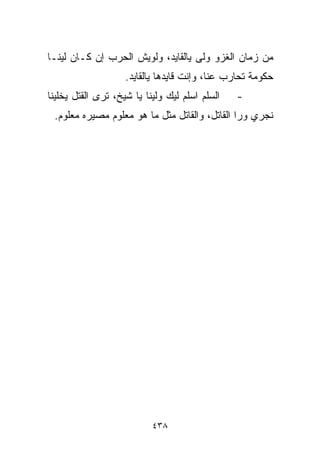 ‫ﻤﻥ ﺯﻤﺎﻥ ﺍﻟﻐﺯﻭ ﻭﻟﻰ ﻴﺎﻟﻘﺎﻴﺩ، ﻭﻟﻭﻴﺵ ﺍﻟﺤﺭﺏ ﺇﻥ ﻜـﺎﻥ ﻟﻴﻨـﺎ‬
                    ‫ﺤﻜﻭﻤﺔ ﺘﺤﺎﺭﺏ ﻋﻨﺎ، ﻭﺇﻨﺕ ﻗﺎﻴﺩﻫﺎ ﻴﺎﻟﻘﺎﻴﺩ.‬
‫ﺍﻟﺴﻠﻡ ﺍﺴﻠﻡ ﻟﻴﻙ ﻭﻟﻴﻨﺎ ﻴﺎ ﺸﻴﺦ، ﺘﺭﻯ ﺍﻟﻘﺘل ﻴﺨﻠﻴﻨﺎ‬   ‫-‬
 ‫ﻨﺠﺭﻱ ﻭﺭﺍ ﺍﻟﻘﺎﺘل، ﻭﺍﻟﻘﺎﺘل ﻤﺜل ﻤﺎ ﻫﻭ ﻤﻌﻠﻭﻡ ﻤﺼﻴﺭﻩ ﻤﻌﻠﻭﻡ.‬




                           ‫٨٣٤‬
 