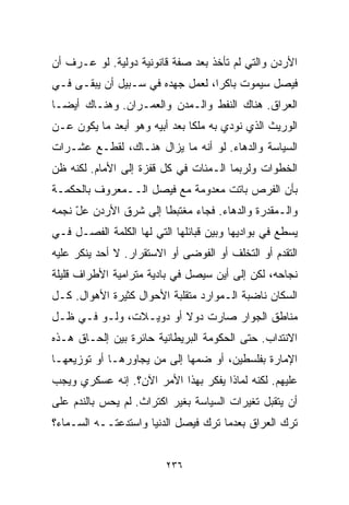 ‫ﺍﻷﺭﺩﻥ ﻭﺍﻟﺘﻲ ﻟﻡ ﺘﺄﺨﺫ ﺒﻌﺩ ﺼﻔﺔ ﻗﺎﻨﻭﻨﻴﺔ ﺩﻭﻟﻴﺔ. ﻟﻭ ﻋـﺭﻑ ﺃﻥ‬
‫ﻓﻴﺼل ﺴﻴﻤﻭﺕ ﺒﺎﻜﺭﹰ، ﻟﻌﻤل ﺠﻬﺩﻩ ﻓﻲ ﺴـﺒﻴل ﺃﻥ ﻴﺒﻘـﻰ ﻓـﻲ‬
                                 ‫ﺍ‬
‫ﺍﻟﻌﺭﺍﻕ. ﻫﻨﺎﻙ ﺍﻟﻨﻔﻁ ﻭﺍﻟـﻤﺩﻥ ﻭﺍﻟﻌﻤـﺭﺍﻥ. ﻭﻫﻨـﺎﻙ ﺃﻴﻀـﺎ‬
‫ﹰ‬
‫ﺍﻟﻭﺭﻴﺙ ﺍﻟﺫﻱ ﻨﻭﺩﻱ ﺒﻪ ﻤﻠﻜﺎ ﺒﻌﺩ ﺃﺒﻴﻪ ﻭﻫﻭ ﺃﺒﻌﺩ ﻤﺎ ﻴﻜﻭﻥ ﻋـﻥ‬
                              ‫ﹰ‬
‫ﺍﻟﺴﻴﺎﺴﺔ ﻭﺍﻟﺩﻫﺎﺀ. ﻟﻭ ﺃﻨﻪ ﻤﺎ ﻴﺯﺍل ﻫﻨـﺎﻙ، ﻟﻘﻁـﻊ ﻋﺸـﺭﺍﺕ‬
‫ﺍﻟﺨﻁﻭﺍﺕ ﻭﻟﺭﺒﻤﺎ ﺍﻟـﻤﺌﺎﺕ ﻓﻲ ﻜل ﻗﻔﺯﺓ ﺇﻟﻰ ﺍﻷﻤﺎﻡ. ﻟﻜﻨﻪ ﻅﻥ‬
‫ﺒﺄﻥ ﺍﻟﻔﺭﺹ ﺒﺎﺘﺕ ﻤﻌﺩﻭﻤﺔ ﻤﻊ ﻓﻴﺼل ﺍﻟــﻤﻌﺭﻭﻑ ﺒﺎﻟﺤﻜﻤـﺔ‬
‫ﻭﺍﻟـﻤﻘﺩﺭﺓ ﻭﺍﻟﺩﻫﺎﺀ. ﻓﺠﺎﺀ ﻤﻐﺘﺒﻁﺎ ﺇﻟﻰ ﺸﺭﻕ ﺍﻷﺭﺩﻥ ﻋل ﻨﺠﻤﻪ‬
     ‫ّ‬                ‫ﹰ‬
‫ﻴﺴﻁﻊ ﻓﻲ ﺒﻭﺍﺩﻴﻬﺎ ﻭﺒﻴﻥ ﻗﺒﺎﺌﻠﻬﺎ ﺍﻟﺘﻲ ﻟﻬﺎ ﺍﻟﻜﻠﻤﺔ ﺍﻟﻔﺼـل ﻓـﻲ‬
‫ﺍﻟﺘﻘﺩﻡ ﺃﻭ ﺍﻟﺘﺨﻠﻑ ﺃﻭ ﺍﻟﻔﻭﻀﻰ ﺃﻭ ﺍﻻﺴﺘﻘﺭﺍﺭ. ﻻ ﺃﺤﺩ ﻴﻨﻜﺭ ﻋﻠﻴﻪ‬
‫ﻨﺠﺎﺤﻪ، ﻟﻜﻥ ﺇﻟﻰ ﺃﻴﻥ ﺴﻴﺼل ﻓﻲ ﺒﺎﺩﻴﺔ ﻤﺘﺭﺍﻤﻴﺔ ﺍﻷﻁﺭﺍﻑ ﻗﻠﻴﻠﺔ‬
‫ﺍﻟﺴﻜﺎﻥ ﻨﺎﻀﺒﺔ ﺍﻟـﻤﻭﺍﺭﺩ ﻤﺘﻘﻠﺒﺔ ﺍﻷﺤﻭﺍل ﻜﺜﻴﺭﺓ ﺍﻷﻫﻭﺍل. ﻜـل‬
‫ﻤﻨﺎﻁﻕ ﺍﻟﺠﻭﺍﺭ ﺼﺎﺭﺕ ﺩﻭﻻ ﺃﻭ ﺩﻭﻴـﻼﺕ، ﻭﻟـﻭ ﻓـﻲ ﻅـل‬
                        ‫ﹰ‬
‫ﺍﻻﻨﺘﺩﺍﺏ. ﺤﺘﻰ ﺍﻟﺤﻜﻭﻤﺔ ﺍﻟﺒﺭﻴﻁﺎﻨﻴﺔ ﺤﺎﺌﺭﺓ ﺒﻴﻥ ﺇﻟﺤـﺎﻕ ﻫـﺫﻩ‬
‫ﺍﻹﻤﺎﺭﺓ ﺒﻔﻠﺴﻁﻴﻥ، ﺃﻭ ﻀﻤﻬﺎ ﺇﻟﻰ ﻤﻥ ﻴﺠﺎﻭﺭﻫـﺎ ﺃﻭ ﺘﻭﺯﻴﻌﻬـﺎ‬
‫ﻋﻠﻴﻬﻡ. ﻟﻜﻨﻪ ﻟﻤﺎﺫﺍ ﻴﻔﻜﺭ ﺒﻬﺫﺍ ﺍﻷﻤﺭ ﺍﻵﻥ؟. ﺇﻨﻪ ﻋﺴﻜﺭﻱ ﻭﻴﺠﺏ‬
‫ﺃﻥ ﻴﺘﻘﺒل ﺘﻐﻴﺭﺍﺕ ﺍﻟﺴﻴﺎﺴﺔ ﺒﻐﻴﺭ ﺍﻜﺘﺭﺍﺙ. ﻟﻡ ﻴﺤﺱ ﺒﺎﻟﻨﺩﻡ ﻋﻠﻰ‬
‫ﺘﺭﻙ ﺍﻟﻌﺭﺍﻕ ﺒﻌﺩﻤﺎ ﺘﺭﻙ ﻓﻴﺼل ﺍﻟﺩﻨﻴﺎ ﻭﺍﺴﺘﺩﻋﺘــﻪ ﺍﻟﺴـﻤﺎﺀ؟‬


                         ‫٦٣٢‬
 