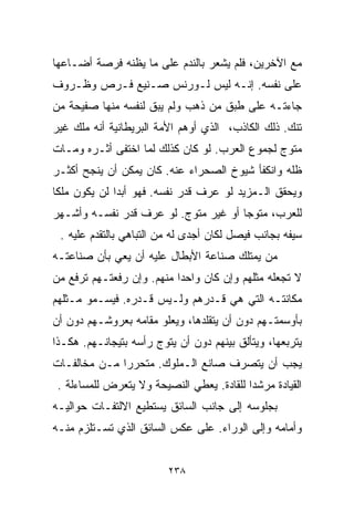 ‫ﻤﻊ ﺍﻵﺨﺭﻴﻥ، ﻓﻠﻡ ﻴﺸﻌﺭ ﺒﺎﻟﻨﺩﻡ ﻋﻠﻰ ﻤﺎ ﻴﻅﻨﻪ ﻓﺭﺼﺔ ﺃﻀـﺎﻋﻬﺎ‬
‫ﻋﻠﻰ ﻨﻔﺴﻪ. ﺇﻨـﻪ ﻟﻴﺱ ﻟـﻭﺭﻨﺱ ﺼـﻨﻴﻊ ﻓـﺭﺹ ﻭﻅـﺭﻭﻑ‬
‫ﺠﺎﺀﺘـﻪ ﻋﻠﻰ ﻁﺒﻕ ﻤﻥ ﺫﻫﺏ ﻭﻟﻡ ﻴﺒﻕ ﻟﻨﻔﺴﻪ ﻤﻨﻬﺎ ﺼﻔﻴﺤﺔ ﻤﻥ‬
‫ﺘﻨﻙ. ﺫﻟﻙ ﺍﻟﻜﺎﺫﺏ، ﺍﻟﺫﻱ ﺃﻭﻫﻡ ﺍﻷﻤﺔ ﺍﻟﺒﺭﻴﻁﺎﻨﻴﺔ ﺃﻨﻪ ﻤﻠﻙ ﻏﻴﺭ‬
‫ﻤﺘﻭﺝ ﻟﺠﻤﻭﻉ ﺍﻟﻌﺭﺏ. ﻟﻭ ﻜﺎﻥ ﻜﺫﻟﻙ ﻟﻤﺎ ﺍﺨﺘﻔﻰ ﺃﺜـﺭﻩ ﻭﻤـﺎﺕ‬
‫ﻅﻠﻪ ﻭﺍﻨﻜﻔﺄ ﺸﻴﻭﺥ ﺍﻟﺼﺤﺭﺍﺀ ﻋﻨﻪ. ﻜﺎﻥ ﻴﻤﻜﻥ ﺃﻥ ﻴﻨﺠﺢ ﺃﻜﺜـﺭ‬
‫ﻭﻴﺤﻘﻕ ﺍﻟـﻤﺯﻴﺩ ﻟﻭ ﻋﺭﻑ ﻗﺩﺭ ﻨﻔﺴﻪ. ﻓﻬﻭ ﺃﺒﺩﺍ ﻟﻥ ﻴﻜﻭﻥ ﻤﻠﻜﺎ‬
‫ﹰ‬            ‫ﹰ‬
‫ﻟﻠﻌﺭﺏ، ﻤﺘﻭﺠﺎ ﺃﻭ ﻏﻴﺭ ﻤﺘﻭﺝ. ﻟﻭ ﻋﺭﻑ ﻗﺩﺭ ﻨﻔﺴـﻪ ﻭﺃﺸـﻬﺭ‬
                                     ‫ﹰ‬
 ‫ﺴﻴﻔﻪ ﺒﺠﺎﻨﺏ ﻓﻴﺼل ﻟﻜﺎﻥ ﺃﺠﺩﻯ ﻟﻪ ﻤﻥ ﺍﻟﺘﺒﺎﻫﻲ ﺒﺎﻟﺘﻘﺩﻡ ﻋﻠﻴﻪ .‬
‫ﻤﻥ ﻴﻤﺘﻠﻙ ﺼﻨﺎﻋﺔ ﺍﻷﺒﻁﺎل ﻋﻠﻴﻪ ﺃﻥ ﻴﻌﻲ ﺒﺄﻥ ﺼﻨﺎﻋﺘـﻪ‬
‫ﻻ ﺘﺠﻌﻠﻪ ﻤﺜﻠﻬﻡ ﻭﺇﻥ ﻜﺎﻥ ﻭﺍﺤﺩﺍ ﻤﻨﻬﻡ. ﻭﺇﻥ ﺭﻓﻌﺘـﻬﻡ ﺘﺭﻓﻊ ﻤﻥ‬
                          ‫ﹰ‬
‫ﻤﻜﺎﻨﺘـﻪ ﺍﻟﺘﻲ ﻫﻲ ﻗـﺩﺭﻫﻡ ﻭﻟـﻴﺱ ﻗـﺩﺭﻩ. ﻓﻴﺴـﻤﻭ ﻤـﺜﻠﻬﻡ‬
‫ﺒﺄﻭﺴﻤﺘـﻬﻡ ﺩﻭﻥ ﺃﻥ ﻴﺘﻘﻠﺩﻫﺎ، ﻭﻴﻌﻠﻭ ﻤﻘﺎﻤﻪ ﺒﻌﺭﻭﺸـﻬﻡ ﺩﻭﻥ ﺃﻥ‬
‫ﻴﺘﺭﺒﻌﻬﺎ، ﻭﻴﺘﺄﻟﻕ ﺒﻴﻨﻬﻡ ﺩﻭﻥ ﺃﻥ ﻴﺘﻭﺝ ﺭﺃﺴﻪ ﺒﺘﻴﺠﺎﻨـﻬﻡ. ﻫﻜـﺫﺍ‬
‫ﻴﺠﺏ ﺃﻥ ﻴﺘﺼﺭﻑ ﺼﺎﻨﻊ ﺍﻟـﻤﻠﻭﻙ. ﻤﺘﺤﺭﺭﺍ ﻤـﻥ ﻤﺨﺎﻟﻔـﺎﺕ‬
             ‫ﹰ‬
 ‫ﺍﻟﻘﻴﺎﺩﺓ ﻤﺭﺸﺩﺍ ﻟﻠﻘﺎﺩﺓ. ﻴﻌﻁﻲ ﺍﻟﻨﺼﻴﺤﺔ ﻭﻻ ﻴﺘﻌﺭﺽ ﻟﻠﻤﺴﺎﺀﻟﺔ .‬
                                          ‫ﹰ‬
‫ﺒﺠﻠﻭﺴﻪ ﺇﻟﻰ ﺠﺎﻨﺏ ﺍﻟﺴﺎﺌﻕ ﻴﺴﺘﻁﻴﻊ ﺍﻻﻟﺘﻔـﺎﺕ ﺤﻭﺍﻟﻴـﻪ‬
‫ﻭﺃﻤﺎﻤﻪ ﻭﺇﻟﻰ ﺍﻟﻭﺭﺍﺀ. ﻋﻠﻰ ﻋﻜﺱ ﺍﻟﺴﺎﺌﻕ ﺍﻟﺫﻱ ﺘﺴـﺘﻠﺯﻡ ﻤﻨـﻪ‬


                         ‫٨٣٢‬
 