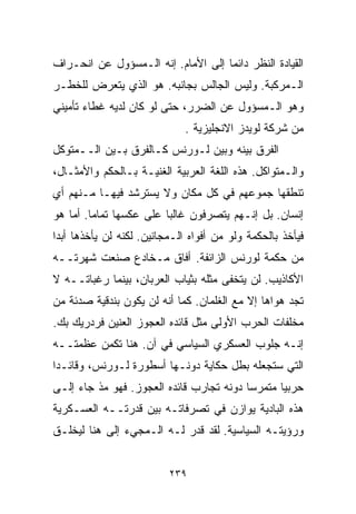 ‫ﺍﻟﻘﻴﺎﺩﺓ ﺍﻟﻨﻅﺭ ﺩﺍﺌﻤﺎ ﺇﻟﻰ ﺍﻷﻤﺎﻡ. ﺇﻨﻪ ﺍﻟـﻤﺴﺅﻭل ﻋﻥ ﺍﻨﺤـﺭﺍﻑ‬
                                   ‫ﹰ‬
‫ﺍﻟـﻤﺭﻜﺒﺔ. ﻭﻟﻴﺱ ﺍﻟﺠﺎﻟﺱ ﺒﺠﺎﻨﺒﻪ. ﻫﻭ ﺍﻟﺫﻱ ﻴﺘﻌﺭﺽ ﻟﻠﺨﻁـﺭ‬
‫ﻭﻫﻭ ﺍﻟـﻤﺴﺅﻭل ﻋﻥ ﺍﻟﻀﺭﺭ، ﺤﺘﻰ ﻟﻭ ﻜﺎﻥ ﻟﺩﻴﻪ ﻏﻁﺎﺀ ﺘﺄﻤﻴﻨﻲ‬
                              ‫ﻤﻥ ﺸﺭﻜﺔ ﻟﻭﻴﺩﺯ ﺍﻻﻨﺠﻠﻴﺯﻴﺔ .‬
‫ﺍﻟﻔﺭﻕ ﺒﻴﻨﻪ ﻭﺒﻴﻥ ﻟـﻭﺭﻨﺱ ﻜـﺎﻟﻔﺭﻕ ﺒـﻴﻥ ﺍﻟــﻤﺘﻭﻜل‬
‫ﻭﺍﻟـﻤﺘﻭﺍﻜل. ﻫﺫﻩ ﺍﻟﻠﻐﺔ ﺍﻟﻌﺭﺒﻴﺔ ﺍﻟﻐﻨﻴـﺔ ﺒـﺎﻟﺤﻜﻡ ﻭﺍﻷﻤﺜـﺎل،‬
‫ﺘﻨﻁﻘﻬﺎ ﺠﻤﻭﻋﻬﻡ ﻓﻲ ﻜل ﻤﻜﺎﻥ ﻭﻻ ﻴﺴﺘﺭﺸﺩ ﻓﻴﻬـﺎ ﻤـﻨﻬﻡ ﺃﻱ‬
‫ﺇﻨﺴﺎﻥ. ﺒل ﺇﻨـﻬﻡ ﻴﺘﺼﺭﻓﻭﻥ ﻏﺎﻟﺒﺎ ﻋﻠﻰ ﻋﻜﺴﻬﺎ ﺘﻤﺎﻤﺎ. ﺃﻤﺎ ﻫﻭ‬
        ‫ﹰ‬               ‫ﹰ‬
‫ﻓﻴﺄﺨﺫ ﺒﺎﻟﺤﻜﻤﺔ ﻭﻟﻭ ﻤﻥ ﺃﻓﻭﺍﻩ ﺍﻟـﻤﺠﺎﻨﻴﻥ. ﻟﻜﻨﻪ ﻟﻥ ﻴﺄﺨﺫﻫﺎ ﺃﺒﺩﺍ‬
‫ﹰ‬
‫ﻤﻥ ﺤﻜﻤﺔ ﻟﻭﺭﻨﺱ ﺍﻟﺯﺍﺌﻔﺔ. ﺃ ﹼﺎﻕ ﻤـﺨﺎﺩﻉ ﺼﻨﻌﺕ ﺸﻬﺭﺘــﻪ‬
                      ‫ﻓ‬
‫ﺍﻷﻜﺎﺫﻴﺏ. ﻟﻥ ﻴﺘﺨﻔﻰ ﻤﺜﻠﻪ ﺒﺜﻴﺎﺏ ﺍﻟﻌﺭﺒﺎﻥ، ﺒﻴﻨﻤﺎ ﺭﻏﺒﺎﺘــﻪ ﻻ‬
‫ﺘﺠﺩ ﻫﻭﺍﻫﺎ ﺇﻻ ﻤﻊ ﺍﻟﻐﻠﻤﺎﻥ. ﻜﻤﺎ ﺃﻨﻪ ﻟﻥ ﻴﻜﻭﻥ ﺒﻨﺩﻗﻴﺔ ﺼﺩﺌﺔ ﻤﻥ‬
‫ﻤﺨﻠﻔﺎﺕ ﺍﻟﺤﺭﺏ ﺍﻷﻭﻟﻰ ﻤﺜل ﻗﺎﺌﺩﻩ ﺍﻟﻌﺠﻭﺯ ﺍﻟﻌﻨﻴﻥ ﻓﺭﺩﺭﻴﻙ ﺒﻙ.‬
‫ﺇﻨـﻪ ﺠﻠﻭﺏ ﺍﻟﻌﺴﻜﺭﻱ ﺍﻟﺴﻴﺎﺴﻲ ﻓﻲ ﺁﻥ. ﻫﻨﺎ ﺘﻜﻤﻥ ﻋﻅﻤﺘــﻪ‬
‫ﺍﻟﺘﻲ ﺴﺘﺠﻌﻠﻪ ﺒﻁل ﺤﻜﺎﻴﺔ ﺩﻭﻨـﻬﺎ ﺃﺴﻁﻭﺭﺓ ﻟـﻭﺭﻨﺱ، ﻭﻗﺎﺌـﺩﺍ‬
‫ﹰ‬
‫ﺤﺭﺒﻴﺎ ﻤﺘﻤﺭﺴﺎ ﺩﻭﻨﻪ ﺘﺠﺎﺭﺏ ﻗﺎﺌﺩﻩ ﺍﻟﻌﺠﻭﺯ. ﻓﻬﻭ ﻤﺫ ﺠﺎﺀ ﺇﻟـﻰ‬
                                         ‫ﹰ‬      ‫ﹰ‬
‫ﻫﺫﻩ ﺍﻟﺒﺎﺩﻴﺔ ﻴﻭﺍﺯﻥ ﻓﻲ ﺘﺼﺭﻓﺎﺘـﻪ ﺒﻴﻥ ﻗﺩﺭﺘــﻪ ﺍﻟﻌﺴـﻜﺭﻴﺔ‬
‫ﻭﺭﺅﻴﺘـﻪ ﺍﻟﺴﻴﺎﺴﻴﺔ. ﻟﻘﺩ ﻗﺩﺭ ﻟـﻪ ﺍﻟـﻤﺠﻲﺀ ﺇﻟﻰ ﻫﻨﺎ ﻟﻴﺨﻠـﻕ‬


                          ‫٩٣٢‬
 