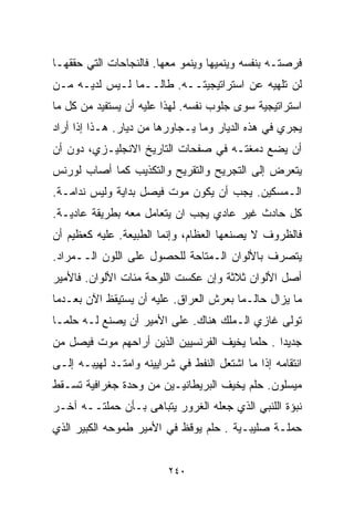 ‫ﻓﺭﺼﺘـﻪ ﺒﻨﻔﺴﻪ ﻭﻴﻨﻤﻴﻬﺎ ﻭﻴﻨﻤﻭ ﻤﻌﻬﺎ. ﻓﺎﻟﻨﺠﺎﺤﺎﺕ ﺍﻟﺘﻲ ﺤﻘﻘﻬـﺎ‬
‫ﻟﻥ ﺘﻠﻬﻴﻪ ﻋﻥ ﺍﺴﺘﺭﺍﺘﻴﺠﻴﺘــﻪ. ﻁﺎﻟــﻤﺎ ﻟـﻴﺱ ﻟﺩﻴـﻪ ﻤـﻥ‬
‫ﺍﺴﺘﺭﺍﺘﻴﺠﻴﺔ ﺴﻭﻯ ﺠﻠﻭﺏ ﻨﻔﺴﻪ. ﻟﻬﺫﺍ ﻋﻠﻴﻪ ﺃﻥ ﻴﺴﺘﻔﻴﺩ ﻤﻥ ﻜل ﻤﺎ‬
‫ﻴﺠﺭﻱ ﻓﻲ ﻫﺫﻩ ﺍﻟﺩﻴﺎﺭ ﻭﻤﺎ ﻴـﺠﺎﻭﺭﻫﺎ ﻤﻥ ﺩﻴﺎﺭ. ﻫـﺫﺍ ﺇﺫﺍ ﺃﺭﺍﺩ‬
‫ﺃﻥ ﻴﻀﻊ ﺩﻤﻐﺘـﻪ ﻓﻲ ﺼﻔﺤﺎﺕ ﺍﻟﺘﺎﺭﻴﺦ ﺍﻻﻨﺠﻠﻴـﺯﻱ، ﺩﻭﻥ ﺃﻥ‬
‫ﻴﺘﻌﺭﺽ ﺇﻟﻰ ﺍﻟﺘﺠﺭﻴﺢ ﻭﺍﻟﺘﻘﺭﻴﺢ ﻭﺍﻟﺘﻜﺫﻴﺏ ﻜﻤﺎ ﺃﺼﺎﺏ ﻟﻭﺭﻨﺱ‬
‫ﺍﻟـﻤﺴﻜﻴﻥ. ﻴﺠﺏ ﺃﻥ ﻴﻜﻭﻥ ﻤﻭﺕ ﻓﻴﺼل ﺒﺩﺍﻴﺔ ﻭﻟﻴﺱ ﻨﺩﺍﻤـﺔ.‬
‫ﻜل ﺤﺎﺩﺙ ﻏﻴﺭ ﻋﺎﺩﻱ ﻴﺠﺏ ﺍﻥ ﻴﺘﻌﺎﻤل ﻤﻌﻪ ﺒﻁﺭﻴﻘﺔ ﻋﺎﺩﻴـﺔ.‬
‫ﻓﺎﻟﻅﺭﻭﻑ ﻻ ﻴﺼﻨﻌﻬﺎ ﺍﻟﻌﻅﺎﻡ، ﻭﺇﻨﻤﺎ ﺍﻟﻁﺒﻴﻌﺔ. ﻋﻠﻴﻪ ﻜﻌﻅﻴﻡ ﺃﻥ‬
‫ﻴﺘﺼﺭﻑ ﺒﺎﻷﻟﻭﺍﻥ ﺍﻟـﻤﺘﺎﺤﺔ ﻟﻠﺤﺼﻭل ﻋﻠﻰ ﺍﻟﻠﻭﻥ ﺍﻟــﻤﺭﺍﺩ.‬
‫ﺃﺼل ﺍﻷﻟﻭﺍﻥ ﺜﻼﺜﺔ ﻭﺇﻥ ﻋﻜﺴﺕ ﺍﻟﻠﻭﺤﺔ ﻤﺌﺎﺕ ﺍﻷﻟﻭﺍﻥ. ﻓﺎﻷﻤﻴﺭ‬
‫ﻤﺎ ﻴﺯﺍل ﺤﺎﻟـﻤﺎ ﺒﻌﺭﺵ ﺍﻟﻌﺭﺍﻕ. ﻋﻠﻴﻪ ﺃﻥ ﻴﺴﺘﻴﻘﻅ ﺍﻵﻥ ﺒﻌـﺩﻤﺎ‬
                                       ‫ﹰ‬
‫ﺘﻭﻟﻰ ﻏﺎﺯﻱ ﺍﻟـﻤﻠﻙ ﻫﻨﺎﻙ. ﻋﻠﻰ ﺍﻷﻤﻴﺭ ﺃﻥ ﻴﺼﻨﻊ ﻟـﻪ ﺤﻠﻤـﺎ‬
‫ﹰ‬
‫ﺠﺩﻴﺩﺍ . ﺤﻠﻤﺎ ﻴﺨﻴﻑ ﺍﻟﻔﺭﻨﺴﻴﻴﻥ ﺍﻟﺫﻴﻥ ﺃﺭﺍﺤﻬﻡ ﻤﻭﺕ ﻓﻴﺼل ﻤﻥ‬
                                        ‫ﹰ‬      ‫ﹰ‬
‫ﺍﻨﺘﻘﺎﻤﻪ ﺇﺫﺍ ﻤﺎ ﺍﺸﺘﻌل ﺍﻟﻨﻔﻁ ﻓﻲ ﺸﺭﺍﻴﻴﻨﻪ ﻭﺍﻤﺘـﺩ ﻟﻬﻴﺒـﻪ ﺇﻟـﻰ‬
‫ﻤﻴﺴﻠﻭﻥ. ﺤﻠﻡ ﻴﺨﻴﻑ ﺍﻟﺒﺭﻴﻁﺎﻨﻴـﻴﻥ ﻤﻥ ﻭﺤﺩﺓ ﺠﻐﺭﺍﻓﻴﺔ ﺘﺴـﻘﻁ‬
‫ﻨﺒﺅﺓ ﺍﻟﻠﻨﺒﻲ ﺍﻟﺫﻱ ﺠﻌﻠﻪ ﺍﻟﻐﺭﻭﺭ ﻴﺘﺒﺎﻫﻰ ﺒـﺄﻥ ﺤﻤﻠﺘــﻪ ﺁﺨـﺭ‬
‫ﺤﻤﻠـﺔ ﺼﻠﻴﺒـﻴﺔ . ﺤﻠﻡ ﻴﻭﻗﻅ ﻓﻲ ﺍﻷﻤﻴﺭ ﻁﻤﻭﺤﻪ ﺍﻟﻜﺒﻴﺭ ﺍﻟﺫﻱ‬


                          ‫٠٤٢‬
 