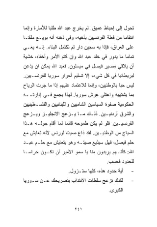 ‫ﺘﺤﻭل ﺇﻟﻰ ﺇﺤﺒﺎﻁ ﻋﻤﻴﻕ. ﻟﻡ ﻴﺨﺭﺝ ﻋﺒﺩ ﺍﷲ ﻁﻠﺒﺎ ﻟﻸﻤﺎﺭﺓ ﻭﺇﻨﻤﺎ‬
             ‫ﹰ‬
‫ﺍﻨﺘﻘﺎﻤﺎ ﻤﻥ ﻓﻌﻠﺔ ﺍﻟﻔﺭﻨﺴﻴﻴﻥ ﺒﺄﺨﻴﻪ، ﻭﻓﻲ ﺫﻫﻨﻪ ﺃﻨﻪ ﺒﻭﻴـﻊ ﻤﻠﻜـﺎ‬
‫ﹰ‬                                                 ‫ﹰ‬
‫ﻋﻠﻰ ﺍﻟﻌﺭﺍﻕ، ﻓﺈﺫﺍ ﺒﻪ ﺴﺠﻴﻥ ﺩﺍﺭ ﻟﻡ ﺘﻜﺘﻤل ﺍﻟﺒﻨﺎﺀ. ﺇﻨـﻪ ﻴﻌـﻲ‬
‫ﺘﻤﺎﻤﺎ ﻤﺎ ﻴﺩﻭﺭ ﻓﻲ ﺨﻠﺩ ﻋﺒﺩ ﺍﷲ ﻭﺇﻥ ﻜﺘﻡ ﺍﻷﻤﺭ ﻭﺃﺨﻔﺎﻩ، ﺨﺸﻴﺔ‬
                                                ‫ﹰ‬
‫ﺃﻥ ﻴﻼﻗﻲ ﻤﺼﻴﺭ ﻓﻴﺼل ﻓﻲ ﻤﻴﺴﻠﻭﻥ. ﻓﻌﺒﺩ ﺍﷲ ﻴﻤﻜﻥ ﺍﻥ ﻴﺫﻋﻥ‬
‫ﻟﺒﺭﻴﻁﺎﻨﻴﺎ ﻓﻲ ﻜل ﺸﻲﺀ، ﺇﻻ ﺘﺴﻠﻴﻡ ﺃﺤﺭﺍﺭ ﺴﻭﺭﻴﺎ ﻟﻠﻔﺭﻨﺴـﻴﻴﻥ.‬
‫ﻟﻴﺱ ﺤﺒﺎ ﺒﺎﻟﻭﻁﻨﻴﻴﻥ، ﻭﺇﻨﻤﺎ ﻟﻼﻋﺘﻤﺎﺩ ﻋﻠﻴﻬﻡ ﺇﺫﺍ ﻤﺎ ﺠﺭﺕ ﺍﻟﺭﻴﺎﺡ‬
                                                 ‫ﹰ‬
‫ﺒﻤﺎ ﻴﺸﺘﻬﻴﻪ ﻭﺍﻋﺘﻠﻰ ﻋﺭﺵ ﺴﻭﺭﻴﺎ. ﻟﻬﺫﺍ ﻴﺠﻤﻊ ﻓـﻲ ﺇﺩﺍﺭﺘــﻪ‬
‫ﺍﻟﺤﻜﻭﻤﻴﺔ ﺼﻔﻭﺓ ﺍﻟﺴﻴﺎﺴﻴﻥ ﺍﻟﺸﺎﻤﻴﻴﻥ ﻭﺍﻟﻠﺒﻨﺎﻨﻴﻴﻥ ﻭﺍﻟﻔﻠﺴـﻁﻴﻨﻴﻴﻥ‬
‫ﻭﺍﻟﺸﺭﻕ ﺃﺭﺩﻨﻴـﻴﻥ. ﺫﻟـﻙ ﻤـﺎ ﻴـﺯﻋﺞ ﺍﻻﻨﺠﻠﻴـﺯ ﻭﻴـﺯﻋﺞ‬
‫ﺍﻟﻔﺭﻨﺴﻴـﻴﻥ. ﻓﻠﻭ ﻟﻡ ﻴﻜﻥ ﻁﻤﻭﺤﻪ ﻗﺎﺌﻤﺎ ﻟﻤﺎ ﺃﻗﺎﻡ ﺤﻭﻟـﻪ ﻫـﺫﺍ‬
                    ‫ﹰ‬
‫ﺍﻟﺴﻴﺎﺝ ﻤﻥ ﺍﻟﻭﻁﻨﻴـﻴﻥ. ﻟﻘﺩ ﺫﺍﻉ ﺼﻴﺕ ﻟﻭﺭﻨﺱ ﻷﻨﻪ ﺘﻌﺎﻴﺵ ﻤﻊ‬
‫ﺤﻠﻡ ﻓﻴﺼل، ﻓﻬل ﺴﻴﺫﻴﻊ ﺼﻴﺘـﻪ ﻭﻫﻭ ﻴﺘﻌﺎﻴﺵ ﻤﻊ ﺤﻠـﻡ ﻋﺒـﺩ‬
‫ﺍﷲ: ﻜﺄﻨـﻬﻡ ﻴﺭﻴﺩﻭﻥ ﻤﻨﺎ ﻴﺎ ﺴﻤﻭ ﺍﻷﻤﻴﺭ ﺃﻥ ﻨﻜـﻭﻥ ﺤﺭﺍﺴـﺎ‬
‫ﹰ‬
                                           ‫ﻟﻠﺤﺩﻭﺩ ﻓﺤﺴﺏ.‬
                       ‫ﺃﻴﺔ ﺤﺩﻭﺩ ﻫﺫﻩ، ﻜﻠﻬﺎ ﺴﺘـﺯﻭل.‬      ‫-‬
‫ﻟﻜﻨﻙ ﺘﺯﻋﺞ ﺴﻠﻁﺎﺕ ﺍﻻﻨﺘﺩﺍﺏ ﺒﺘﺼﺭﻴﺤﻙ ﻋـﻥ ﺴـﻭﺭﻴﺎ‬             ‫-‬
                                            ‫ﺍﻟﻜﺒﺭﻯ.‬


                          ‫١٤٢‬
 