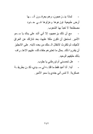 ‫ﻟﻤﺎﺫﺍ ﻴﻨـﺯﻋﺠﻭﻥ، ﻭﻫﻡ ﻴﻌﺭﻓـﻭﻥ ﺃﻨــﻬﺎ‬           ‫-‬
          ‫ﺃﺭﺽ ﻁﺒﻴﻌﻴﺔ ﺘﻭﺯﻋﻭﻫﺎ ﻭﻋﺯﻟﻭﻫﺎ ﻓـﻲ ﺤـﺩﻭﺩ‬
                            ‫ﻤﺼﻁﻨﻌﺔ ﻻ ﺘﻌﺒﺄ ﺒﻬﺎ ﺍﻟﺸﻌﻭﺏ.‬
‫ﻤﻊ ﺃﻥ ﺫﻟﻙ ﻴﺯﻋﺠﻬﻡ، ﺇﻻ ﺃﻨﻲ ﺃﺸﺩ ﻋﻠﻰ ﻴﺩﻙ ﻴﺎ ﺴـﻤﻭ‬           ‫-‬
‫ﺍﻷﻤﻴﺭ. ﺘﺴﺘﺤﻕ ﺃﻥ ﺘﻜﻭﻥ ﻤﻠﻜﺎ ﻋﻠﻴﻬﺎ، ﺒﻌﺩ ﺘﻨﺎﺯﻟﻙ ﻋﻥ ﺍﻟﻌﺭﺍﻕ‬
                            ‫ﹰ‬
‫ﻷﺨﻴﻙ، ﻟﻡ ﺘﻜﺘﺭﺙ ﻻﻨﺘﻘﺎل ﺍﻟـﻤﻠﻙ ﻤﻥ ﺒﻌﺩﻩ ﻻﺒﻨﻪ. ﻋﻠﻰ ﺍﻻﻨﺠﻠﻴﺯ‬
‫ﺃﻥ ﻴﻘﺩﺭﻭﺍ ﺫﻟﻙ. ﺒﻤﺜل ﻤﺎ ﺘﻌﺘﺒﺭﻫﻡ ﺤﻠﻔﺎﺀ ﻟﻙ، ﻋﻠﻴﻬﻡ ﺍﻻﻋﺘـﺭﺍﻑ‬
                                      ‫ﺒﺄﻨﻙ ﺤﻠﻴﻔﻬﻡ ﺍﻟﻭﺤﻴﺩ.‬
                   ‫ﻫل ﺘﺤﻤﺴﻨﻲ ﺃﻡ ﺘﻭﺭﻁﻨﻲ ﻴﺎ ﺠﻠﻭﺏ.‬        ‫-‬
‫ﺃﺒﺩﺍ. ﺃﻨﺎ ﺃﻋﻴﺩ ﻓﻘﻁ ﻤﺎ ﻗﻠﺘـﻪ ﻟﻲ ﺴـﻴﺩﻱ، ﻟﻜـﻥ ﺒﻁﺭﻴﻘـﺔ‬
                                              ‫ﹰ‬        ‫-‬
                 ‫ﻋﺴﻜﺭﻴﺔ. ﻻ ﺘﻨﺱ ﺃﻨﻲ ﺠﻨﺩﻱ ﻴﺎ ﺴﻤﻭ ﺍﻷﻤﻴﺭ.‬




                         ‫٢٤٢‬
 