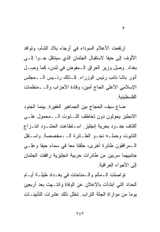 ‫٢‬


‫ﺍﺭﺘﻔﻌﺕ ﺍﻷﻋﻼﻡ ﺍﻟﺴﻭﺩﺍﺀ ﻓﻲ ﺃﺭﺠﺎﺀ ﺒﻼﺩ ﺍﻟﺸﺎﻡ، ﻭﺘﻭﺍﻓﺩ‬
‫ﺍﻷﻟﻭﻑ ﺇﻟﻰ ﺤﻴﻔﺎ ﻻﺴﺘﻘﺒﺎل ﺍﻟﺠﺜﻤﺎﻥ ﺍﻟﺫﻱ ﺴﻴﻨﺘﻘل ﺠـﻭﺍ ﺇﻟـﻰ‬
     ‫ﹰ‬
‫ﺒﻐﺩﺍﺩ. ﻭﺼل ﻭﺯﻴﺭ ﺍﻟﻌﺭﺍﻕ ﺍﻟـﻤﻔﻭﺽ ﻓﻲ ﻟﻨﺩﻥ، ﻜﻤﺎ ﻭﺼـل‬
‫ﺃﻨﻭﺭ ﺒﺎﺸﺎ ﻨﺎﺌﺏ ﺭﺌﻴﺱ ﺍﻟﻭﺯﺭﺍﺀ. ﻜـﺫﻟﻙ ﺭﺌـﻴﺱ ﺍﻟــﻤﺠﻠﺱ‬
‫ﺍﻹﺴﻼﻤﻲ ﺍﻷﻋﻠﻰ ﺍﻟﺤﺎﺝ ﺃﻤﻴﻥ، ﻭﻗﺎﺩﺓ ﺍﻷﺤﺯﺍﺏ ﻭﺍﻟــﻤﻨﻅﻤﺎﺕ‬
                                            ‫ﺍﻟﻔﻠﺴﻁﻴﻨﻴﺔ.‬
‫ﻀﺎﻉ ﺴﻴﻑ ﺍﻟﺤﺠﺎﺝ ﺒﻴﻥ ﺍﻟﺠﻤﺎﻫﻴﺭ ﺍﻟﻐﻔﻴﺭﺓ. ﺒﻴﻨﻤﺎ ﺍﻟﺠﻨﻭﺩ‬
‫ﺍﻻﻨﺠﻠﻴﺯ ﻴﺤﻭﻟﻭﻥ ﺩﻭﻥ ﺘﺨﺎﻁﻑ ﺍﻟﺘـﺎﺒﻭﺕ ﺍﻟــﻤﺤﻤﻭل ﻋﻠـﻰ‬
‫ﺃﻜﺘﺎﻑ ﺠﻨـﻭﺩ ﺒﺤﺭﻴﺔ ﺇﻨﺠﻠﻴﺯ. ﺍﺴـﺘﻁﺎﻋﺕ ﺍﻟﺤﺸـﻭﺩ ﺍﻨﺘـﺯﺍﻉ‬
‫ﺍﻟﺘﺎﺒﻭﺕ ﻭﺤﻤﻠـﻪ ﻨﺤـﻭ ﺍﻟﻁـﺎﺌﺭﺓ ﺍﻟــﻤﺨﺼﺼﺔ. ﻭﺍﺴـﺘﻘل‬
‫ﺍﻟـﻤﺭﺍﻓﻘﻭﻥ ﻁﺎﺌﺭﺓ ﺃﺨﺭﻯ، ﺤﻠﻘﺘﺎ ﻤﻌﺎ ﻓﻲ ﺴﻤﺎﺀ ﺤﻴﻔﺎ ﻭﻋﻠـﻰ‬
                   ‫ﹰ‬
‫ﺠﺎﻨﺒﻴﻬﻤﺎ ﺴﺭﺒﻴﻥ ﻤﻥ ﻁﺎﺌﺭﺍﺕ ﺤﺭﺒﻴﺔ ﺍﻨﺠﻠﻴﺯﻴﺔ ﺭﺍﻓﻘﺕ ﺍﻟﺠﺜﻤﺎﻥ‬
                                   ‫ﺇﻟﻰ ﺍﻷﺠﻭﺍﺀ ﺍﻟﻌﺭﺍﻗﻴﺔ.‬
‫ﺘﻭﺍﺼﻠﺕ ﺍﻟـﻤﺂﺘﻡ ﻭﺍﻟـﻤﻨﺎﺤﺎﺕ ﻓﻲ ﺒﻐـﺩﺍﺩ ﻁﻴﻠـﺔ ﺃﻴـﺎﻡ‬
‫ﺍﻟﺤﺩﺍﺩ ﺍﻟﺘﻲ ﺍﺒﺘﺩﺃﺕ ﺒﺎﻹﻋﻼﻥ ﻋﻥ ﺍﻟﻭﻓﺎﺓ ﻭﺍﻨﺘـﻬﺕ ﺒﻌﺩ ﺃﺭﺒﻌﻴﻥ‬
‫ﻴﻭﻤﺎ ﻤﻥ ﻤﻭﺍﺭﺍﺓ ﺍﻟﺠﺜﺔ ﺍﻟﺘﺭﺍﺏ. ﺘﺨﻠل ﺫﻟﻙ ﻋﺸﺭﺍﺕ ﺍﻟﺘﺄﺒﻴﻨـﺎﺕ‬
                                                  ‫ﹰ‬


                         ‫٣٤٢‬
 