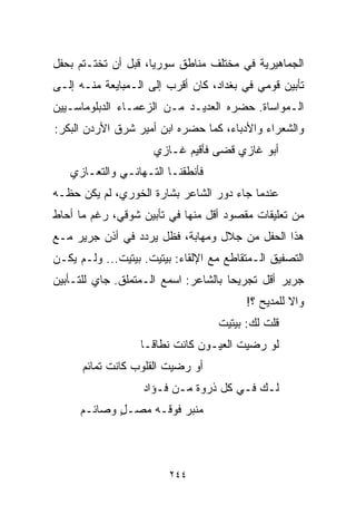 ‫ﺍﻟﺠﻤﺎﻫﻴﺭﻴﺔ ﻓﻲ ﻤﺨﺘﻠﻑ ﻤﻨﺎﻁﻕ ﺴﻭﺭﻴﺎ، ﻗﺒل ﺃﻥ ﺘﺨﺘـﺘﻡ ﺒﺤﻔل‬
‫ﺘﺄﺒﻴﻥ ﻗﻭﻤﻲ ﻓﻲ ﺒﻐﺩﺍﺩ، ﻜﺎﻥ ﺃﻗﺭﺏ ﺇﻟﻰ ﺍﻟـﻤﺒﺎﻴﻌﺔ ﻤﻨـﻪ ﺇﻟـﻰ‬
‫ﺍﻟـﻤﻭﺍﺴﺎﺓ. ﺤﻀﺭﻩ ﺍﻟﻌﺩﻴـﺩ ﻤـﻥ ﺍﻟﺯﻋﻤـﺎﺀ ﺍﻟﺩﺒﻠﻭﻤﺎﺴـﻴﻴﻥ‬
‫ﻭﺍﻟﺸﻌﺭﺍﺀ ﻭﺍﻷﺩﺒﺎﺀ، ﻜﻤﺎ ﺤﻀﺭﻩ ﺍﺒﻥ ﺃﻤﻴﺭ ﺸﺭﻕ ﺍﻷﺭﺩﻥ ﺍﻟﺒﻜﺭ:‬
                     ‫ﺃﺒﻭ ﻏﺎﺯﻱ ﻗﻀﻰ ﻓﺄﻗﻴﻡ ﻏـﺎﺯﻱ‬
   ‫ﻓﺄﻨﻁﻘﻨـﺎ ﺍﻟﺘـﻬﺎﻨـﻲ ﻭﺍﻟﺘﻌـﺎﺯﻱ‬
‫ﻋﻨﺩﻤﺎ ﺠﺎﺀ ﺩﻭﺭ ﺍﻟﺸﺎﻋﺭ ﺒﺸﺎﺭﺓ ﺍﻟﺨﻭﺭﻱ، ﻟﻡ ﻴﻜﻥ ﺤﻅـﻪ‬
‫ﻤﻥ ﺘﻌﻠﻴﻘﺎﺕ ﻤﻘﺼﻭﺩ ﺃﻗل ﻤﻨﻬﺎ ﻓﻲ ﺘﺄﺒﻴﻥ ﺸﻭﻗﻲ، ﺭﻏﻡ ﻤﺎ ﺃﺤﺎﻁ‬
‫ﻫﺫﺍ ﺍﻟﺤﻔل ﻤﻥ ﺠﻼل ﻭﻤﻬﺎﺒﺔ، ﻓﻅل ﻴﺭﺩﺩ ﻓﻲ ﺃﺫﻥ ﺠﺭﻴﺭ ﻤـﻊ‬
‫ﺍﻟﺘﺼﻔﻴﻕ ﺍﻟـﻤﺘﻘﺎﻁﻊ ﻤﻊ ﺍﻹﻟﻘﺎﺀ: ﺒﻴﺘﻴﺕ. ﺒﻴﺘﻴﺕ... ﻭﻟـﻡ ﻴﻜـﻥ‬
‫ﺠﺭﻴﺭ ﺃﻗل ﺘﺠﺭﻴﺤﺎ ﺒﺎﻟﺸﺎﻋﺭ: ﺍﺴﻤﻊ ﺍﻟـﻤﺘﻤﻠﻕ. ﺠﺎﻱ ﻟﻠﺘـﺄﺒﻴﻥ‬
                                     ‫ﹰ‬
                                         ‫ﻭﺍﻻ ﻟﻠﻤﺩﻴﺢ ؟!‬
                                   ‫ﻗﻠﺕ ﻟﻙ: ﺒﻴﺘﻴﺕ‬
                  ‫ﻟﻭ ﺭﻀﻴﺕ ﺍﻟﻌﻴـﻭﻥ ﻜﺎﻨﺕ ﻨﻁﺎﻗـﺎ‬
                  ‫ﹰ‬
      ‫ﺃﻭ ﺭﻀﻴﺕ ﺍﻟﻘﻠﻭﺏ ﻜﺎﻨﺕ ﺘﻤﺎﺌﻡ‬
                   ‫ﻟـﻙ ﻓـﻲ ﻜل ﺫﺭﻭﺓ ﻤـﻥ ﻓـﺅﺍﺩ‬
     ‫ﻤﻨﺒﺭ ﻓﻭﻗـﻪ ﻤﺼـل ﻭﺼﺎﺌـﻡ‬
            ‫ٍ‬



                         ‫٤٤٢‬
 