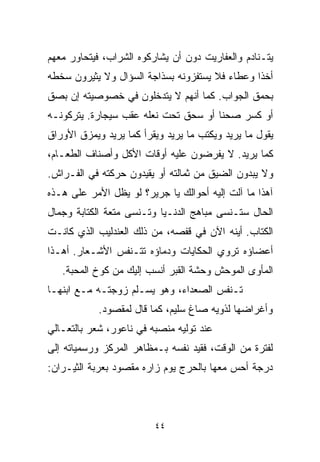 ‫ﻴﺘـﻨﺎﺩﻡ ﻭﺍﻟﻌﻔﺎﺭﻴﺕ ﺩﻭﻥ ﺃﻥ ﻴﺸﺎﺭﻜﻭﻩ ﺍﻟﺸﺭﺍﺏ، ﻓﻴﺘﺤﺎﻭﺭ ﻤﻌﻬﻡ‬
‫ﺃﺨﺫﺍ ﻭﻋﻁﺎﺀ ﻓﻼ ﻴﺴﺘﻔﺯﻭﻨﻪ ﺒﺴﺫﺍﺠﺔ ﺍﻟﺴﺅﺍل ﻭﻻ ﻴﺜﻴﺭﻭﻥ ﺴﺨﻁﻪ‬
                                               ‫ﹰ‬
‫ﺒﺤﻤﻕ ﺍﻟﺠﻭﺍﺏ. ﻜﻤﺎ ﺃﻨﻬﻡ ﻻ ﻴﺘﺩﺨﻠﻭﻥ ﻓﻲ ﺨﺼﻭﺼﻴﺘﻪ ﺇﻥ ﺒﺼﻕ‬
‫ﺃﻭ ﻜﺴﺭ ﺼﺤﻨﺎ ﺃﻭ ﺴﺤﻕ ﺘﺤﺕ ﻨﻌﻠﻪ ﻋﻘﺏ ﺴﻴﺠﺎﺭﺓ. ﻴﺘﺭﻜﻭﻨـﻪ‬
                                     ‫ﹰ‬
‫ﻴﻘﻭل ﻤﺎ ﻴﺭﻴﺩ ﻭﻴﻜﺘﺏ ﻤﺎ ﻴﺭﻴﺩ ﻭﻴﻘﺭﺃ ﻜﻤﺎ ﻴﺭﻴﺩ ﻭﻴﻤﺯﻕ ﺍﻷﻭﺭﺍﻕ‬
‫ﻜﻤﺎ ﻴﺭﻴﺩ. ﻻ ﻴﻔﺭﻀﻭﻥ ﻋﻠﻴﻪ ﺃﻭﻗﺎﺕ ﺍﻷﻜل ﻭﺃﺼﻨﺎﻑ ﺍﻟﻁﻌـﺎﻡ،‬
‫ﻭﻻ ﻴﺒﺩﻭﻥ ﺍﻟﻀﻴﻕ ﻤﻥ ﺜﻤﺎﻟﺘﻪ ﺃﻭ ﻴﻘﻴﺩﻭﻥ ﺤﺭﻜﺘﻪ ﻓﻲ ﺍﻟﻔـﺭﺍﺵ.‬
‫ﺁﻫﺫﺍ ﻤﺎ ﺁﻟﺕ ﺇﻟﻴﻪ ﺃﺤﻭﺍﻟﻙ ﻴﺎ ﺠﺭﻴﺭ؟ ﻟﻭ ﻴﻅل ﺍﻷﻤﺭ ﻋﻠﻰ ﻫـﺫﻩ‬
‫ﺍﻟﺤﺎل ﺴﺘـﻨﺴﻰ ﻤﺒﺎﻫﺞ ﺍﻟﺩﻨـﻴﺎ ﻭﺘـﻨﺴﻰ ﻤﺘﻌﺔ ﺍﻟﻜﺘﺎﺒﺔ ﻭﺠﻤﺎل‬
‫ﺍﻟﻜﺘﺎﺏ. ﺃﻴﻨﻪ ﺍﻵﻥ ﻓﻲ ﻗﻔﺼﻪ، ﻤﻥ ﺫﻟﻙ ﺍﻟﻌﻨﺩﻟﻴﺏ ﺍﻟﺫﻱ ﻜﺎﻨـﺕ‬
‫ﺃﻋﻀﺎﺅﻩ ﺘﺭﻭﻱ ﺍﻟﺤﻜﺎﻴﺎﺕ ﻭﺩﻤﺎﺅﻩ ﺘﺘـﻨﻔﺱ ﺍﻷﺸـﻌﺎﺭ. ﺃﻫـﺫﺍ‬
   ‫ﺍﻟﻤﺄﻭﻯ ﺍﻟﻤﻭﺤﺵ ﻭﺤﺸﺔ ﺍﻟﻘﺒﺭ ﺃﻨﺴﺏ ﺇﻟﻴﻙ ﻤﻥ ﻜﻭﺥ ﺍﻟﻤﺤﺒﺔ.‬
‫ﺘـﻨﻔﺱ ﺍﻟﺼﻌﺩﺍﺀ، ﻭﻫﻭ ﻴﺴـﻠﻡ ﺯﻭﺠﺘـﻪ ﻤـﻊ ﺍﺒﻨﻬـﺎ‬
            ‫ﻭﺃﻏﺭﺍﻀﻬﺎ ﻟﺫﻭﻴﻪ ﺼﺎﻍ ﺴﻠﻴﻡ، ﻜﻤﺎ ﻗﺎل ﻟﻤﻘﺼﻭﺩ.‬
‫ﻋﻨﺩ ﺘﻭﻟﻴﻪ ﻤﻨﺼﺒﻪ ﻓﻲ ﻨﺎﻋﻭﺭ، ﺸﻌﺭ ﺒﺎﻟﺘﻌـﺎﻟﻲ‬
‫ﻟﻔﺘﺭﺓ ﻤﻥ ﺍﻟﻭﻗﺕ، ﻓﻘ ‪‬ﺩ ﻨﻔﺴﻪ ﺒـﻤﻅﺎﻫﺭ ﺍﻟﻤﺭﻜﺯ ﻭﺭﺴﻤﻴﺎﺘﻪ ﺇﻟﻰ‬
                                  ‫ﻴ‬
‫ﺩﺭﺠﺔ ﺃﺤﺱ ﻤﻌﻬﺎ ﺒﺎﻟﺤﺭﺝ ﻴﻭﻡ ﺯﺍﺭﻩ ﻤﻘﺼﻭﺩ ﺒﻌﺭﺒﺔ ﺍﻟﺜﻴـﺭﺍﻥ:‬



                         ‫٤٤‬
 