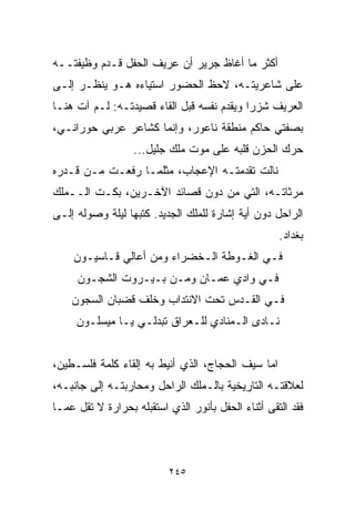 ‫ﺃﻜﺜﺭ ﻤﺎ ﺃﻏﺎﻅ ﺠﺭﻴﺭ ﺃﻥ ﻋﺭﻴﻑ ﺍﻟﺤﻔل ﻗـﺩﻡ ﻭﻅﻴﻔﺘــﻪ‬
‫ﻋﻠﻰ ﺸﺎﻋﺭﻴﺘـﻪ، ﻻﺤﻅ ﺍﻟﺤﻀﻭﺭ ﺍﺴﺘﻴﺎﺀﻩ ﻫـﻭ ﻴﻨﻅـﺭ ﺇﻟـﻰ‬
‫ﺍﻟﻌﺭﻴﻑ ﺸﺯﺭﺍ ﻭﻴﻘﺩﻡ ﻨﻔﺴﻪ ﻗﺒل ﺍﻟﻘﺎﺀ ﻗﺼﻴﺩﺘـﻪ: ﻟـﻡ ﺁﺕ ﻫﻨـﺎ‬
                                          ‫ﹰ‬
‫ﺒﺼﻔﺘﻲ ﺤﺎﻜﻡ ﻤﻨﻁﻘﺔ ﻨﺎﻋﻭﺭ، ﻭﺇﻨﻤﺎ ﻜﺸﺎﻋﺭ ﻋﺭﺒﻲ ﺤﻭﺭﺍﻨـﻲ،‬
                  ‫ﺤﺭﻙ ﺍﻟﺤﺯﻥ ﻗﻠﺒﻪ ﻋﻠﻰ ﻤﻭﺕ ﻤﻠﻙ ﺠﻠﻴل...‬
‫ﻨﺎﻟﺕ ﺘﻘﺩﻤﺘـﻪ ﺍﻹﻋﺠﺎﺏ، ﻤﺜﻠﻤـﺎ ﺭﻓﻌـﺕ ﻤـﻥ ﻗـﺩﺭﻩ‬
‫ﻤﺭﺜﺎﺘـﻪ، ﺍﻟﺘﻲ ﻤﻥ ﺩﻭﻥ ﻗﺼﺎﺌﺩ ﺍﻵﺨـﺭﻴﻥ، ﺒﻜـﺕ ﺍﻟــﻤﻠﻙ‬
‫ﺍﻟﺭﺍﺤل ﺩﻭﻥ ﺃﻴﺔ ﺇﺸﺎﺭﺓ ﻟﻠﻤﻠﻙ ﺍﻟﺠﺩﻴﺩ. ﻜﺘﺒﻬﺎ ﻟﻴﻠﺔ ﻭﺼﻭﻟﻪ ﺇﻟـﻰ‬
                                                    ‫ﺒﻐﺩﺍﺩ.‬
    ‫ﻓـﻲ ﺍﻟﻐـﻭﻁﺔ ﺍﻟـﺨﻀﺭﺍﺀ ﻭﻤﻥ ﺃﻋﺎﻟﻲ ﻗـﺎﺴﻴـﻭﻥ‬
     ‫ﻓـﻲ ﻭﺍﺩﻱ ﻋﻤـﺎﻥ ﻭﻤـﻥ ﺒـﻴـﺭﻭﺕ ﺍﻟﺸﺠـﻭﻥ‬
    ‫ﻓـﻲ ﺍﻟﻘـﺩﺱ ﺘﺤﺕ ﺍﻻﻨﺘﺩﺍﺏ ﻭﺨﻠﻑ ﻗﻀﺒﺎﻥ ﺍﻟﺴﺠﻭﻥ‬
     ‫ﻨـﺎﺩﻯ ﺍﻟـﻤﻨﺎﺩﻱ ﻟﻠـﻌﺭﺍﻕ ﺘﺒﺩﻟـﻲ ﻴـﺎ ﻤﻴﺴﻠـﻭﻥ‬


‫ﺍﻤﺎ ﺴﻴﻑ ﺍﻟﺤﺠﺎﺝ، ﺍﻟﺫﻱ ﺃﻨﻴﻁ ﺒﻪ ﺇﻟﻘﺎﺀ ﻜﻠﻤﺔ ﻓﻠﺴـﻁﻴﻥ،‬
‫ﻟﻌﻼﻗﺘـﻪ ﺍﻟﺘﺎﺭﻴﺨﻴﺔ ﺒﺎﻟـﻤﻠﻙ ﺍﻟﺭﺍﺤل ﻭﻤﺤﺎﺭﺒﺘـﻪ ﺇﻟﻰ ﺠﺎﻨﺒـﻪ،‬
‫ﻓﻘﺩ ﺍﻟﺘﻘﻰ ﺃﺜﻨﺎﺀ ﺍﻟﺤﻔل ﺒﺄﻨﻭﺭ ﺍﻟﺫﻱ ﺍﺴﺘﻘﺒﻠﻪ ﺒﺤﺭﺍﺭﺓ ﻻ ﺘﻘل ﻋﻤـﺎ‬



                          ‫٥٤٢‬
 