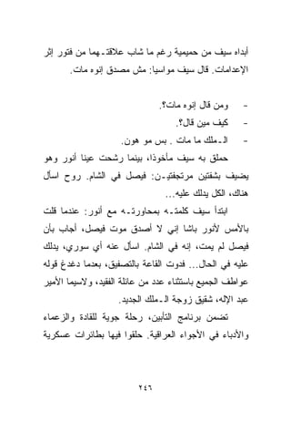 ‫ﺃﺒﺩﺍﻩ ﺴﻴﻑ ﻤﻥ ﺤﻤﻴﻤﻴﺔ ﺭﻏﻡ ﻤﺎ ﺸﺎﺏ ﻋﻼﻗﺘـﻬﻤﺎ ﻤﻥ ﻓﺘﻭﺭ ﺇﺜﺭ‬
       ‫ﺍﻹﻋﺩﺍﻤﺎﺕ. ﻗﺎل ﺴﻴﻑ ﻤﻭﺍﺴﻴﺎ: ﻤﺵ ﻤﺼﺩﻕ ﺇﻨﻭﻩ ﻤﺎﺕ.‬
                          ‫ﹰ‬


                               ‫ﻭﻤﻥ ﻗﺎل ﺇﻨﻭﻩ ﻤﺎﺕ؟.‬    ‫-‬
                                   ‫ﻜﻴﻑ ﻤﻴﻥ ﻗﺎل؟.‬     ‫-‬
                    ‫ﺍﻟـﻤﻠﻙ ﻤﺎ ﻤﺎﺕ . ﺒﺱ ﻤﻭ ﻫﻭﻥ.‬       ‫-‬
‫ﺤﻤﻠﻕ ﺒﻪ ﺴﻴﻑ ﻤﺄﺨﻭﺫﹰ، ﺒﻴﻨﻤﺎ ﺭﺸﺤﺕ ﻋﻴﻨﺎ ﺃﻨﻭﺭ ﻭﻫﻭ‬
                          ‫ﺍ‬
‫ﻴﻀﻴﻑ ﺒﺸﻔﺘﻴﻥ ﻤﺭﺘﺠﻔﺘﻴـﻥ: ﻓﻴﺼل ﻓﻲ ﺍﻟﺸﺎﻡ. ﺭﻭﺡ ﺍﺴﺄل‬
                                ‫ﻫﻨﺎﻙ، ﺍﻟﻜل ﻴﺩﻟﻙ ﻋﻠﻴﻪ...‬
‫ﺍﺒﺘﺩﺃ ﺴﻴﻑ ﻜﻠﻤﺘـﻪ ﺒﻤﺤﺎﻭﺭﺘـﻪ ﻤﻊ ﺃﻨﻭﺭ: ﻋﻨﺩﻤﺎ ﻗﻠﺕ‬
‫ﺒﺎﻷﻤﺱ ﻷﻨﻭﺭ ﺒﺎﺸﺎ ﺇﻨﻲ ﻻ ﺃﺼﺩﻕ ﻤﻭﺕ ﻓﻴﺼل، ﺃﺠﺎﺏ ﺒﺄﻥ‬
‫ﻓﻴﺼل ﻟﻡ ﻴﻤﺕ، ﺇﻨﻪ ﻓﻲ ﺍﻟﺸﺎﻡ. ﺍﺴﺄل ﻋﻨﻪ ﺃﻱ ﺴﻭﺭﻱ، ﻴﺩﻟﻙ‬
‫ﻋﻠﻴﻪ ﻓﻲ ﺍﻟﺤﺎل... ﻓﺩﻭﺕ ﺍﻟﻘﺎﻋﺔ ﺒﺎﻟﺘﺼﻔﻴﻕ، ﺒﻌﺩﻤﺎ ﺩﻏﺩﻍ ﻗﻭﻟﻪ‬
‫ﻋﻭﺍﻁﻑ ﺍﻟﺠﻤﻴﻊ ﺒﺎﺴﺘﺜﻨﺎﺀ ﻋﺩﺩ ﻤﻥ ﻋﺎﺌﻠﺔ ﺍﻟﻔﻘﻴﺩ، ﻭﻻﺴﻴﻤﺎ ﺍﻷﻤﻴﺭ‬
                    ‫ﻋﺒﺩ ﺍﻹﻟﻪ، ﺸﻘﻴﻕ ﺯﻭﺠﺔ ﺍﻟـﻤﻠﻙ ﺍﻟﺠﺩﻴﺩ.‬
‫ﺘﻀﻤﻥ ﺒﺭﻨﺎﻤﺞ ﺍﻟﺘﺄﺒﻴﻥ، ﺭﺤﻠﺔ ﺠﻭﻴﺔ ﻟﻠﻘﺎﺩﺓ ﻭﺍﻟﺯﻋﻤﺎﺀ‬
‫ﻭﺍﻷﺩﺒﺎﺀ ﻓﻲ ﺍﻷﺠﻭﺍﺀ ﺍﻟﻌﺭﺍﻗﻴﺔ. ﺤﻠﻘﻭﺍ ﻓﻴﻬﺎ ﺒﻁﺎﺌﺭﺍﺕ ﻋﺴﻜﺭﻴﺔ‬



                         ‫٦٤٢‬
 