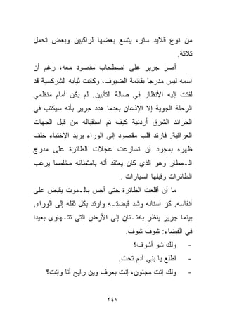 ‫ﻤﻥ ﻨﻭﻉ ﻗﻼﻴﺩ ﺴﺘﺭ، ﻴﺘﺴﻊ ﺒﻌﻀﻬﺎ ﻟﺭﺍﻜﺒﻴﻥ ﻭﺒﻌﺽ ﺘﺤﻤل‬
                                                       ‫ﺜﻼﺜﺔ.‬
‫ﺃﺼﺭ ﺠﺭﻴﺭ ﻋﻠﻰ ﺍﺼﻁﺤﺎﺏ ﻤﻘﺼﻭﺩ ﻤﻌﻪ، ﺭﻏﻡ ﺃﻥ‬
‫ﺍﺴﻤﻪ ﻟﻴﺱ ﻤﺩﺭﺠﺎ ﺒﻘﺎﺌﻤﺔ ﺍﻟﻀﻴﻭﻑ، ﻭﻜﺎﻨﺕ ﺜﻴﺎﺒﻪ ﺍﻟﺸﺭﻜﺴﻴﺔ ﻗﺩ‬
                                       ‫ﹰ‬
‫ﻟﻔﺘﺕ ﺇﻟﻴﻪ ﺍﻷﻨﻅﺎﺭ ﻓﻲ ﺼﺎﻟﺔ ﺍﻟﺘﺄﺒﻴﻥ. ﻟﻡ ﻴﻜﻥ ﺃﻤﺎﻡ ﻤﻨﻅﻤﻲ‬
‫ﺍﻟﺭﺤﻠﺔ ﺍﻟﺠﻭﻴﺔ ﺇﻻ ﺍﻹﺫﻋﺎﻥ ﺒﻌﺩﻤﺎ ﻫﺩﺩ ﺠﺭﻴﺭ ﺒﺄﻨﻪ ﺴﻴﻜﺘﺏ ﻓﻲ‬
‫ﺍﻟﺠﺭﺍﺌﺩ ﺍﻟﺸﺭﻕ ﺃﺭﺩﻨﻴﺔ ﻜﻴﻑ ﺘﻡ ﺍﺴﺘﻘﺒﺎﻟﻪ ﻤﻥ ﻗﺒل ﺍﻟﺠﻬﺎﺕ‬
‫ﺍﻟﻌﺭﺍﻗﻴﺔ. ﻓﺎﺭﺘﺩ ﻗﻠﺏ ﻤﻘﺼﻭﺩ ﺇﻟﻰ ﺍﻟﻭﺭﺍﺀ ﻴﺭﻴﺩ ﺍﻻﺨﺘﺒﺎﺀ ﺨﻠﻑ‬
‫ﻅﻬﺭﻩ ﺒﻤﺠﺭﺩ ﺃﻥ ﺘﺴﺎﺭﻋﺕ ﻋﺠﻼﺕ ﺍﻟﻁﺎﺌﺭﺓ ﻋﻠﻰ ﻤﺩﺭﺝ‬
‫ﺍﻟـﻤﻁﺎﺭ ﻭﻫﻭ ﺍﻟﺫﻱ ﻜﺎﻥ ﻴﻌﺘﻘﺩ ﺃﻨﻪ ﺒﺎﻤﺘﻁﺎﺌﻪ ﻤﺨﻠﺼﺎ ﻴﺭﻋﺏ‬
     ‫ﹰ‬
                               ‫ﺍﻟﻁﺎﺌﺭﺍﺕ ﻭﻗﺒﻠﻬﺎ ﺍﻟﺴﻴﺎﺭﺍﺕ .‬
‫ﻤﺎ ﺃﻥ ﺃﻗﻠﻌﺕ ﺍﻟﻁﺎﺌﺭﺓ ﺤﺘﻰ ﺃﺤﺱ ﺒﺎﻟـﻤﻭﺕ ﻴﻘﺒﺽ ﻋﻠﻰ‬
‫ﺃﻨﻔﺎﺴﻪ. ﻜﺯ ﺃﺴﻨﺎﻨﻪ ﻭﺸﺩ ﻗﺒﻀﺘـﻪ ﻭﺍﺭﺘﺩ ﺒﻜل ﺜﻘﻠﻪ ﺇﻟﻰ ﺍﻟﻭﺭﺍﺀ.‬
‫ﺒﻴﻨﻤﺎ ﺠﺭﻴﺭ ﻴﻨﻅﺭ ﺒﺎﻓﺘـﺘﺎﻥ ﺇﻟﻰ ﺍﻷﺭﺽ ﺍﻟﺘﻲ ﺘﺘـﻬﺎﻭﻯ ﺒﻌﻴﺩﺍ‬
‫ﹰ‬
                                 ‫ﻓﻲ ﺍﻟﻔﻀﺎﺀ: ﺸﻭﻑ ﺸﻭﻑ.‬
                                    ‫ﻭﻟﻙ ﺸﻭ ﺃﺸﻭﻑ؟‬          ‫-‬
                               ‫ﺍ ﹼﻠﻊ ﻴﺎ ﺒﻨﻲ ﺁﺩﻡ ﺘﺤﺕ.‬
                                                 ‫ﻁ‬        ‫-‬
    ‫ﻭﻟﻙ ﺇﻨﺕ ﻤﺠﻨﻭﻥ، ﺇﻨﺕ ﺒﻌﺭﻑ ﻭﻴﻥ ﺭﺍﻴﺢ ﺃﻨﺎ ﻭﺇﻨﺕ؟‬            ‫-‬


                         ‫٧٤٢‬
 