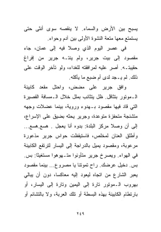 ‫ﻴﺴﺒﺢ ﺒﻴﻥ ﺍﻷﺭﺽ ﻭﺍﻟﺴﻤﺎﺀ. ﻻ ﻴﻨﻘﺼﻪ ﺴﻭﻯ ﺃﻨﺜﻰ ﺤﺘﻰ‬
           ‫ﻴﺴﺘﻤﺘﻊ ﻤﻌﻬﺎ ﻤﺘﻌﺔ ﺍﻟﻨﺸﻭﺓ ﺍﻷﻭﻟﻰ ﺒﻴﻥ ﺁﺩﻡ ﻭﺤﻭﺍﺀ.‬
‫ﻓﻲ ﻋﺼﺭ ﺍﻟﻴﻭﻡ ﺍﻟﺫﻱ ﻭﺼﻼ ﻓﻴﻪ ﺇﻟﻰ ﻋﻤﺎﻥ، ﺠﺎﺀ‬
‫ﻤﻘﺼﻭﺩ ﺇﻟﻰ ﺒﻴﺕ ﺠﺭﻴﺭ، ﻭﻟﻡ ﻴﻨﺘـﻪ ﺠﺭﻴﺭ ﻤﻥ ﺇﻓﺭﺍﻍ‬
‫ﺤﻘﻴﺒﺘـﻪ. ﺃﺼﺭ ﻋﻠﻴﻪ ﻟﻤﺭﺍﻓﻘﺘﻪ ﻟﻠﻐﺩﺍﺀ، ﻭﻟﻭ ﺘﺄﺨﺭ ﺍﻟﻭﻗﺕ ﻋﻠﻰ‬
                      ‫ﺫﻟﻙ. ﻟﻡ ﻴـﺠﺩ ﻟﺩﻯ ﺃﻡ ﻀﺒﻊ ﻤﺎ ﻴﺄﻜﻠﻪ.‬
‫ﻭﺍﻓﻕ ﺠﺭﻴﺭ ﻋﻠﻰ ﻤﻀﺽ، ﻭﺍﺤﺘل ﻤﻘﻌﺩ ﻜﺎﺒﻴﻨﺔ‬
‫ﺍﻟـﻤﻭﺘﻭﺭ ﺒﺘﺜﺎﻗل. ﻅل ﻴﺘﺜﺎﺌﺏ ﺒﻤﻠل ﺨﻼل ﺍﻟـﻤﺴﺎﻓﺔ ﺍﻟﻘﺼﻴﺭﺓ‬
‫ﺍﻟﺘﻲ ﻗﺎﺩ ﻓﻴﻬﺎ ﻤﻘﺼﻭﺩ ﺒـﻬﺩﻭﺀ ﻭﺭ ‪‬ﻴﺔ، ﺒﻴﻨﻤﺎ ﻋﻀﻼﺕ ﻭﺠﻬﻪ‬
                   ‫ﻭ‬
‫ﻤﺘﺸﻨﺠﺔ ﻤﺘﺤﻔﺯﺓ ﻤﺘﻭﻋﺩﺓ، ﻭﺠﺭﻴﺭ ﻴﺤﺜﻪ ﺒﻀﻴﻕ ﻋﻠﻰ ﺍﻹﺴﺭﺍﻉ،‬
‫ﺇﻟﻰ ﺃﻥ ﻭﺼﻼ ﻤﺭﻜﺯ ﺍﻟﺒﻠﺩﺓ: ﺒ ‪‬ﻭﻩ ﺃﻨﺎ ﻴﻌ ‪‬ل . ﻫﺴﻊ.ﻫﺴﻊ...‬
              ‫ﺠ‬          ‫ﺩ‬
‫ﻭﺃﻁﻠﻕ ﺍﻟﻌﻨﺎﻥ ﻟﻤﺨﻠﺹ، ﻓﺎﺴﺘﻴﻘﻅﺕ ﺤﻭﺍﺱ ﺠﺭﻴﺭ ﻤﺫﻋﻭﺭﺓ‬
‫ﻤﺭﻋﻭﺒﺔ، ﻭﻤﻘﺼﻭﺩ ﻴﻤﻴل ﺒﺎﻟﺩﺭﺍﺠﺔ ﺇﻟﻰ ﺍﻟﻴﺴﺎﺭ ﻟﺘﺭﺘﻔﻊ ﺍﻟﻜﺎﺒﻴﻨﺔ‬
‫ﻓﻲ ﺍﻟﻬﻭﺍﺀ. ﻭﻴﺼﺭﺥ ﺠﺭﻴﺭ ﻤﺘﺄﻭﺌﻭﺍ ﻤﺘـﻬﻭﻫﻭﺍ ﻤﺴﺘﻐﻴﺜﺎ: ﺒﺱ.‬
     ‫ﹰ‬       ‫ﹰ‬        ‫ﹰ‬
‫ﺒﺱ. ﺩﺨﻴل ﻋﺭﻀﻙ. ﺭﺍﺡ ﺘﻤﻭﺘﻨﺎ ﻴﺎ ﻤﺼﺭﻭﻉ... ﺒﻴﻨﻤﺎ ﻤﻘﺼﻭﺩ‬
‫ﻴﻌﺒﺭ ﺍﻟﺸﺎﺭﻉ ﻤﻥ ﺍﺘﺠﺎﻩ ﻟﻴﻌﻭﺩ ﺇﻟﻴﻪ ﻤﻌﺎﻜﺴﹰ، ﺩﻭﻥ ﺃﻥ ﻴﺒﺎﻟﻲ‬
              ‫ﺎ‬
‫ﺒﻬﺭﻭﺏ ﺍﻟـﻤﻭﺘﻭﺭ ﺘﺎﺭﺓ ﺇﻟﻰ ﺍﻟﻴﻤﻴﻥ ﻭﺘﺎﺭﺓ ﺇﻟﻰ ﺍﻟﻴﺴﺎﺭ، ﺃﻭ‬
‫ﺒﺎﺭﺘﻁﺎﻡ ﺍﻟﻜﺎﺒﻴﻨﺔ ﺒﻬﺫﻩ ﺍﻟﺒﺴﻁﺔ ﺃﻭ ﺘﻠﻙ ﺍﻟﻌﺭﺒﺔ، ﻭﻻ ﺒﺎﻟﺘﺸﺎﺌﻡ ﺃﻭ‬


                          ‫٩٤٢‬
 