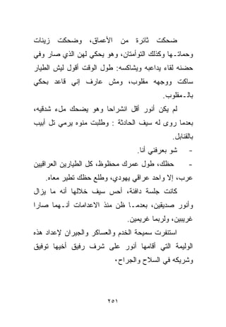 ‫ﻀﺤﻜﺕ ﺜﺎﺌﺭﺓ ﻤﻥ ﺍﻷﻋﻤﺎﻕ، ﻭﻀﺤﻜﺕ ﺯﻴﻨﺎﺕ‬
‫ﻭﺤﻤﺎﺘـﻬﺎ ﻭﻜﺫﻟﻙ ﺍﻟﺘﻭﺃﻤﺘﺎﻥ، ﻭﻫﻭ ﻴﺤﻜﻲ ﻟﻬﻥ ﺍﻟﺫﻱ ﺼﺎﺭ ﻭﻓﻲ‬
‫ﺤﻀﻨﻪ ﻟﻘﺎﺀ ﻴﺩﺍﻋﺒﻪ ﻭﻴﺸﺎﻜﺴﻪ: ﻁﻭل ﺍﻟﻭﻗﺕ ﺃﻗﻭل ﻟﻴﺵ ﺍﻟﻁﻴﺎﺭ‬
‫ﺴﺎﻜﺕ ﻭﻭﺠﻬﻪ ﻤﻘﻠﻭﺏ، ﻭﻤﺵ ﻋﺎﺭﻑ ﺇﻨﻲ ﻗﺎﻋﺩ ﺒﺤﻜﻲ‬
                                          ‫ﺒﺎﻟـﻤﻘﻠﻭﺏ.‬
‫ﻟﻡ ﻴﻜﻥ ﺃﻨﻭﺭ ﺃﻗل ﺍﻨﺸﺭﺍﺤﺎ ﻭﻫﻭ ﻴﻀﺤﻙ ﻤلﺀ ﺸﺩﻗﻴﻪ،‬
                    ‫ﹰ‬
‫ﺒﻌﺩﻤﺎ ﺭﻭﻯ ﻟﻪ ﺴﻴﻑ ﺍﻟﺤﺎﺩﺜﺔ : ﻭﻁﻠﺒﺕ ﻤﻨﻭﻩ ﻴﺭﻤﻲ ﺘل ﺃﺒﻴﺏ‬
                                             ‫ﺒﺎﻟﻘﻨﺎﺒل.‬
                                 ‫ﺸﻭ ﺒﻌﺭﻓﻨﻲ ﺃﻨﺎ.‬     ‫-‬
‫ﺤﻅﻙ، ﻁﻭل ﻋﻤﺭﻙ ﻤﺤﻅﻭﻅ، ﻜل ﺍﻟﻁﻴﺎﺭﻴﻥ ﺍﻟﻌﺭﺍﻗﻴﻴﻥ‬          ‫-‬
   ‫ﻋﺭﺏ، ﺇﻻ ﻭﺍﺤﺩ ﻋﺭﺍﻗﻲ ﻴﻬﻭﺩﻱ، ﻭﻁﻠﻊ ﺤﻅﻙ ﺘﻁﻴﺭ ﻤﻌﺎﻩ.‬
‫ﻜﺎﻨﺕ ﺠﻠﺴﺔ ﺩﺍﻓﺌﺔ، ﺃﺤﺱ ﺴﻴﻑ ﺨﻼﻟﻬﺎ ﺃﻨﻪ ﻤﺎ ﻴﺯﺍل‬
‫ﻭﺃﻨﻭﺭ ﺼﺩﻴﻘﻴﻥ، ﺒﻌﺩﻤـﺎ ﻅﻥ ﻤﻨﺫ ﺍﻻﻋﺩﺍﻤﺎﺕ ﺃﻨـﻬﻤﺎ ﺼﺎﺭﺍ‬
                              ‫ﻏﺭﻴﺒﻴﻥ، ﻭﻟﺭﺒﻤﺎ ﻏﺭﻴﻤﻴﻥ.‬
‫ﺍﺴﺘﻨﻔﺭﺕ ﺴﻤﻴﺤﺔ ﺍﻟﺨﺩﻡ ﻭﺍﻟﻌﺴﺎﻜﺭ ﻭﺍﻟﺠﻴﺭﺍﻥ ﻹﻋﺩﺍﺩ ﻫﺫﻩ‬
‫ﺍﻟﻭﻟﻴﻤﺔ ﺍﻟﺘﻲ ﺃﻗﺎﻤﻬﺎ ﺃﻨﻭﺭ ﻋﻠﻰ ﺸﺭﻑ ﺭﻓﻴﻕ ﺃﺨﻴﻬﺎ ﺘﻭﻓﻴﻕ‬
                          ‫ﻭﺸﺭﻴﻜﻪ ﻓﻲ ﺍﻟﺴﻼﺡ ﻭﺍﻟﺠﺭﺍﺡ٠‬



                        ‫١٥٢‬
 