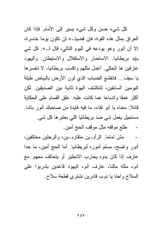 ‫ﻜل ﺸﻲﺀ ﺤﺴﻥ ﻭﻜل ﺸﻲﺀ ﻴﺴﻴﺭ ﺇﻟﻰ ﺍﻷﻤﺎﻡ. ﻓﺈﺫﺍ ﻜﺎﻥ‬
‫ﺍﻟﻌﺭﺍﻕ ﺒﻤﺜل ﻫﺫﻩ ﺍﻟﻘﻭﺓ، ﻓﺈﻥ ﻗﻀﻴﺘـﻪ ﻟﻥ ﺘﻜﻭﻥ ﻴﻭﻤﺎ ﺨﺎﺴﺭﺓ،‬
       ‫ﹰ‬
‫ﺇﻻ ﺃﻥ ﺃﻨﻭﺭ ﻭﻫﻭ ﻴﻭﺩﻋﻪ ﻓﻲ ﺍﻟﻴﻭﻡ ﺍﻟﺘﺎﻟﻲ، ﻗﺎل ﻟـﻪ: ﻜل ﺸﻲ‬
‫ﺒﺈﻴﺩ ﺒﺭﻴﻁﺎﻨﻴﺎ. ﺍﻻﺴﺘﻌﻤﺎﺭ ﻭﺍﻻﺴﺘﻘﻼل ﻭﺍﻻﺴﺘﻴﻁﺎﻥ. ﻭﺍﻟﻴﻬﻭﺩ‬
‫ﻋﺎﺭﻓﻴﻥ ﻫﺎ ﺍﻟﺤﻜﻲ. ﺃﻋﻤل ﻤﺜﻠﻬﻡ ﻭﺍﻜﺴﺏ ﺒﺭﻴﻁﺎﻨﻴﺎ، ﻻ ﺘﺨﺴﺭﻫﺎ‬
‫ﻴﺎ ﺴﻴﻑ... ﻓﺎﻨﻘﺸﻊ ﺍﻟﻀﺒﺎﺏ ﺍﻟﺫﻱ ﻟ ‪‬ﻥ ﺍﻷﺭﺽ ﺒﺎﻟﺒﻴﺎﺽ ﻁﻴﻠﺔ‬
                   ‫ﻭ‬
‫ﺍﻟﻴﻭﻤﻴﻥ ﺍﻟﺴﺎﺒﻘﻴﻥ، ﻟﺘﻨﻜﺸﻑ ﺍﻟﻬﻭﺓ ﺜﺎﻨﻴﺔ ﺒﻴﻥ ﺍﻟﺼﺩﻴﻘﻴﻥ. ﻟﻜﻥ‬
‫ﺃﻜﺜﺭ ﻋﻤﻘﺎ ﻭﺍﺘﺴﺎﻋﺎ ﻋﻤﺎ ﻜﺎﻨﺕ ﻋﻠﻴﻪ. ﻋﹼﻕ ﺍﻟﻘﺴﺎﻡ ﻋﻠﻰ ﺍﻟﺤﻜﺎﻴﺔ‬
                    ‫ﻠ‬                 ‫ﹰ‬       ‫ﹰ‬
‫ﻗﺎﺌﻼ: ﻤﻌﻨﺎﻩ ﻴﺎ ﺃﺒﻭ ﻟﻘﺎﺀ، ﻤﺎ ﻓﻴﻪ ﻓﺎﻴﺩﺓ ﻤﻥ ﺼﺎﺤﺒﻙ ﺃﻨﻭﺭ ﺒﺎﺸﺎ.‬
                                                     ‫ﹰ‬
      ‫ﻤﺴﺘﺤﻴل ﻴﻌﻤل ﺸﻲ ﻀﺩ ﺒﺭﻴﻁﺎﻨﻴﺎ ﺍﻟﻠﻲ ﺒﻌﺘﺒﺭﻫﺎ ﻜل ﺸﻲ.‬
                   ‫ﻁﻠﻊ ﻤﻭﻗﻔﻪ ﻤﺜل ﻤﻭﻗﻑ ﺍﻟﺤﺞ ﺃﻤﻴﻥ.‬       ‫-‬
‫ﻤﺵ ﺘﻤﺎﻤﺎ. ﺍﻟﺭﺃﻴـﻴﻥ ﻤﺘﻘﺎﺭﺒـﻴﻥ، ﻭﺍﻟﺭﺠﻠﻴﻥ ﻤﺨﺘﻠﻔﻴﻥ،‬
                                       ‫ﹰ‬               ‫-‬
‫ﺃﻨﻭﺭ ﻭﺍﻀﺢ، ﻤﺴﹼﻡ ﺃﻤﻭﺭﻩ ﻟﺒﺭﻴﻁﺎﻨﻴﺎ. ﺃﻤﺎ ﺍﻟﺤﺞ ﺃﻤﻴﻥ، ﻤﺎ ﺤﺩﺍ‬
                       ‫ﹰ‬                ‫ﻠ‬
‫ﻋﺎﺭﻑ ﺇﺫﺍ ﻜﺎﻥ ﺒ ‪‬ﻭﻩ ﻴﺤﺎﺭﺏ ﺍﻻﻨﺠﻠﻴﺯ ﺃﻭ ﻴﺘﺤﺎﻟﻑ ﻤﻌﻬﻡ. ﻤﻊ‬
                                   ‫ﺩ‬
‫ﺃﻨﻭﻩ ﻤﺜﻠﻪ ﻤﺜﻠﻨﺎ، ﻋﺎﺭﻑ ﺃﻨﻭﻩ ﺍﻟﻴﻬﻭﺩ ﻗﺎﻋﺩﻴﻥ ﺒﺘﺩﺭﺒﻭﺍ ﻋﻠﻰ‬
          ‫ﺍﻟﺴﻼﺡ ﻭﺍﺤﻨﺎ ﻴﺎ ﺩﻭﺏ ﻗﺎﺩﺭﻴﻥ ﻨﺸﺘﺭﻱ ﻗﻁﻌﺔ ﺴﻼﺡ.‬




                          ‫٢٥٢‬
 