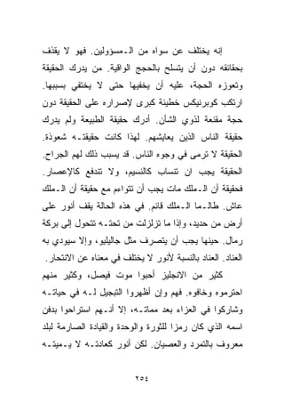 ‫ﺇﻨﻪ ﻴﺨﺘﻠﻑ ﻋﻥ ﺴﻭﺍﻩ ﻤﻥ ﺍﻟـﻤﺴﺅﻭﻟﻴﻥ. ﻓﻬﻭ ﻻ ﻴﻘﺫﻑ‬
‫ﺒﺤﻘﺎﺌﻘﻪ ﺩﻭﻥ ﺃﻥ ﻴﺘﺴﻠﺢ ﺒﺎﻟﺤﺠﺞ ﺍﻟﻭﺍﻗﻴﺔ. ﻤﻥ ﻴﺩﺭﻙ ﺍﻟﺤﻘﻴﻘﺔ‬
‫ﻭﺘﻌﻭﺯﻩ ﺍﻟﺤﺠﺔ، ﻋﻠﻴﻪ ﺃﻥ ﻴﺨﻔﻴﻬﺎ ﺤﺘﻰ ﻻ ﻴﺨﺘﻔﻲ ﺒﺴﺒﺒﻬﺎ.‬
‫ﺍﺭﺘﻜﺏ ﻜﻭﺒﺭﻨﻴﻜﺱ ﺨﻁﻴﺌﺔ ﻜﺒﺭﻯ ﻹﺼﺭﺍﺭﻩ ﻋﻠﻰ ﺍﻟﺤﻘﻴﻘﺔ ﺩﻭﻥ‬
‫ﺤﺠﺔ ﻤﻘﻨﻌﺔ ﻟﺫﻭﻱ ﺍﻟﺸﺄﻥ. ﺃﺩﺭﻙ ﺤﻘﻴﻘﺔ ﺍﻟﻁﺒﻴﻌﺔ ﻭﻟﻡ ﻴﺩﺭﻙ‬
‫ﺤﻘﻴﻘﺔ ﺍﻟﻨﺎﺱ ﺍﻟﺫﻴﻥ ﻴﻌﺎﻴﺸﻬﻡ. ﻟﻬﺫﺍ ﻜﺎﻨﺕ ﺤﻘﻴﻘﺘـﻪ ﺸﻌﻭﺫﺓ.‬
‫ﺍﻟﺤﻘﻴﻘﺔ ﻻ ﺘﺭﻤﻰ ﻓﻲ ﻭﺠﻭﻩ ﺍﻟﻨﺎﺱ. ﻗﺩ ﻴﺴﺒﺏ ﺫﻟﻙ ﻟﻬﻡ ﺍﻟﺠﺭﺍﺡ.‬
‫ﺍﻟﺤﻘﻴﻘﺔ ﻴﺠﺏ ﺍﻥ ﺘﻨﺴﺎﺏ ﻜﺎﻟﻨﺴﻴﻡ، ﻭﻻ ﺘﻨﺩﻓﻊ ﻜﺎﻹﻋﺼﺎﺭ.‬
‫ﻓﺤﻘﻴﻘﺔ ﺃﻥ ﺍﻟـﻤﻠﻙ ﻤﺎﺕ ﻴﺠﺏ ﺃﻥ ﺘﺘﻭﺍﺀﻡ ﻤﻊ ﺤﻘﻴﻘﺔ ﺃﻥ ﺍﻟـﻤﻠﻙ‬
‫ﻋﺎﺵ. ﻁﺎﻟـﻤﺎ ﺍﻟـﻤﻠﻙ ﻗﺎﺌﻡ. ﻓﻲ ﻫﺫﻩ ﺍﻟﺤﺎﻟﺔ ﻴﻘﻑ ﺃﻨﻭﺭ ﻋﻠﻰ‬
‫ﺃﺭﺽ ﻤﻥ ﺤﺩﻴﺩ، ﻭﺇﺫﺍ ﻤﺎ ﺘﺯﻟﺯﻟﺕ ﻤﻥ ﺘﺤﺘـﻪ ﺘﺘﺤﻭل ﺇﻟﻰ ﺒﺭﻜﺔ‬
‫ﺭﻤﺎل. ﺤﻴﻨﻬﺎ ﻴﺠﺏ ﺃﻥ ﻴﺘﺼﺭﻑ ﻤﺜل ﺠﺎﻟﻴﻠﻴﻭ، ﻭﺇﻻ ﺴﻴﻭﺩﻱ ﺒﻪ‬
‫ﺍﻟﻌﻨﺎﺩ. ﺍﻟﻌﻨﺎﺩ ﺒﺎﻟﻨﺴﺒﺔ ﻷﻨﻭﺭ ﻻ ﻴﺨﺘﻠﻑ ﻓﻲ ﻤﻌﻨﺎﻩ ﻋﻥ ﺍﻻﻨﺘﺤﺎﺭ.‬
‫ﻜﺜﻴﺭ ﻤﻥ ﺍﻻﻨﺠﻠﻴﺯ ﺃﺤﺒﻭﺍ ﻤﻭﺕ ﻓﻴﺼل، ﻭﻜﺜﻴﺭ ﻤﻨﻬﻡ‬
‫ﺍﺤﺘﺭﻤﻭﻩ ﻭﺨﺎﻓﻭﻩ. ﻓﻬﻡ ﻭﺇﻥ ﺃﻅﻬﺭﻭﺍ ﺍﻟﺘﺒﺠﻴل ﻟـﻪ ﻓﻲ ﺤﻴﺎﺘـﻪ‬
‫ﻭﺸﺎﺭﻜﻭﺍ ﻓﻲ ﺍﻟﻌﺯﺍﺀ ﺒﻌﺩ ﻤﻤﺎﺘـﻪ، ﺇﻻ ﺃﻨـﻬﻡ ﺍﺴﺘﺭﺍﺤﻭﺍ ﺒﺩﻓﻥ‬
‫ﺍﺴﻤﻪ ﺍﻟﺫﻱ ﻜﺎﻥ ﺭﻤﺯﺍ ﻟﻠﺜﻭﺭﺓ ﻭﺍﻟﻭﺤﺩﺓ ﻭﺍﻟﻘﻴﺎﺩﺓ ﺍﻟﺼﺎﺭﻤﺔ ﻟﺒﻠﺩ‬
                                     ‫ﹰ‬
‫ﻤﻌﺭﻭﻑ ﺒﺎﻟﺘﻤﺭﺩ ﻭﺍﻟﻌﺼﻴﺎﻥ. ﻟﻜﻥ ﺃﻨﻭﺭ ﻜﻌﺎﺩﺘـﻪ ﻻ ﻴـﻤﻴﺘـﻪ‬


                         ‫٤٥٢‬
 