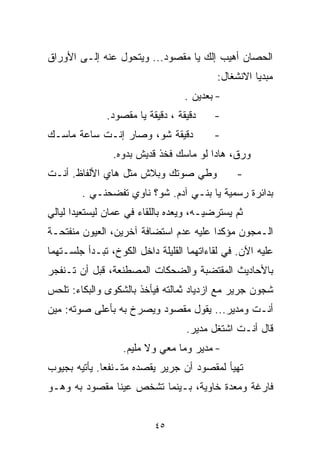 ‫ﺍﻟﺤﺼﺎﻥ ﺃﻫﻴﺏ ﺇﻟﻙ ﻴﺎ ﻤﻘﺼﻭﺩ... ﻭﻴﺘﺤﻭل ﻋﻨﻪ ﺇﻟـﻰ ﺍﻷﻭﺭﺍﻕ‬
                                          ‫ﻤﺒﺩﻴﺎ ﺍﻻﻨﺸﻐﺎل:‬
                                                   ‫ﹰ‬
                                  ‫- ﺒﻌﺩﻴﻥ .‬
              ‫ﺩﻗﻴﻘﺔ ، ﺩﻗﻴﻘﺔ ﻴﺎ ﻤﻘﺼﻭﺩ.‬     ‫-‬
‫ﺩﻗﻴﻘﺔ ﺸﻭ، ﻭﺼﺎﺭ ﺇﻨـﺕ ﺴﺎﻋﺔ ﻤﺎﺴـﻙ‬            ‫-‬
                ‫ﻭﺭﻕ، ﻫﺎﺩﺍ ﻟﻭ ﻤﺎﺴﻙ ﻓﺨﺫ ﻗﺩﻴﺵ ﺒﺩﻭﻩ.‬
‫ﻭﻁﻲ ﺼﻭﺘﻙ ﻭﺒﻼﺵ ﻤﺜل ﻫﺎﻱ ﺍﻷﻟﻔﺎﻅ. ﺃﻨـﺕ‬             ‫-‬
        ‫ﺒﺩﺍﺌﺭﺓ ﺭﺴﻤﻴﺔ ﻴﺎ ﺒﻨـﻲ ﺁﺩﻡ. ﺸﻭ؟ ﻨﺎﻭﻱ ﺘﻔﻀﺤﻨـﻲ .‬
‫ﺜﻡ ﻴﺴﺘﺭﻀﻴـﻪ، ﻭﻴﻌﺩﻩ ﺒﺎﻟﻠﻘﺎﺀ ﻓﻲ ﻋﻤﺎﻥ ﻟﻴﺴﺘﻌﻴﺩﺍ ﻟﻴﺎﻟﻲ‬
‫ﺍﻟـﻤﺠﻭﻥ ﻤﺅﻜﺩﺍ ﻋﻠﻴﻪ ﻋﺩﻡ ﺍﺴﺘﻀﺎﻓﺔ ﺁﺨﺭﻴﻥ، ﺍﻟﻌﻴﻭﻥ ﻤﻨﻔﺘﺤـﺔ‬
                                       ‫ﹰ‬
‫ﻋﻠﻴﻪ ﺍﻵﻥ. ﻓﻲ ﻟﻘﺎﺀﺍﺘﻬﻤﺎ ﺍﻟﻘﻠﻴﻠﺔ ﺩﺍﺨل ﺍﻟﻜﻭﺥ، ﺘﺒـﺩﺃ ﺠﻠﺴـﺘﻬﻤﺎ‬
‫ﺒﺎﻷﺤﺎﺩﻴﺙ ﺍﻟﻤﻘﺘﻀﺒﺔ ﻭﺍﻟﻀﺤﻜﺎﺕ ﺍﻟﻤﺼﻁﻨﻌﺔ، ﻗﺒل ﺃﻥ ﺘـﻨﻔﺠﺭ‬
‫ﺸﺠﻭﻥ ﺠﺭﻴﺭ ﻤﻊ ﺍﺯﺩﻴﺎﺩ ﺜﻤﺎﻟﺘﻪ ﻓﻴﺄﺨﺫ ﺒﺎﻟﺸﻜﻭﻯ ﻭﺍﻟﺒﻜﺎﺀ: ﺘﻠﺤﺱ‬
‫ﺃﻨـﺕ ﻭﻤﺩﻴﺭ... ﻴﻘﻭل ﻤﻘﺼﻭﺩ ﻭﻴﺼﺭﺥ ﺒﻪ ﺒﺄﻋﻠﻰ ﺼﻭﺘﻪ: ﻤﻴﻥ‬
                                   ‫ﻗﺎل ﺃﻨـﺕ ﺍﺸﺘﻐل ﻤﺩﻴﺭ.‬
                   ‫- ﻤﺩﻴﺭ ﻭﻤﺎ ﻤﻌﻲ ﻭﻻ ﻤﻠﻴﻡ.‬
‫ﺘﻬﻴﺄ ﻟﻤﻘﺼﻭﺩ ﺃﻥ ﺠﺭﻴﺭ ﻴﻘﺼﺩﻩ ﻤﺘـﻨﻔﻌﺎ. ﻴﺄﺘﻴﻪ ﺒﺠﻴﻭﺏ‬
             ‫ﹰ‬
‫ﻓﺎﺭﻏﺔ ﻭﻤﻌﺩﺓ ﺨﺎﻭﻴﺔ، ﺒـﻴﻨﻤﺎ ﺘﺸﺨﺹ ﻋﻴﻨﺎ ﻤﻘﺼﻭﺩ ﺒﻪ ﻭﻫـﻭ‬


                           ‫٥٤‬
 