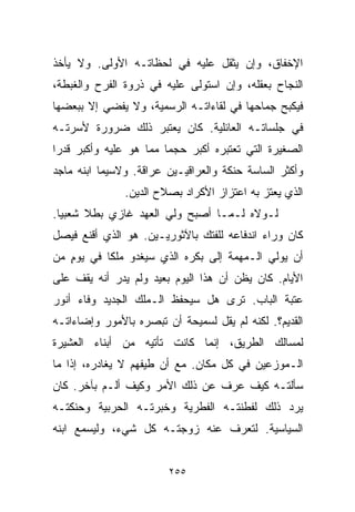 ‫ﺍﻹﺨﻔﺎﻕ، ﻭﺇﻥ ﻴﺜﻘل ﻋﻠﻴﻪ ﻓﻲ ﻟﺤﻅﺎﺘـﻪ ﺍﻷﻭﻟﻰ. ﻭﻻ ﻴﺄﺨﺫ‬
‫ﺍﻟﻨﺠﺎﺡ ﺒﻌﻘﻠﻪ، ﻭﺇﻥ ﺍﺴﺘﻭﻟﻰ ﻋﻠﻴﻪ ﻓﻲ ﺫﺭﻭﺓ ﺍﻟﻔﺭﺡ ﻭﺍﻟﻐﺒﻁﺔ،‬
‫ﻓﻴﻜﺒﺢ ﺠﻤﺎﺤﻬﺎ ﻓﻲ ﻟﻘﺎﺀﺍﺘـﻪ ﺍﻟﺭﺴﻤﻴﺔ، ﻭﻻ ﻴﻔﻀﻲ ﺇﻻ ﺒﺒﻌﻀﻬﺎ‬
‫ﻓﻲ ﺠﻠﺴﺎﺘـﻪ ﺍﻟﻌﺎﺌﻠﻴﺔ. ﻜﺎﻥ ﻴﻌﺘﺒﺭ ﺫﻟﻙ ﻀﺭﻭﺭﺓ ﻷﺴﺭﺘـﻪ‬
‫ﺍﻟﺼﻐﻴﺭﺓ ﺍﻟﺘﻲ ﺘﻌﺘﺒﺭﻩ ﺃﻜﺒﺭ ﺤﺠﻤﺎ ﻤﻤﺎ ﻫﻭ ﻋﻠﻴﻪ ﻭﺃﻜﺒﺭ ﻗﺩﺭﺍ‬
‫ﹰ‬                      ‫ﹰ‬
‫ﻭﺃﻜﺜﺭ ﺍﻟﺴﺎﺴﺔ ﺤﻨﻜﺔ ﻭﺍﻟﻌﺭﺍﻗﻴـﻴﻥ ﻋﺭﺍﻗﺔ. ﻭﻻﺴﻴﻤﺎ ﺍﺒﻨﻪ ﻤﺎﺠﺩ‬
               ‫ﺍﻟﺫﻱ ﻴﻌﺘﺯ ﺒﻪ ﺍﻋﺘﺯﺍﺯ ﺍﻷﻜﺭﺍﺩ ﺒﺼﻼﺡ ﺍﻟﺩﻴﻥ.‬
‫ﻟـﻭﻻﻩ ﻟـﻤـﺎ ﺃﺼﺒﺢ ﻭﻟﻲ ﺍﻟﻌﻬﺩ ﻏﺎﺯﻱ ﺒﻁﻼ ﺸﻌﺒﻴﺎ.‬
 ‫ﹰ‬     ‫ﹰ‬
‫ﻜﺎﻥ ﻭﺭﺍﺀ ﺍﻨﺩﻓﺎﻋﻪ ﻟﻠﻔﺘﻙ ﺒﺎﻵﺜﻭﺭﻴـﻴﻥ. ﻫﻭ ﺍﻟﺫﻱ ﺃﻗﻨﻊ ﻓﻴﺼل‬
‫ﺃﻥ ﻴﻭﻟﻲ ﺍﻟـﻤﻬﻤﺔ ﺇﻟﻰ ﺒﻜﺭﻩ ﺍﻟﺫﻱ ﺴﻴﻐﺩﻭ ﻤﻠﻜﺎ ﻓﻲ ﻴﻭﻡ ﻤﻥ‬
   ‫ٍ‬      ‫ﹰ‬
‫ﺍﻷﻴﺎﻡ. ﻜﺎﻥ ﻴﻅﻥ ﺃﻥ ﻫﺫﺍ ﺍﻟﻴﻭﻡ ﺒﻌﻴﺩ ﻭﻟﻡ ﻴﺩﺭ ﺃﻨﻪ ﻴﻘﻑ ﻋﻠﻰ‬
‫ﻋﺘﺒﺔ ﺍﻟﺒﺎﺏ. ﺘﺭﻯ ﻫل ﺴﻴﺤﻔﻅ ﺍﻟـﻤﻠﻙ ﺍﻟﺠﺩﻴﺩ ﻭﻓﺎﺀ ﺃﻨﻭﺭ‬
‫ﺍﻟﻘﺩﻴﻡ؟. ﻟﻜﻨﻪ ﻟﻡ ﻴﻘل ﻟﺴﻤﻴﺤﺔ ﺃﻥ ﺘﺒﺼﺭﻩ ﺒﺎﻷﻤﻭﺭ ﻭﺇﻀﺎﺀﺍﺘـﻪ‬
‫ﻟﻤﺴﺎﻟﻙ ﺍﻟﻁﺭﻴﻕ، ﺇﻨﻤﺎ ﻜﺎﻨﺕ ﺘﺄﺘﻴﻪ ﻤﻥ ﺃﺒﻨﺎﺀ ﺍﻟﻌﺸﻴﺭﺓ‬
‫ﺍﻟـﻤﻭﺯﻋﻴﻥ ﻓﻲ ﻜل ﻤﻜﺎﻥ. ﻤﻊ ﺃﻥ ﻁﻴﻔﻬﻡ ﻻ ﻴﻐﺎﺩﺭﻩ، ﺇﺫﺍ ﻤﺎ‬
‫ﺴﺄﻟﺘـﻪ ﻜﻴﻑ ﻋﺭﻑ ﻋﻥ ﺫﻟﻙ ﺍﻷﻤﺭ ﻭﻜﻴﻑ ﺃﻟـﻡ ﺒﺂﺨﺭ. ﻜﺎﻥ‬
          ‫‪‬‬
‫ﻴﺭﺩ ﺫﻟﻙ ﻟﻔﻁﻨﺘـﻪ ﺍﻟﻔﻁﺭﻴﺔ ﻭﺨﺒﺭﺘـﻪ ﺍﻟﺤﺭﺒﻴﺔ ﻭﺤﻨﻜﺘـﻪ‬
‫ﺍﻟﺴﻴﺎﺴﻴﺔ. ﻟﺘﻌﺭﻑ ﻋﻨﻪ ﺯﻭﺠﺘـﻪ ﻜل ﺸﻲﺀ، ﻭﻟﻴﺴﻤﻊ ﺍﺒﻨﻪ‬


                        ‫٥٥٢‬
 