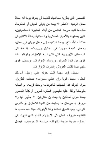 ‫ﺍﻟﻘﺼﺹ ﺍﻟﺘﻲ ﻴﻁﺭﺒﻪ ﺴﻤﺎﻋﻬﺎ، ﻟﻜﻨﻬﻤﺎ ﻟﻥ ﻴﻌﺭﻓﺎ ﻴﻭﻤﺎ ﺃﻨﻪ ﺍﺴﺘﺎﺫ‬
          ‫ﹰ‬
‫ﻤﺤﻔل ﺍﻟﺭﺸﻴﺩ ﺍﻷﻋﻅﻡ. ﻻ ﻴﻬﻤﻪ ﻤﻥ ﻴﺘﻭﻟﻰ ﺍﻟﺠﻴﺵ ﺃﻭ ﺍﻟﺤﻜﻭﻤﺔ،‬
‫ﻁﺎﻟـﻤﺎ ﻟﺩﻴﻪ ﺤﺭﺴﻪ ﺍﻟﺨﺎﺹ ﻤﻥ ﺃﺒﻨﺎﺀ ﺍﻟﻌﺸﻴﺭﺓ ﺍﻟـﻤﺎﺴﻭﻨﻴﻴﻥ،‬
‫ﺍﻟﺫﻴﻥ ﻴﺼﻠﻭﻨﻪ ﺒﺎﻷﺨﺒﺎﺭ ﺍﻟﻌﺴﻜﺭﻴﺔ ﻭﺍﻟـﻤﺩﻨﻴﺔ ﻭﺤﺎﻟﺔ ﺍﻷﻗﺎﻟﻴﻡ ﻓﻲ‬
‫ﻤﺨﺘﻠﻑ ﺍﻷﺼﻘﺎﻉ. ﻭﺒﺎﻤﺘﺩﺍﺩ ﻨﻔﻭﺫﻩ ﺇﻟﻰ ﻤﺤﻔل ﻗﺭﻴﺵ ﻓﻲ ﻋﻤﺎﻥ،‬
‫ﻭﻤﺤﻔل ﻨﺠﻤﺔ ﺴﻭﺭﻴﺎ ﻓﻲ ﺩﻤﺸﻕ ﻭﺒﻴﺭﻭﺕ، ﺇﻀﺎﻓﺔ ﺇﻟﻰ‬
‫ﺍﻟـﻤﺤﺎﻓل ﺍﻷﻭﺭﻭﺒﻴﺔ ﺍﻟﺘﻲ ﺘﻜﻥ ﻟـﻪ ﺍﻻﺤﺘﺭﺍﻡ ﻭﺍﻟﻭﻓﺎﺀ، ﻏﺩﺍ‬
‫ﺃﻗﻭﻯ ﻤﻥ ﻗﺎﺩﺓ ﺍﻟﺠﻴﻭﺵ ﻭﺭﺅﺴﺎﺀ ﺍﻟﻭﺯﺍﺭﺍﺕ. ﻭﺴﻴﻅل ﺃﻗﻭﻯ‬
              ‫ﻤﻨﻬﻡ ﻤﻬﻤﺎ ﺘﻘﻠﺒﺕ ﺍﻟﻌﺭﻭﺵ ﻭﺘﻐﻴﺭﺕ ﺍﻟﻭﺯﺍﺭﺍﺕ.‬
‫ﺴﻴﻅل ﻗﻭﻴﺎ ﻤﻬﻤﺎ ﺍﺸﺘﺩ ﺤﺯﻨﻪ ﻋﻠﻰ ﺭﺤﻴل ﺍﻟـﻤﻠﻙ‬
                               ‫ﹰ‬
‫ﺍﻟﺠﻠﻴل. ﺴﻴﻅل ﻗﻭﻴﺎ ﻭﺇﻥ ﻏﺸﻲ ﻤﺴﻴﺭﺘـﻪ ﻀﺒﺎﺏ ﺍﻟﻁﺭﻴﻕ.‬
                             ‫ﹰ‬
‫ﺴﻭﺍﺀ ﺃﺤﺭﻙ ﻫﺫﺍ ﺍﻟﻀﺒﺎﺏ ﺸﺎﻋﺭﻴﺘـﻪ ﻭﺒﻌﺙ ﻓﺭﺤﻪ، ﺃﻭ ﺃﺼﺎﺒﻪ‬
‫ﺒﺎﻟﻭﺤﺸﺔ ﻭﺃﺜﻘل ﻋﻠﻴﻪ ﺒﺎﻟﻬﻤﻭﻡ. ﻓﺴﻜﺭﺓ ﺍﻟﻐﺭﻭﺭ ﺃﻭ ﻜﺂﺒﺔ ﺍﻟﻘﺼﻭﺭ‬
‫ﻟﻴﺴﺘﺎ ﺴﻭﻯ ﻟﺤﻅﺘﻴﻥ ﻴﺘـﻴﻤﺘـﻴﻥ ﻋﺎﻗﺭﺘﻴﻥ. ﻻ ﺠﺫﻭﺭ ﻟﻬﺎ ﻭﻻ‬
‫ﻓﺭﻭﻉ. ﺇﺫ ﺴﺭﻋﺎﻥ ﻤﺎ ﻴﺴﺘﻴﻘﻅ ﻤﻥ ﻨﺸﻭﺓ ﺍﻻﻋﺘﺯﺍﺯ ﺃﻭ ﻜﺎﺒﻭﺱ‬
‫ﺍﻟﺘﺭﺩﻱ، ﻟﻴﻌﻴﺩ ﺘﻨﺴﻴﻕ ﺩﻤﺎﻏﻪ ﻭﻓﻘﺎ ﻷﻭﻟﻭﻴﺎﺕ ﺤﻴﺎﺘـﻪ، ﺤﺴﺏ ﻤﺎ‬
                       ‫ﹰ‬
‫ﺘﻘﺘﻀﻴﻪ ﻅﺭﻭﻑ ﺍﻟﺤﺎل ﻜﻲ ﻻ ﻴﻨﻬﺩﻡ ﺍﻟﺒﻨﺎﺀ ﺍﻟﺫﻱ ﺸﺎﺭﻙ ﻓﻲ‬
‫ﺇﻋﻤﺎﺭﻩ ﻁﻭﺒﺔ ﻁﻭﺒﺔ ﺒﺈﺸﺭﺍﻑ ﻤﻬﻨﺩﺴﻪ ﺍﻟـﻤﻭﻫﻭﺏ، ﻓﻴﺼل‬


                         ‫٦٥٢‬
 