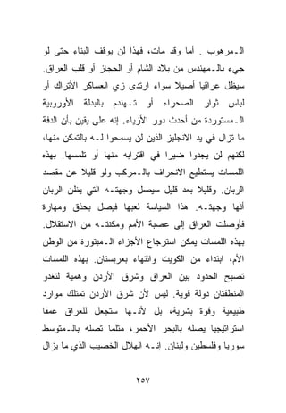 ‫ﺍﻟـﻤﺭﻫﻭﺏ . ﺃﻤﺎ ﻭﻗﺩ ﻤﺎﺕ، ﻓﻬﺫﺍ ﻟﻥ ﻴﻭﻗﻑ ﺍﻟﺒﻨﺎﺀ ﺤﺘﻰ ﻟﻭ‬
‫ﺠﻲﺀ ﺒﺎﻟـﻤﻬﻨﺩﺱ ﻤﻥ ﺒﻼﺩ ﺍﻟﺸﺎﻡ ﺃﻭ ﺍﻟﺤﺠﺎﺯ ﺃﻭ ﻗﻠﺏ ﺍﻟﻌﺭﺍﻕ.‬
‫ﺴﻴﻅل ﻋﺭﺍﻗﻴﺎ ﺃﺼﻴﻼ ﺴﻭﺍﺀ ﺍﺭﺘﺩﻯ ﺯﻱ ﺍﻟﻌﺴﺎﻜﺭ ﺍﻷﺘﺭﺍﻙ ﺃﻭ‬
                                ‫ﹰ‬    ‫ﹰ‬
‫ﻟﺒﺎﺱ ﺜﻭﺍﺭ ﺍﻟﺼﺤﺭﺍﺀ ﺃﻭ ﺘـﻬﻨﺩﻡ ﺒﺎﻟﺒﺩﻟﺔ ﺍﻷﻭﺭﻭﺒﻴﺔ‬
‫ﺍﻟـﻤﺴﺘﻭﺭﺩﺓ ﻤﻥ ﺃﺤﺩﺙ ﺩﻭﺭ ﺍﻷﺯﻴﺎﺀ. ﺇﻨﻪ ﻋﻠﻰ ﻴﻘﻴﻥ ﺒﺄﻥ ﺍﻟﺩﻓﺔ‬
‫ﻤﺎ ﺘﺯﺍل ﻓﻲ ﻴﺩ ﺍﻻﻨﺠﻠﻴﺯ ﺍﻟﺫﻴﻥ ﻟﻥ ﻴﺴﻤﺤﻭﺍ ﻟـﻪ ﺒﺎﻟﺘﻤﻜﻥ ﻤﻨﻬﺎ،‬
‫ﻟﻜﻨﻬﻡ ﻟﻥ ﻴﺠﺩﻭﺍ ﻀﻴﺭﺍ ﻓﻲ ﺍﻗﺘﺭﺍﺒﻪ ﻤﻨﻬﺎ ﺃﻭ ﺘﻠﻤﺴﻬﺎ. ﺒﻬﺫﻩ‬
                                ‫ﹰ‬
‫ﺍﻟﻠﻤﺴﺎﺕ ﻴﺴﺘﻁﻴﻊ ﺍﻻﻨﺤﺭﺍﻑ ﺒﺎﻟـﻤﺭﻜﺏ ﻭﻟﻭ ﻗﻠﻴﻼ ﻋﻥ ﻤﻘﺼﺩ‬
        ‫ﹰ‬
‫ﺍﻟﺭﺒﺎﻥ. ﻭﻗﻠﻴﻼ ﺒﻌﺩ ﻗﻠﻴل ﺴﻴﺼل ﻭﺠﻬﺘـﻪ ﺍﻟﺘﻲ ﻴﻅﻥ ﺍﻟﺭﺒﺎﻥ‬
                                     ‫ﹰ‬
‫ﺃﻨﻬﺎ ﻭﺠﻬﺘـﻪ. ﻫﺫﺍ ﺍﻟﺴﻴﺎﺴﺔ ﻟﻌﺒﻬﺎ ﻓﻴﺼل ﺒﺤﺫﻕ ﻭﻤﻬﺎﺭﺓ‬
‫ﻓﺄﻭﺼﻠﺕ ﺍﻟﻌﺭﺍﻕ ﺇﻟﻰ ﻋﺼﺒﺔ ﺍﻷﻤﻡ ﻭﻤﻜﻨﺘـﻪ ﻤﻥ ﺍﻻﺴﺘﻘﻼل.‬
‫ﺒﻬﺫﻩ ﺍﻟﻠﻤﺴﺎﺕ ﻴﻤﻜﻥ ﺍﺴﺘﺭﺠﺎﻉ ﺍﻷﺠﺯﺍﺀ ﺍﻟـﻤﺒﺘﻭﺭﺓ ﻤﻥ ﺍﻟﻭﻁﻥ‬
‫ﺍﻷﻡ، ﺍﺒﺘﺩﺍﺀ ﻤﻥ ﺍﻟﻜﻭﻴﺕ ﻭﺍﻨﺘﻬﺎﺀ ﺒﻌﺭﺒﺴﺘﺎﻥ. ﺒﻬﺫﻩ ﺍﻟﻠﻤﺴﺎﺕ‬
                       ‫‪‬‬                 ‫‪‬‬
‫ﺘﺼﺒﺢ ﺍﻟﺤﺩﻭﺩ ﺒﻴﻥ ﺍﻟﻌﺭﺍﻕ ﻭﺸﺭﻕ ﺍﻷﺭﺩﻥ ﻭﻫﻤﻴﺔ ﻟﺘﻐﺩﻭ‬
‫ﺍﻟﻤﻨﻁﻘﺘﺎﻥ ﺩﻭﻟﺔ ﻗﻭﻴﺔ. ﻟﻴﺱ ﻷﻥ ﺸﺭﻕ ﺍﻷﺭﺩﻥ ﺘﻤﺘﻠﻙ ﻤﻭﺍﺭﺩ‬
‫ﻁﺒﻴﻌﻴﺔ ﻭﻗﻭﺓ ﺒﺸﺭﻴﺔ، ﺒل ﻷﻨـﻬﺎ ﺴﺘﺠﻌل ﻟﻠﻌﺭﺍﻕ ﻋﻤﻘﺎ‬
‫ﹰ‬
‫ﺍﺴﺘﺭﺍﺘﻴﺠﻴﺎ ﻴﺼﻠﻪ ﺒﺎﻟﺒﺤﺭ ﺍﻷﺤﻤﺭ، ﻤﺜﻠﻤﺎ ﺘﺼﻠﻪ ﺒﺎﻟـﻤﺘﻭﺴﻁ‬
                                        ‫ﹰ‬
‫ﺴﻭﺭﻴﺎ ﻭﻓﻠﺴﻁﻴﻥ ﻭﻟﺒﻨﺎﻥ. ﺇﻨـﻪ ﺍﻟﻬﻼل ﺍﻟﺨﺼﻴﺏ ﺍﻟﺫﻱ ﻤﺎ ﻴﺯﺍل‬


                         ‫٧٥٢‬
 