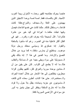 ‫ﻫﺎﺠﺴﺎ ﻴﺤﺭﻙ ﻤﻁﺎﻤﺤﻪ ﻟﺘﻘﻬﺭ ﻭﺤﺩﺘـﻪ ﺍﻷﺤﺯﺍﻥ ﻭﻴﺒﺩﺃ ﺍﻟﻌﺭﺏ‬
                                            ‫ﹰ‬
‫ﺍﻷﻤﺠﺎﺩ. ﻟﻜﻥ ﺒﺎﻟﻠﻤﺴﺎﺕ ﻓﻘﻁ. ﻟﻤﺴﺔ ﻟﻤﺴﺔ ﺒﺭﻀﺎ ﺍﻻﻨﺠﻠﻴﺯ ﺍﻟﺫﻴﻥ‬
‫ﻴﻬﻴﻤﻨﻭﻥ ﻋﻠﻰ ﺍﻟﺩﻓﺔ ﻭﺍﻟـﻤﺠﺩﺍﻑ ﻭﺍﻟﺸﺭﺍﻉ.ﻫﻜﺫﺍ ﻜﺎﻨﺕ‬
‫ﻗﻨﺎﻋﺎﺘـﻪ ﻭﺴﺘﻅل ﻜﺫﻟﻙ. ﻤﺜﻠﻤﺎ ﻜﺎﻨﺕ ﻫﻲ ﻨﻔﺴﻬﺎ ﻗﻨﺎﻋﺎﺕ ﻓﻴﺼل‬
‫ﻭﻓﻴﻬﺎ ﺘﺠﻠﺕ ﺤﻜﻤﺘـﻪ "ﺠﺭﺍﺩﺓ ﻓﻲ ﺍﻟﻴﺩ ﺨﻴﺭ ﻤﻥ ﻋﺸﺭﺓ‬
‫ﻁﺎﺌﺭﺍﺕ". ﻗﺎل ﻟﺴﻤﻴﺤﺔ ﺒﺄﻨﻪ ﻴﻌﺭﻑ ﻗﺩ‪‬ﺭﻩ ﻭﻗ ‪‬ﺭﻩ... ﻓﻬﻭ ﻓﻲ‬
            ‫ﺩ‬
‫ﺍﻟﻅل ﺃﻜﺜﺭ ﻓﺎﻋﻠﻴﺔ ﻤﻨﻪ ﻓﻲ ﺍﻟﻀﻭﺀ. ﺭﻏﻡ ﺃﻨﻪ ﻤﺄﺨﻭﺫ ﺒﺎﻟﺴﻠﻁﺔ‬
‫ﻭﺍﻟﻨﻔﻭﺫ. ﺇﻨﻪ ﻋﺴﻜﺭﻱ ﻓﺫ ﻭﺴﻴﺎﺴﻲ ﻤﺤﻨﻙ ﻭﺭﺠل ﺩﻭﻟﺔ‬
‫ﻤﻭﻫﻭﺏ. ﻴﺴﺘﻁﻴﻊ ﺃﻥ ﻴﻤﺎﺭﺱ ﺴﻠﻁﺘـﻪ ﻜﻤﺎ ﻴﺭﻴﺩ ﻤﻥ ﺨﻼل‬
‫ﺍﻟﻨﺼﺢ ﻭﺍﻹﺭﺸﺎﺩ. ﻭﻤﺎ ﺍﻟﻀﻴﺭ ﻓﻲ ﻫﺫﺍ ؟. ﺇﻨﻪ ﺒﺫﻟﻙ ﻴﻠﻘﻲ‬
‫ﺍﻟـﻤﺴﺅﻭﻟﻴﺔ ﻋﻠﻰ ﺴﻭﺍﻩ ﻭﻴﺒﻘﻰ ﺒﻌﻴﺩﺍ ﻋﻥ ﺍﻟـﻤﺴﺎﺀﻟﺔ ﻭﺍﻟﻌﻘﺎﺏ‬
                     ‫ﹰ‬
‫ﻁﺎﻟـﻤﺎ ﺃﻨﻪ ﻻ ﻴﻁﻤﺢ ﺇﻟﻰ ﺍﻟﺜﻭﺍﺏ. ﻜﺎﻥ ﻋﻠﻰ ﻴﻘﻴﻥ ﻤﻥ ﺃﻥ‬
‫ﺍﻟـﻤﻨﺎﺩﻴﻥ ﺒﻭﺤﺩﺓ ﺴﻭﺭﻴﺎ ﻭﺍﻟﻌﺭﺍﻕ ﻜﺜﺭ، ﻟﻜﻨﻬﻡ ﻴﻅﻠﻭﻥ ﺃﻓﺭﺍﺩﺍ‬
‫ﹰ‬
‫ﻤﺒﻌﺜﺭﻴﻥ، ﻴﺘﻁﻠﻌﻭﻥ ﺇﻟﻰ ﻫﺫﺍ ﺍﻟﺸﻌﺎﺭ ﻤﻥ ﺨﻼل ﺃﻋﻤﺩﺓ ﺍﻟﺠﺭﺍﺌﺩ‬
‫ﻭﺍﻟـﻤﺤﺎﻀﺭﺍﺕ. ﺤﺘﻰ ﻫﺫﺍ ﺍﻟﺸﺎﺏ ﺃﻨﻁﻭﻥ ﺴﻌﺎﺩﻩ ﺍﻟﺫﻱ ﻜﺸﻑ‬
‫ﺍﻟـﻤﺎﺴﻭﻨﻴﻭﻥ ﻋﻥ ﺤﺯﺒﻪ ﻭﻤﺒﺎﺩﺌﻪ، ﻴﻅل ﺒﻼ ﺤﻭل ﻭﻻ ﻗﻭﺓ،‬
‫ﻁﺎﻟـﻤﺎ ﺃﻨﻪ ﺨﺎﺭﺝ ﺍﻟﺴﻠﻁﺔ ﻭﻴﻔﺘﻘﺭ ﺇﻟﻰ ﺠﻴﺵ ﻴﺘﻤﻴﺯ ﺒﻪ ﺃﻨﻭﺭ‬
                    ‫ﻋﻥ ﺴﻭﺍﻩ ﻓﻲ ﺍﻷﺭﺍﻀﻲ ﺍﻟﺴﻭﺭﻴﺔ ﻜﺎﻓﺔ.‬


                         ‫٨٥٢‬
 