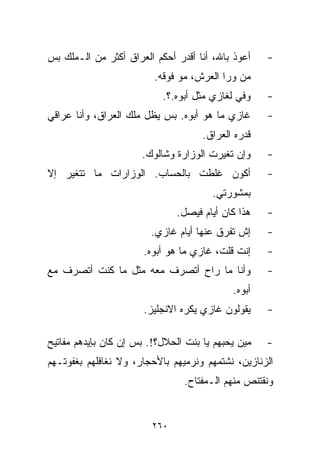 ‫ﺃﻋﻭﺫ ﺒﺎﷲ، ﺃﻨﺎ ﺃﻗﺩﺭ ﺃﺤﻜﻡ ﺍﻟﻌﺭﺍﻕ ﺃﻜﺜﺭ ﻤﻥ ﺍﻟـﻤﻠﻙ ﺒﺱ‬    ‫-‬
                         ‫ﻤﻥ ﻭﺭﺍ ﺍﻟﻌﺭﺵ، ﻤﻭ ﻓﻭﻗﻪ.‬
                           ‫ﻭﻓﻲ ﻟﻐﺎﺯﻱ ﻤﺜل ﺃﺒﻭﻩ.؟.‬
                                             ‫‪‬‬      ‫-‬
‫ﻏﺎﺯﻱ ﻤﺎ ﻫﻭ ﺃﺒﻭﻩ. ﺒﺱ ﻴﻅل ﻤﻠﻙ ﺍﻟﻌﺭﺍﻕ، ﻭﺃﻨﺎ ﻋﺭﺍﻗﻲ‬      ‫-‬
                                     ‫ﻗﺩﺭﻩ ﺍﻟﻌﺭﺍﻕ.‬
                      ‫ﻭﺇﻥ ﺘﻐﻴﺭﺕ ﺍﻟﻭﺯﺍﺭﺓ ﻭﺸﺎﻟﻭﻙ.‬     ‫-‬
‫ﺃﻜﻭﻥ ﻏﻠﻁﺕ ﺒﺎﻟﺤﺴﺎﺏ. ﺍﻟﻭﺯﺍﺭﺍﺕ ﻤﺎ ﺘﺘﻐﻴﺭ ﺇﻻ‬             ‫-‬
                                       ‫ﺒﻤﺸﻭﺭﺘﻲ.‬
                               ‫ﻫﺫﺍ ﻜﺎﻥ ﺃﻴﺎﻡ ﻓﻴﺼل.‬   ‫-‬
                        ‫ﺇﺵ ﺘﻔﺭﻕ ﻋﻨﻬﺎ ﺃﻴﺎﻡ ﻏﺎﺯﻱ.‬     ‫-‬
                       ‫ﺇﻨﺕ ﻗﻠﺕ، ﻏﺎﺯﻱ ﻤﺎ ﻫﻭ ﺃﺒﻭﻩ.‬    ‫-‬
‫ﻭﺃﻨﺎ ﻤﺎ ﺭﺍﺡ ﺃﺘﺼﺭﻑ ﻤﻌﻪ ﻤﺜل ﻤﺎ ﻜﻨﺕ ﺃﺘﺼﺭﻑ ﻤﻊ‬           ‫-‬
                                            ‫ﺃﺒﻭﻩ.‬
                       ‫ﻴﻘﻭﻟﻭﻥ ﻏﺎﺯﻱ ﻴﻜﺭﻩ ﺍﻻﻨﺠﻠﻴﺯ.‬    ‫-‬

‫ﻤﻴﻥ ﻴﺤﺒﻬﻡ ﻴﺎ ﺒﻨﺕ ﺍﻟﺤﻼل؟!. ﺒﺱ ﺇﻥ ﻜﺎﻥ ﺒﺈﻴﺩﻫﻡ ﻤﻔﺎﺘﻴﺢ‬   ‫-‬
‫ﺍﻟﺯﻨﺎﺯﻴﻥ، ﻨﺸﺘﻤﻬﻡ ﻭﻨﺭﻤﻴﻬﻡ ﺒﺎﻷﺤﺠﺎﺭ، ﻭﻻ ﻨﻐﺎﻓﻠﻬﻡ ﺒﻐﻔﻭﺘـﻬﻡ‬
                                ‫ﻭﻨﻘﺘﻨﺹ ﻤﻨﻬﻡ ﺍﻟـﻤﻔﺘﺎﺡ.‬


                         ‫٠٦٢‬
 