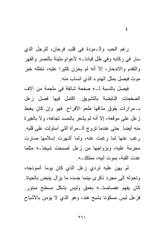 ‫٤‬


‫ﺭﻏﻡ ﺍﻟﺤﺏ ﻭﺍﻟـﻤﻭﺩﺓ ﻓﻲ ﻗﻠﺏ ﻓﺭﺤﺎﻥ، ﻟﻠﺭﺠل ﺍﻟﺫﻱ‬
‫ﺴﺎﺭ ﻓﻲ ﺭﻜﺎﺒﻪ ﻭﻓﻲ ﻅل ﻗﻴﺎﺩﺘـﻪ ﻷﻋﻭﺍﻡ ﻤﻠﻴﺌﺔ ﺒﺎﻟﻨﺼﺭ ﻭﺍﻟﻘﻬﺭ‬
                    ‫ٍ‬
‫ﻭﺍﻟﺘﻘﺩﻡ ﻭﺍﻻﻨﺩﺤﺎﺭ، ﺇﻻ ﺃﻨﻪ ﻟﻡ ﻴﺤﺯﻥ ﻜﺜﻴﺭﺍ ﻋﻠﻴﻪ، ﺘﺨﻠﻠﻪ ﺨﺒﺭ‬
                ‫ﹰ‬
                ‫ﻤﻭﺕ ﻓﻴﺼل ﺒﻤﺜل ﺍﻟﻬﺩﻭﺀ ﺍﻟﺫﻱ ﺍﻨﺴﺎﺏ ﻤﻨﻪ.‬
‫ﻓﻴﺼل ﺒﺎﻟﻨﺴﺒﺔ ﻟـﻪ ﺼﻔﺤﺔ ﺸﺎﺌﻘﺔ ﻓﻲ ﻤﻠﺤﻤﺔ ﻤﻥ ﺁﻻﻑ‬
‫ﺍﻟﺼﻔﺤﺎﺕ ﺍﻟﻨﺎﺒﻀﺔ ﺒﺎﻟﺘﺸﻭﻴﻕ. ﺍﻜﺘﻤل ﻓﻴﻬﺎ ﻓﺼل ﺯﻋل‬
‫ﺒـﻤﺭﺍﺭﺍﺕ ﻴﻔﻭﻕ ﻤﺫﺍﻗﻬﺎ ﻁﻌﻡ ﺍﻷﻓﺭﺍﺡ. ﻓﻬﻭ ﻭﺇﻥ ﻜﺎﻥ ﻴﻐﺒﻁ‬
‫ﺯﻋل ﻋﻠﻰ ﻤﻭﻗﻌﻪ، ﺇﻻ ﺃﻨﻪ ﻟﻡ ﻴﺸﻌﺭ ﺒﺎﻟﺤﺴﺩ ﺘﺠﺎﻫﻪ، ﻭﻻ ﺒﺎﻟﻐﻴﺭﺓ‬
‫ﻤﻨﻪ ﺃﻴﻀﺎ. ﺤﺘﻰ ﻋﻨﺩﻤﺎ ﺘﺯﻭﺝ ﺍﻟـﻤﺭﺃﺓ ﺍﻟﺘﻲ ﺍﺴﺘﻭﻟﺕ ﻋﻠﻰ ﻗﻠﺒﻪ.‬
                                              ‫ﹰ‬
‫ﺭﻏﺏ ﻋﻨﻬﺎ ﻟﻤﺎ ﺭﻏﺒﺕ ﻋﻨﻪ، ﻭﻟﻤﺎ ﺃﺸﻬﺭﺕ ﺇﺴﻼﻤﻬﺎ ﺼﺎﺭﺕ‬
‫ﻤﺤﺭﻤﺔ ﻋﻠﻴﻪ، ﻭﺒﺯﻭﺍﺠﻬﺎ ﻤﻥ ﺯﻋل ﺃﺼﺒﺤﺕ ﺸﻴﺨﺘـﻪ ﻤﺜﻠﻤﺎ‬
                        ‫ﻏﺩﺕ ﺍﻟﻘﺒﺔ، ﺒﻤﻭﺕ ﺃﺒﻴﻪ، ﻤﻤﻠﻜﺘـﻪ.‬
‫ﻟﻡ ﻴﻬﻥ ﻋﻠﻴﻪ ﺘﺭﺩﻱ ﺯﻋل ﺍﻟﺫﻱ ﻜﺎﻥ ﻴﻭﻤﺎ ﺃﻨﻤﻭﺫﺠﻪ،‬
         ‫ﹰ‬
‫ﻭﺘﺤﻭﻟﻪ ﺇﻟﻰ ﻤﺠﺭﺩ ﺫﻜﺭﻯ ﺒﻴﻨﻤﺎ ﺠﺴﺩﻩ ﻤﺎ ﻴﺯﺍل ﻴﻨﺒﺽ ﺒﺎﻟﺤﻴﺎﺓ.‬
‫ﻜﺎﻥ ﻴﻔﻬﻡ ﻏﺼﺎﺼﺘـﻪ ﺒﻌﻤﻕ ﻭﻟﻴﺱ ﺒﺸﻜل ﻤﺴ ﹼﺢ ﻤﺒﺘﻭﺭ.‬
        ‫ﻁ‬
‫ﻓﺯﻋل ﻟﻴﺱ ﻤﺴﻜﻭﻨﺎ ﺒﺸﺒﺢ ﻫﻨﺩ، ﻭﻫﻭ ﺍﻟﺫﻱ ﻻ ﻴﺅﻤﻥ ﺒﺎﻷﺸﺒﺎﺡ‬
                                  ‫ﹰ‬


                         ‫١٦٢‬
 