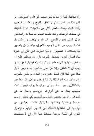 ‫ﻭﻻ ﻴﺨﺎﻓﻬﺎ. ﻜﻤﺎ ﺃﻥ ﺒﻼﺀﻩ ﻟﻴﺱ ﺒﺴﺒﺏ ﺍﻟﺘﺭﻫل ﻭﺍﻻﺴﺘﺭﺨﺎﺀ. ﻟﻭ‬
‫ﻜﺎﻥ ﻫﺫﺍ ﻫﻭ ﺍﻟﺴﺒﺏ، ﻟﻡ ﻻ ﺘﺤﻠﻕ ﺒﺎﻟﻔﺭﺡ ﺭﻭﺤﻙ ﻴﺎ ﻓﺭﺤﺎﻥ،‬
‫ﻭﺃﻨﺕ ﺘﻨﻬﻙ ﺠﺴﺩﻙ ﺒﺎﻟﻌﻤل ﺃﻜﺜﺭ ﻤﻥ ﻓ ﹼﺤﻴﻙ؟. ﻟﻡ ﻻ ﺘﺴﺘﻴﻘﻅ‬
                 ‫ﻼ‬
‫ﻓﻲ ﺠﺴﺩﻙ ﺍﻟﺭﻏﺒﺎﺕ ﻭﺍﻨﺕ ﺘﺸﺎﻫﺩ ﺍﻟﺒﻬﺎﺌﻡ ﺘـﺘﺴﺎﻓـﺩ ﻭﺍﻟﻔﻼﺤﻴﻥ‬
‫ﺤﻭل ﺍﻟﺴﻴل ﻴﻐﻨﻭﻥ ﻟﻠﺭﺒﻴﻊ ﻭﺍﻟـﻤﺎﺀ ﻭﺍﻻﺨﻀﺭﺍﺭ ﻭﺍﻟﻨﺴﺎﺀ؟.‬
‫ﺃﻨﺕ ﺘـﻬﺭﺏ ﻤﻥ ﻟﻅﻰ ﺍﻟﺠﺤﻴﻡ ﺒﺎﻟﺘﻌﺭﻕ، ﺒﻴﻨﻤﺎ ﺯﻋل ﻴﻨﺼﻬﺭ‬
‫ﻓﻴﻪ ﺒﺎﺴﺘﻜﺎﻨـﺔ ﺍﻟﺼﻘﻴﻊ . ﺇﻨـﻬﺎ ﺍﻟﺤﺭﺏ ﺍﻟﺘﻲ ﻅﻥ ﺃﻥ ﺍﻟﻌﺯﺓ‬
‫ﺒﻬﺎ، ﻓﺼﺎﺭ ﺍﻟﺒﺅﺱ ﻨﺘﻴﺠﺘﻬﺎ. ﺍﻟﺤﺭﺏ ﻨﺎﺭ، ﻤﻥ ﻴﺸﻌﻠﻬﺎ ﻋﻠﻴﻪ ﺃﻥ‬
‫ﻴﺴﺘﺩﻓﺊ ﻤﻨﻬﺎ ﻭﻴﺄﻜل ﻁﻌﺎﻤﻬﺎ ﻭﻴﻨﺸﺭ ﻏﺴﻴﻠﻪ ﻓﻭﻗﻬﺎ. ﺍﻟﺤﺭﺏ ﻨﺎﺭ‬
‫ﻴﺠﺏ ﺃﻥ ﻻ ﺘﻨﻁﻔﺊ ﻭﺇﻻ ﻋﺯ ﻋﻠﻰ ﺼﺎﺤﺒﻬﺎ ﺒﺼﺔ ﺠﻤﺭ ﻷﺠل‬
                       ‫‪‬‬
‫ﻟﻔﺎﻓﺔ ﺘﺒﻎ. ﻟﻬﺫﺍ ﻓﺈﻥ ﻓﻴﺼل ﻜﻐﻴﺭﻩ ﻤﻥ ﺍﻟﻘﺎﺩﺓ، ﻟﻡ ﻴﺸﻌﺭ ﺒﺎﻟﺤﺭﺏ‬
‫ﻭﺇﻥ ﺠﺎﺀﺕ ﻤﻨﻪ ﺃﻋﻭﺍﺩ ﺜﻘﺎﺒﻬﺎ. ﺃﻤﺎ ﻓﺭﺤﺎﻥ ﻭﺯﻋل ﻭﺍﻟـﻤﺤﺎﺭﺒﻴﻥ‬
‫ﻭﺍﻟﻤﺘﻘﺎﺘﻠﻴﻥ ﺒﺴﺒﺒﻬﺎ ، ﻓﺈﻨـﻬﻡ ﻟﻬﻴﺏ ﻭﻗﻭﺩﻫﺎ ﻭﻭﻗﻭﺩ ﻟﻬﻴﺒﻬﺎ. ﻏﺩﺕ‬
‫ﺠﺤﻴﻤﻬﻡ ﺒﻤﺜل ﻤﺎ ﻫﻲ ﺃﻨﻭﺍﺭﻫﻡ. ﻗﺭﻭﺤﻬﻡ ﺒـﻤﺜل ﻤﺎ ﻫﻲ‬
‫ﺸﻔﺎﺅﻫﻡ . ﺇﻨـﻬﺎ ﺘﺤﻴﻴﻬﻡ ﻭﺘﻤﻴﺘـﻬﻡ ﻟﺘﺤﻴﻴﻬﻡ ﻜﻲ ﺘﻤﻴﺘﻡ. ﺇﻨـﻬﻡ‬
‫ﻋﺒﺎﺩﻫﺎ ﻭﻋﺒﺩﺘﻬﺎ ﻭﺨ ‪‬ﺍﻤﻬﺎ ﻭﻜﻬﻨﺘﻬﺎ. ﻓﻜﻴﻑ ﻴﻌﻴﺸﻭﻥ ﻤﻥ‬
                            ‫ﺩ‬
‫ﺩﻭﻨـﻬﺎ. ﻓﻲ ﺍﻨﻁﻔﺎﺌﻬﺎ ﺍﻨﻁﻔﺄﺕ ﻋﻥ ﺍﻟﻨـﻭﺭ ﺃﻋﻴﻨﻬﻡ ، ﻟﻴﺘﺤﻭل‬
‫ﺍﻟﻜﻭﻥ ﺇﻟﻰ ﻅﻠﻤﺔ ﻤﺭﻋﺒﺔ ﺘﺴﺘﻴﻘﻅ ﻓﻴﻬﺎ ﺍﻷﺭﻭﺍﺡ ﺍﻟـﻤﺴﺘﻨﺠﺩﺓ‬


                          ‫٢٦٢‬
 