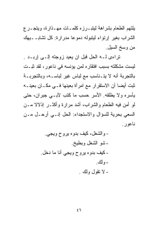 ‫ﻴﻠﺘﻬﻡ ﺍﻟﻁﻌﺎﻡ ﺒﺸﺭﺍﻫﺔ ﻟﻴﺘﺒـﺭﺯﻩ ﻜﻠﻤـﺎﺕ ﻤﻬـﺫﺍﺭﺓ، ﻭﻴﺘﺠـﺭﻉ‬
‫ﺍﻟﺸﺭﺍﺏ ﺒﻐﻴﺭ ﺇﺭﺘﻭﺍﺀ ﻟﻴﺘﺒﻭﻟﻪ ﺩﻤﻭﻋﺎ ﻤﺩﺭﺍﺭﺓ: ﻜل ﺘﺸﺎﺒــﻴﻬﻙ‬
                     ‫ﹰ‬
                                       ‫ﻤﻥ ﻭﺴﺦ ﺍﻟﺴﻴل.‬
‫ﺘﺭﺍﺀﻯ ﻟـﻪ ﺍﻟﺤل ﻗﺒل ﺍﻥ ﻴﻌﻴﺩ ﺯﻭﺠﺘﻪ ﺇﻟـﻰ ﺇﺭﺒـﺩ .‬
‫ﻟﻴﺴﺕ ﻤﺸﻜﻠﺘﻪ ﺒﺴﺒﺏ ﺍﻓﺘﻘﺎﺭﻩ ﻟﻤﻥ ﻴﺅﻨﺴﻪ ﻓﻲ ﻨﺎﻋﻭﺭ، ﻟﻘﺩ ﺜﺒـﺕ‬
‫ﺒﺎﻟﺘﺠﺭﺒﺔ ﺃﻨﻪ ﻻ ﻴﺘـﻨﺎﺴﺏ ﻤﻊ ﻟﺒﺎﺱ ﻏﻴﺭ ﻟﺒﺎﺴـﻪ، ﻭﺒﺎﻟﺘﺠﺭﺒـﺔ‬
‫ﺜﺒﺕ ﺃﻴﻀﺎ ﺃﻥ ﺍﻻﺴﺘﻘﺭﺍﺭ ﻤﻊ ﺍﻤﺭﺃﺓ ﺒﻌﻴﻨﻬﺎ ﻓـﻲ ﻤﻜـﺎﻥ ﺒﻌﻴﻨـﻪ‬
                                             ‫ﹰ‬
‫ﻴﺄﺴﺭﻩ ﻭﻻ ﻴﻁﻠﻘﻪ. ﺍﻷﺴﺭ ﺤﺴﺏ ﻤﺎ ﻜﺘﺏ ﻵﺒـﻲ ﺠﺒﺭﺍﻥ، ﺤﺘﻰ‬
‫ﻟﻭ ﺃﻤﻥ ﻓﻴﻪ ﺍﻟﻁﻌﺎﻡ ﻭﺍﻟﺸﺭﺍﺏ، ﺃﺸﺩ ﻤﺭﺍﺭﺓ ﻭﺃﻜﺜـﺭ ﺇﺫﻻﻻ ﻤـﻥ‬
    ‫ﹰ‬
‫ﺍﻟﺴﻌﻲ ﺒﺤﺭﻴﺔ ﻟﻠﺴﺅﺍل ﻭﺍﻻﺴﺘﺠﺩﺍﺀ: ﺍﻟﺤل ﺇﻨـﻲ ﺃﺭﺤـل ﻤـﻥ‬
                                                ‫ﻨﺎﻋﻭﺭ.‬
          ‫- ﻭﺍﻟﺸﻐل، ﻜﻴﻑ ﺒ ‪‬ﻭﻩ ﻴﺭﻭﺡ ﻭﻴﺠﻲ.‬
                       ‫ﺩ‬
                      ‫- ﺸﻭ ﺍﻟﺸﻐل ﻭﺒﻁﻴﺦ.‬
        ‫- ﻜﻴﻑ ﺒ ‪‬ﻭﻩ ﻴﺭﻭﺡ ﻭﻴﺠﻲ ﺃﻨﺎ ﻤﺎ ﺩﺨل.‬
                                ‫ﺩ‬
                                  ‫- ﻭﻟﻙ.‬
                          ‫- ﻻ ﺘﻘﻭل ﻭﻟﻙ .‬




                         ‫٦٤‬
 