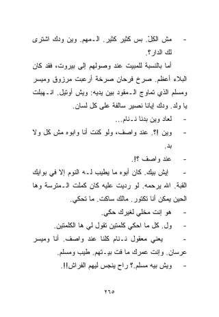 ‫ﻤﺵ ﺍﻟﻜل. ﺒﺱ ﻜﺜﻴﺭ ﻜﺜﻴﺭ. ﺍﻟـﻤﻬﻡ. ﻭﻴﻥ ﻭﺩﻙ ﺍﺸﺘﺭﻯ‬
               ‫‪‬‬                     ‫ِْ‬                 ‫-‬
                                          ‫ﻟﻙ ﺍﻟﺩﺍﺭ؟.‬
‫ﺃﻤﺎ ﺒﺎﻟﻨﺴﺒﺔ ﻟﻠﻤﺒﻴﺕ ﻋﻨﺩ ﻭﺼﻭﻟﻬﻡ ﺇﻟﻰ ﺒﻴﺭﻭﺕ، ﻓﻘﺩ ﻜﺎﻥ‬
‫ﺍﻟﺒﻼﺀ ﺃﻋﻅﻡ. ﺼﺭﺥ ﻓﺭﺤﺎﻥ ﺼﺭﺨﺔ ﺃﺭﻋﺒﺕ ﻤﺭﺯﻭﻕ ﻭﻤﻴﺴﺭ‬
‫ﻭﻤﺴﻠﻡ ﺍﻟﺫﻱ ﺘﻤﺎﻭﺝ ﺍﻟـﻤﻘﻭﺩ ﺒﻴﻥ ﻴﺩﻴﻪ: ﻭﻴﺵ ﺃﻭﺘﻴل. ﺍﻨـﻬﺒﻠﺕ‬
             ‫ﻴﺎ ﻭﻟﺩ. ﻭﺩﻙ ﺇﻴﺎﻨﺎ ﻨﺼﻴﺭ ﺴﺎﻟﻔﺔ ﻋﻠﻰ ﻜل ﻟﺴﺎﻥ.‬
                               ‫ﻟﻌﺎﺩ ﻭﻴﻥ ﺒﺩﻨﺎ ﻨـﻨﺎﻡ...‬   ‫-‬
‫ﻭﻴﻥ !؟. ﻋﻨﺩ ﻭﺍﺼﻑ، ﻭﻟﻭ ﻜﻨﺕ ﺃﻨﺎ ﻭﺍﺒﻭﻩ ﻤﺵ ﻜل ﻭﻻ‬            ‫-‬
                                                  ‫ﺒﺩ.‬
                                     ‫ﻋﻨﺩ ﻭﺍﺼﻑ ؟!.‬       ‫-‬
‫ﺇﻴﺵ ﺒﻴﻙ. ﻜﺎﻥ ﺃﺒﻭﻩ ﻤﺎ ﻴﻁﻴﺏ ﻟـﻪ ﺍﻟﻨﻭﻡ ﺇﻻ ﻓﻲ ﺒﻭﺍﻴﻙ‬         ‫-‬
‫ﺍﻟﻘﺒﺔ. ﺍﷲ ﻴﺭﺤﻤﻪ. ﻟﻭ ﺭﺩﻴﺕ ﻋﻠﻴﻪ ﻜﺎﻥ ﻜﻤﻠﺕ ﺍﻟـﻤﺘﺭﺴﺔ ﻭﻫﺎ‬
            ‫ﺍﻟﺤﻴﻥ ﻴﻤﻜﻥ ﺃﻨﺎ ﺘﻜﺘﻭﺭ. ﻤﺎﻟﻙ ﺴﺎﻜﺕ. ﻤﺎ ﺘﺤﻜﻲ.‬
                       ‫ﻫﻭ ﺇﻨﺕ ﻤﺨﻠﻲ ﻟﻐﻴﺭﻙ ﺤﻜﻲ.‬           ‫-‬
       ‫ﻭل. ﻜل ﻤﺎ ﺍﺤﻜﻲ ﻜﻠﻤﺘﻴﻥ ﺘﻘﻭل ﻟﻲ ﻫﺎ ﺍﻟﻜﻠﻤﺘﻴﻥ.‬       ‫-‬
‫ﻴﻌﻨﻲ ﻤﻌﻘﻭل ﻨـﻨﺎﻡ ﻜﻠﻨﺎ ﻋﻨﺩ ﻭﺍﺼﻑ. ﺃﻨﺎ ﻭﻤﻴﺴﺭ‬               ‫-‬
        ‫ﻋﺭﺴﺎﻥ. ﻭﺇﻨﺕ ﻋﻤﺭﻙ ﻤﺎ ﻓﺕ ﺒﻴـﺘﻬﻡ. ﻁﻴﺏ ﻭﻤﺴﻠﻡ.‬
         ‫ﻭﻴﺵ ﺒﻴﻪ ﻤﺴﻠﻡ.؟ ﺭﺍﺡ ﻴﻨﺠﺱ ﻟﻴﻬﻡ ﺍﻟﻔﺭﺍﺵ!!.‬         ‫-‬


                         ‫٥٦٢‬
 