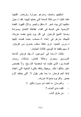 ‫ﺍﺴﺘﻘﺒﻠﻬﻡ ﻭﺍﺼﻑ ﻭﻤﺎﺭﻏﻭ ﺒﺤﺭﺍﺭﺓ ﻭﺘﺭﺤﺎﺏ. ﻟﻜﻨﻬﻤﺎ‬
‫ﺩﻓﻌﺎ ﻏﺎﻟﻴﹰ، ﺜـﻤﻥ ﺘﻨﻜﺔ ﺍﻟﺴﻤﻨﺔ ﺍﻟﺘﻲ ﺤﻤﻠﻬﺎ ﺇﻟﻴﻬﻤﺎ. ﻓﻘﺩ ﺘـﺤﻭل‬
                                               ‫ﺎ‬
‫ﺴﻜﻨﻬﻤﺎ ﺇﻟﻰ ﺒﻴﺕ ﺸﻌﺭ. ﺍﻟـﻤﻨﻘل ﻭﺍﻟﺠﻤﺭ ﻭﺩﻻل ﺍﻟﻘﻬﻭﺓ. ﺍﻟﻘﻌﺩﺓ‬
‫ﺍﻷﺭﻀﻴﺔ ﻋﻠﻰ ﺍﻟﺒﺴﻁ ﻓﻲ ﺍﻟﻔﻨﺎﺀ. ﻓﻅﺎﻅﺔ ﺍﻟﺘﻌﺎﻤل ﻭﺼﺭﺍﻤﺔ‬
‫ﻭﺼﺎﻴﺎ ﺍﻟﺸﻴﺦ ﻟﻠﺭﻋﻴﺎﻥ. ﻓﻲ ﻜل ﻴﻭﻡ ﻴﺫﺒﺢ ﺒﻨﻔﺴﻪ ﺨﺭﻭﻓﹰ،‬
 ‫ﺎ‬
‫ﻟﺘﻨﻬﻤﻙ ﻤﺎﺭﻏﻭ ﻓﻲ ﺇﻋﺩﺍﺩ ﺍﻟـﻤﻨﺴﻑ، ﺒﻌﺩﻤﺎ ﻗﻀﺕ ﻟﻴﻠﺘﻬﺎ‬
‫ﺘـﻤﺭﺱ ﺍﻟﺠﻤﻴﺩ: ﺘﺭﻯ ﻫﺎﻅﺎ ﻤﺤﹼﺏ ﻴﺘﺴﻭﻯ ﺒﺱ ﻟﻔﺭﺤﺎﻥ.‬
                  ‫ﻠ‬
                    ‫ﺍﻟـﻤﻬﻡ ﻴﻜﻔﻴﻨﺎ ﻫﺎ ﺍﻟﻴﻭﻤﻴﻥ ﺍﻟﺜﻼﺙ ﺍﻟﺠﺎﻴﺎﺕ.‬
‫ﻁﺎﻟﺕ ﺍﻟـﻤﺩﺓ ﺇﻟﻰ ﺃﺴﺒﻭﻋﻴﻥ، ﺃﻨـﻬﻙ ﻓﺭﺤﺎﻥ ﺃﺜﻨﺎﺀﻫﺎ‬
‫ﺭﺅﻭﻑ‬     ‫ﺒﺎﺴﺘﺜﻨﺎﺀ‬   ‫ﻜﻨﻌﺎﻥ،‬    ‫ﻭﻋﺎﺌﻠﺔ‬    ‫ﻭﺠﺒﺭﺍﻥ‬   ‫ﺍﻟﻌﺭﻭﺴﻴﻥ‬
‫ﺍﻟﺼﻐـﻴﺭ، ﺍﻟﺫﻱ ﺨﻠﺒﺕ ﻟﺒﻪ ﺸﺨﺼﻴﺔ ﺍﻟﺸـﻴﺦ: ﻭﻻ ﺒﻘﺼﺹ‬
‫ﻋﻨﺘﺭ ﺒﺘﻼﻗﻭﺍ ﻤﺜﻠﻪ...ﻭﻴﻐﻴﻅ ﺭﻓﺎﻗﻪ ﺒﺎﻟﻠﻴﺭﺓ ﺍﻟﺫﻫﺒﻴﺔ ﺍﻟﺘﻲ ﺃﻋﻁﺎﻩ‬
‫ﺇﻴﺎﻫﺎ ﺍﻟﻌﻡ ﻓﺭﺤﺎﻥ: ﻤﺎ ﺤﺩﺍ ﺒﻘﺩﺭ ﻴﻘﻭل ﻷ. ﺍﻟﻠﻲ ﺒﺤﻜﻴﻪ ﻻﺯﻡ‬
                          ‫ﻴﺼﻴﺭ. ﻭﻜل ﻴﻭﻡ ﺒﺩﺒﺢ ﻟﻨﺎ ﺨﺭﻭﻑ.‬
             ‫ﻭﺍﻟﻌﺭﺴﺎﻥ. ﻤﺎ ﺸﻔﺕ ﺸﻭ ﺒﺴﻭﻭﺍ ﺒﺎﻟﻠﻴل .؟.‬        ‫-‬
                                   ‫ﻜﻴﻑ ﺒﺩﻱ ﺃﺸﻭﻑ.؟.‬       ‫-‬
                                       ‫ﻤﻥ ﺨﺯﻕ ﺍﻟﺒﺎﺏ.‬     ‫-‬



                             ‫٦٦٢‬
 