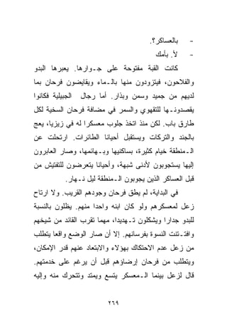 ‫ﺒﺎﻟﻌﺴﺎﻜﺭ؟.‬    ‫-‬
                                          ‫ﻷ. ﺒﺄﻤﻙ‬     ‫-‬
‫ﻜﺎﻨﺕ ﺍﻟﻘﺒﺔ ﻤﻔﺘﻭﺤﺔ ﻋﻠﻰ ﺠـﻭﺍﺭﻫﺎ. ﻴﻌﺒﺭﻫﺎ ﺍﻟﺒﺩﻭ‬
‫ﻭﺍﻟﻔﻼﺤﻭﻥ، ﻓﻴﺘﺯﻭﺩﻭﻥ ﻤﻨﻬﺎ ﺒﺎﻟـﻤﺎﺀ ﻭﻴﻘﺎﻴﻀﻭﻥ ﻓﺭﺤﺎﻥ ﺒﻤﺎ‬
‫ﺍﻟﺠﺒﻴﻠﻴﺔ ﻓﻜﺎﻨﻭﺍ‬   ‫ﻟﺩﻴﻬﻡ ﻤﻥ ﺠﻤﻴﺩ ﻭﺴﻤﻥ ﻭﺒﺫﺍﺭ. ﺃﻤﺎ ﺭﺠﺎل‬
‫ﻴﻘﺼﺩﻭﻨـﻬﺎ ﻟﻠﺘﻘﻬﻭﻱ ﻭﺍﻟﺴﻤﺭ ﻓﻲ ﻤﻀﺎﻓﺔ ﻓﺭﺤﺎﻥ ﺍﻟﺴﺨﻴﺔ ﻟﻜل‬
‫ﻁﺎﺭﻕ ﺒﺎﺏ. ﻟﻜﻥ ﻤﻨﺫ ﺍﺘﺨﺫ ﺠﻠﻭﺏ ﻤﻌﺴﻜﺭﺍ ﻟﻪ ﻓﻲ ﺯﻴﺯﻴﺎ، ﻴﻌﺞ‬
                 ‫ﹰ‬
‫ﺒﺎﻟﺠﻨﺩ ﻭﺍﻟﺘﺭﻜﺎﺕ ﻭﻴﺴﺘﻘﺒل ﺃﺤﻴﺎﻨﺎ ﺍﻟﻁﺎﺌﺭﺍﺕ. ﺍﺭﺘﺤﻠﺕ ﻋﻥ‬
                    ‫ﹰ‬
‫ﺍﻟـﻤﻨﻁﻘﺔ ﺨﻴﺎﻡ ﻜﺜﻴﺭﺓ، ﺒﺴﺎﻜﻨﻴﻬﺎ ﻭﺒـﻬﺎﺌﻤﻬﺎ، ﻭﺼﺎﺭ ﺍﻟﻌﺎﺒﺭﻭﻥ‬
‫ﺇﻟﻴﻬﺎ ﻴﺴﺘﺠﻭﺒﻭﻥ ﻷﺩﻨﻰ ﺸﺒﻬﺔ، ﻭﺃﺤﻴﺎﻨﺎ ﻴﺘﻌﺭﻀﻭﻥ ﻟﻠﺘﻔﺘﻴﺵ ﻤﻥ‬
                   ‫ﹰ‬
            ‫ﻗﺒل ﺍﻟﻌﺴﺎﻜﺭ ﺍﻟﺫﻴﻥ ﻴﺠﻭﺒﻭﻥ ﺍﻟـﻤﻨﻁﻘﺔ ﻟﻴل ﻨـﻬﺎﺭ.‬
‫ﻓﻲ ﺍﻟﺒﺩﺍﻴﺔ، ﻟﻡ ﻴﻁﻕ ﻓﺭﺤﺎﻥ ﻭﺠﻭﺩﻫﻡ ﺍﻟﻘﺭﻴﺏ. ﻭﻻ ﺍﺭﺘﺎﺡ‬
‫ﺯﻋل ﻟﻤﻌﺴﻜﺭﻫﻡ ﻭﻟﻭ ﻜﺎﻥ ﺍﺒﻨﻪ ﻭﺍﺤﺩﺍ ﻤﻨﻬﻡ. ﻴﻅﻠﻭﻥ ﺒﺎﻟﻨﺴﺒﺔ‬
                    ‫ﹰ‬
‫ﻟﻠﺒﺩﻭ ﺠﺩﺍﺭﺍ ﻭﻴﺸﻜﻠﻭﻥ ﺘـﻬﺩﻴﺩﹰ، ﻤﻬﻤﺎ ﺘﻘﺭﺏ ﺍﻟﻘﺎﺌﺩ ﻤﻥ ﺸﻴﺨﻬﻡ‬
                           ‫ﺍ‬               ‫ﹰ‬
‫ﻭﺍﻓﺘـﺘﻨﺕ ﺍﻟﻨﺴﻭﺓ ﺒﻔﺭﺴﺎﻨﻬﻡ. ﺇﻻ ﺃﻥ ﺼﺎﺭ ﺍﻟﻭﻀﻊ ﻭﺍﻗﻌﺎ ﻴﺘﻁﻠﺏ‬
      ‫ﹰ‬
‫ﻤﻥ ﺯﻋل ﻋﺩﻡ ﺍﻻﺤﺘﻜﺎﻙ ﺒﻬﺅﻻﺀ ﻭﺍﻻﺒﺘﻌﺎﺩ ﻋﻨﻬﻡ ﻗﺩﺭ ﺍﻹﻤﻜﺎﻥ،‬
‫ﻭﻴﺘﻁﻠﺏ ﻤﻥ ﻓﺭﺤﺎﻥ ﺇﺭﻀﺎﺅﻫﻡ ﻗﺒل ﺃﻥ ﻴﺭﻏﻡ ﻋﻠﻰ ﺨﺩﻤﺘﻬﻡ.‬
‫ﻗﺎل ﻟﺯﻋل ﺒﻴﻨﻤﺎ ﺍﻟـﻤﻌﺴﻜﺭ ﻴﺘﺴﻊ ﻭﻴﻤﺘﺩ ﻭﺘﺘﺤﺭﻙ ﻤﻨﻪ ﻭﺇﻟﻴﻪ‬


                          ‫٩٦٢‬
 