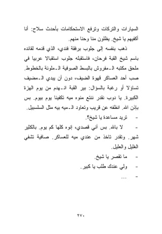 ‫ﺍﻟﺴﻴﺎﺭﺍﺕ ﻭﺍﻟﺘﺭﻜﺎﺕ ﻭﺘﺭﻓﻊ ﺍﻻﺴﺘﺤﻜﺎﻤﺎﺕ ﺒﺄﺤﺩﺙ ﺴﻼﺡ: ﺃﻨﺎ‬
                     ‫ﺃﻜﻔﻴﻬﻡ ﻴﺎ ﺸﻴﺦ. ﻴﻅﻠﻭﻥ ﻤﻨﺎ ﻭﺤ ﹼﺎ ﻤﻨﻬﻡ.‬
                            ‫ﻨ‬
‫ﺫﻫﺏ ﺒﻨﻔﺴﻪ ﺇﻟﻰ ﺠﻠﻭﺏ ﺒﺭﻓﻘﺔ ﻓﻨﺩﻱ، ﺍﻟﺫﻱ ﻗﺩﻤﻪ ﻟﻘﺎﺌﺩﻩ‬
‫ﺒﺎﺴﻡ ﺸﻴﺦ ﺍﻟﻘﺒﺔ ﻓﺭﺤﺎﻥ، ﻓﺎﺴﺘﻘﺒﻠﻪ ﺠﻠﻭﺏ ﺍﺴﺘﻘﺒﺎﻻ ﻋﺭﺒﻴﺎ ﻓﻲ‬
   ‫ﹰ‬     ‫ﹰ‬
‫ﻤﻠﺤﻕ ﻤﻜﺘﺒﻪ ﺍﻟـﻤﻔﺭﻭﺵ ﺒﺎﻟﺒﺴﻁ ﺍﻟﺼﻭﻓﻴﺔ ﺍﻟـﻤﻠﻭﻨﺔ ﺒﺎﻟﺨﻁﻭﻁ.‬
‫ﺼﺏ ﺃﺤﺩ ﺍﻟﻌﺴﺎﻜﺭ ﻗﻬﻭﺓ ﺍﻟﻀﻴﻑ، ﺩﻭﻥ ﺃﻥ ﻴﺒﺩﻱ ﺍﻟـﻤﻀﻴﻑ‬
‫ﺘﺴﺎﺅﻻ ﺃﻭ ﺭﻏﺒﺔ ﺒﺎﻟﺴﺅﺍل: ﺒﻴﺭ ﺍﻟﻘﺒﺔ ﺍﻨـﻬﺩﻡ ﻤﻥ ﻴﻭﻡ ﺍﻟﻬﺯﺓ‬
                                               ‫ﹰ‬
‫ﺍﻟﻜﺒﻴﺭﺓ. ﻴﺎ ﺩﻭﺏ ﻨﻘﺩﺭ ﻨﻨﺘﻊ ﻤﻨﻭﻩ ﻤ ‪‬ﻪ ﺘﻜﻔﻴﻨﺎ ﻴﻭﻡ ﺒﻴﻭﻡ. ﺒﺱ‬
                     ‫ﻴ‬
 ‫ﺒﺈﺫﻥ ﺍﷲ. ﺍﻨﻅﻔﻪ ﻋﻥ ﻗﺭﻴﺏ ﻭﺘﻌﺎﻭﺩ ﺍﻟـﻤﻴﻪ ﺒﻴﻪ ﻤﺜل ﺍﻟﺴﻠﺴﺒﻴل.‬
                               ‫ﺘﺭﻴﺩ ﻤﺴﺎﻋﺩﺓ ﻴﺎ ﺸﻴﺦ؟.‬     ‫-‬
‫ﻻ ﺒﺎﷲ. ﺒﺱ ﺁﻨﻲ ﻗﺼﺩﻱ، ﺇﻨﻭﻩ ﻜﻠﻬﺎ ﻜﻡ ﻴﻭﻡ. ﺒﺎﻟﻜﺜﻴﺭ‬           ‫-‬
‫ﺸﻬﺭ. ﻭﺘﻘﺩﺭ ﺘﺎﺨﺫ ﻤﻥ ﻋﻨﺩﻱ ﻤ ‪‬ﻪ ﻟﻠﻌﺴﺎﻜﺭ. ﺼﺎﻓﻴﺔ ﺘﺸﻔﻲ‬
                     ‫ﻴ‬
                                           ‫ﺍﻟﻐﻠﻴل ﻭﺍﻟﻌﻠﻴل.‬
                                   ‫ﻤﺎ ﺘﻘﺼﺭ ﻴﺎ ﺸﻴﺦ.‬      ‫-‬
                           ‫ﻭﻟﻲ ﻋﻨﺩﻙ ﻁﻠﺏ ﻴﺎ ﻜﺒﻴﺭ.‬        ‫-‬
                                                ‫...‬     ‫-‬




                         ‫٠٧٢‬
 